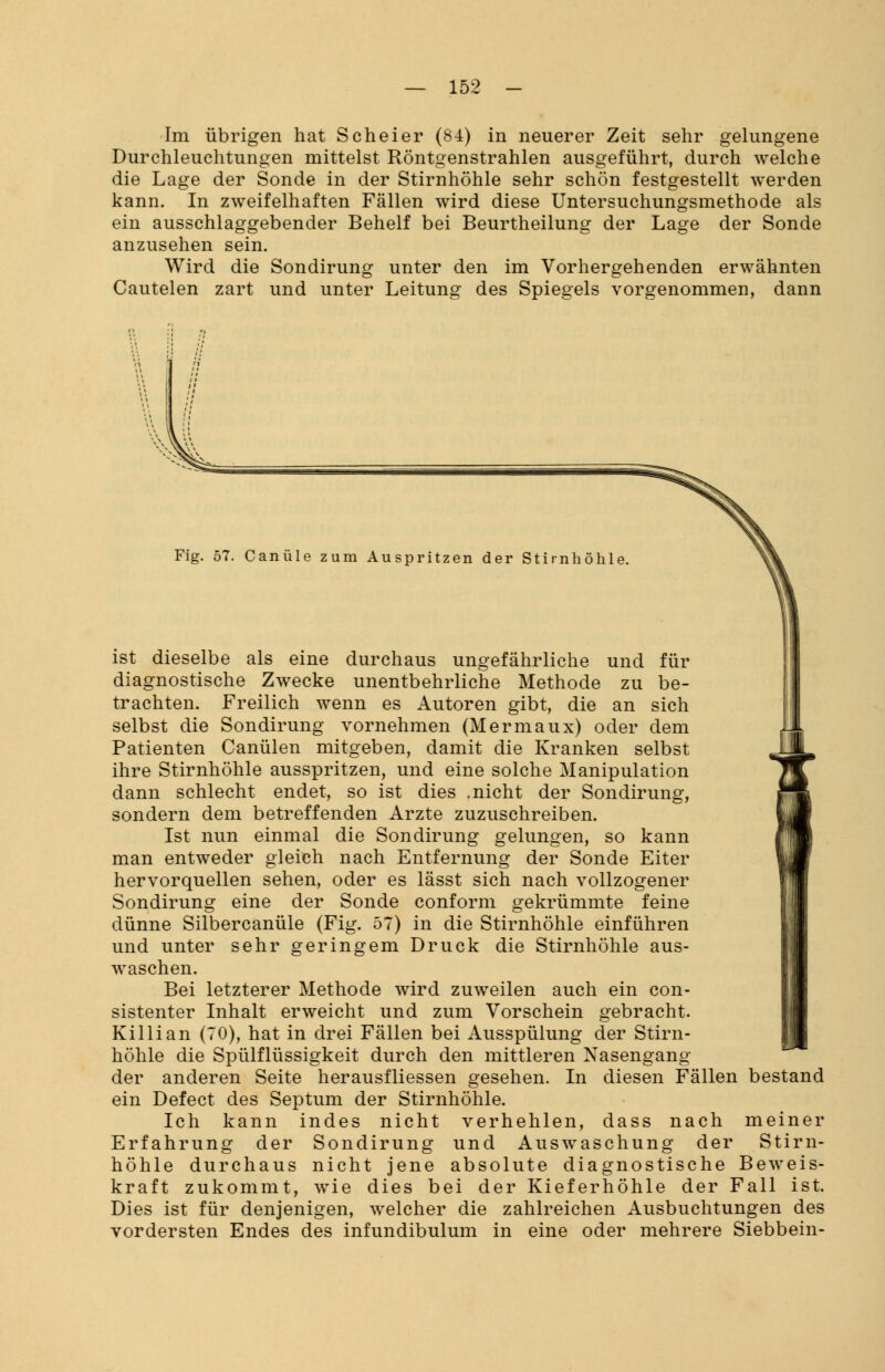 Im übrigen hat Scheier (84) in neuerer Zeit sehr gelungene Durchleuchtungen mittelst Röntgenstrahlen ausgeführt, durch welche die Lage der Sonde in der Stirnhöhle sehr schön festgestellt werden kann. In zweifelhaften Fällen wird diese Untersuchungsmethode als ein ausschlaggebender Behelf bei Beurtheilung der Lage der Sonde anzusehen sein. Wird die Sondirung unter den im Vorhergehenden erwähnten Cautelen zart und unter Leitung des Spiegels vorgenommen, dann Fig. 57. Canüle zum Auspritzen der Stirnhöhle ist dieselbe als eine durchaus ungefährliche und für diagnostische Zwecke unentbehrliche Methode zu be- trachten. Freilich wenn es Autoren gibt, die an sich selbst die Sondirung vornehmen (Mermaux) oder dem Patienten Canülen mitgeben, damit die Kranken selbst ihre Stirnhöhle ausspritzen, und eine solche Manipulation dann schlecht endet, so ist dies .nicht der Sondirung, sondern dem betreffenden Arzte zuzuschreiben. Ist nun einmal die Sondirung gelungen, so kann man entweder gleich nach Entfernung der Sonde Eiter hervorquellen sehen, oder es lässt sich nach vollzogener Sondirung eine der Sonde conform gekrümmte feine dünne Silbercanüle (Fig. 57) in die Stirnhöhle einführen und unter sehr geringem Druck die Stirnhöhle aus- waschen. Bei letzterer Methode wird zuweilen auch ein con- sistenter Inhalt erweicht und zum Vorschein gebracht. Killian (70), hat in drei Fällen bei Ausspülung der Stirn- höhle die Spülflüssigkeit durch den mittleren Nasengang der anderen Seite herausfliessen gesehen. In diesen Fällen bestand ein Defect des Septum der Stirnhöhle. Ich kann indes nicht verhehlen, dass nach meiner Erfahrung der Sondirung und Auswaschung der Stirn- höhle durchaus nicht jene absolute diagnostische Beweis- kraft zukommt, wie dies bei der Kieferhöhle der Fall ist. Dies ist für denjenigen, welcher die zahlreichen Ausbuchtungen des vordersten Endes des infundibulum in eine oder mehrere Siebbein-