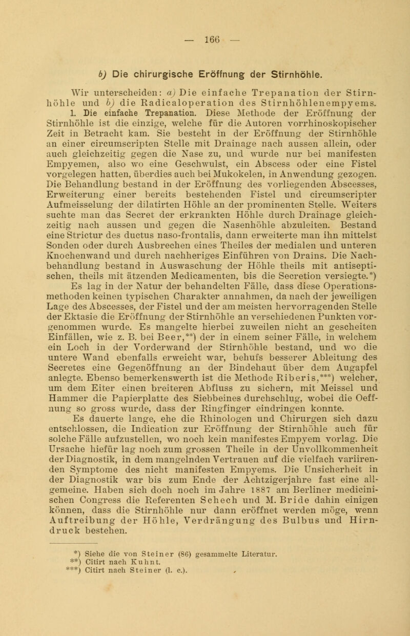 b) Die chirurgische Eröffnung der Stirnhöhle. Wir unterscheiden: a) Die einfache Trepanation der Stirn- höhle und b) die Radicaloperation des Stirnhöhlenempyems. 1. Die einfache Trepanation. Diese Methode der Eröffnung der Stirnhöhle ist die einzige, welche für die Autoren vorrhinoskopischer Zeit in Betracht kam. Sie besteht in der Eröffnung der Stirnhöhle an einer circumscripten Stelle mit Drainage nach aussen allein, oder auch gleichzeitig gegen die Nase zu, und wurde nur bei manifesten Empyemen, also wo eine Geschwulst, ein Abscess oder eine Fistel vorgelegen hatten, überdies auch bei Mukokelen, in Anwendung gezogen. Die Behandlung bestand in der Eröffnung des vorliegenden Abscesses, Erweiterung einer bereits bestehenden Fistel und circumscripter Aufmeisselung der dilatirten Höhle an der prominenten Stelle. Weiters suchte man das Secret der erkrankten Höhle durch Drainage gleich- zeitig nach aussen und gegen die Nasenhöhle abzuleiten. Bestand eine Strictur des ductus naso-frontalis, dann erweiterte man ihn mittelst Sonden oder durch Ausbrechen eines Theiles der medialen und unteren Knochenwand und durch nachheriges Einführen von Drains. Die Nach- behandlung bestand in Auswaschung der Höhle theils mit antisepti- schen, theils mit ätzenden Medicamenten, bis die Secretion versiegte.*) Es lag in der Natur der behandelten Fälle, dass diese Operations- methoden keinen typischen Charakter annahmen, da nach der jeweiligen Lage des Abscesses, der Fistel und der am meisten hervorragenden Stelle der Ektasie die Eröffnung der Stirnhöhle an verschiedenen Punkten vor- genommen wurde. Es mangelte hierbei zuweilen nicht an gescheiten Einfällen, wie z. B. bei Beer,**) der in einem seiner Fälle, in welchem ein Loch in der Vorderwand der Stirnhöhle bestand, und wo die untere Wand ebenfalls erweicht war, behufs besserer Ableitung des Secretes eine Gegenöffnung an der Bindehaut über dem Augapfel anlegte. Ebenso bemerkenswerth ist die Methode Riberis.***) welcher, um dem Eiter einen breiteren Abfluss zu sichern, mit Meissel und Hammer die Papierplatte des Siebbeines durchschlug, wobei die Oeff- nung so gross wurde, dass der Ringfinger eindringen konnte. Es dauerte lange, ehe die Rhinologen und Chirurgen sich dazu entschlossen, die Indication zur Eröffnung der Stirnhöhle auch für solche Fälle aufzustellen, wo noch kein manifestes Empyem vorlag. Die Ursache hiefür lag noch zum grossen Theile in der Unvollkommenheit der Diagnostik, in dem mangelnden Vertrauen auf die vielfach variiren- den Symptome des nicht manifesten Empyems. Die Unsicherheit in der Diagnostik war bis zum Ende der Achtzigerjahre fast eine all- gemeine. Haben sich doch noch im Jahre 1887 am Berliner medicini- schen Congress die Referenten Schech und M. Bride dahin einigen können, dass die Stirnhöhle nur dann eröffnet werden möge, wenn Auftreibung der Höhle, Verdrängung des Bulbus und Hirn- druck bestehen. *) Siehe die von Steiner (86) gesammelte Literatur. **) Citirt nach Kuhnt. ***) Citirt nach Steiner (1. c).