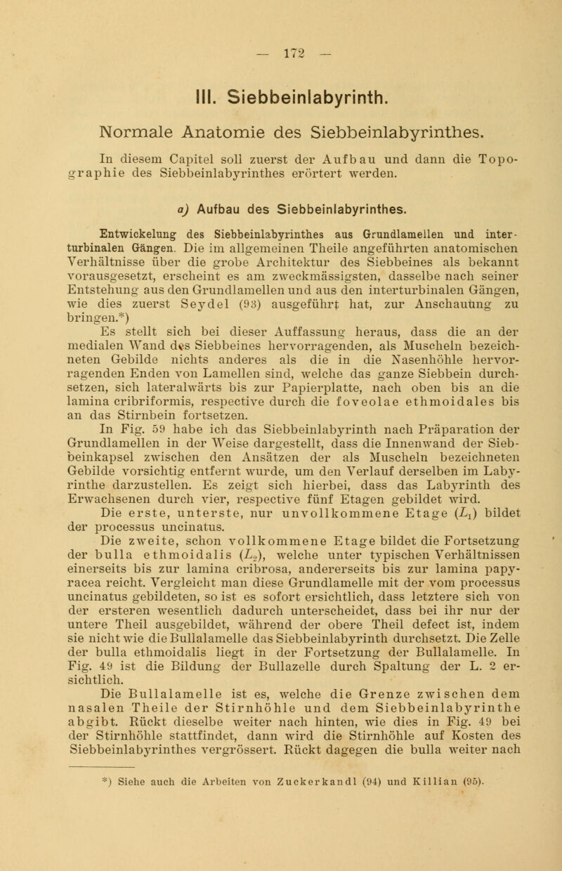 IM. Siebbeinlabyrinth. Normale Anatomie des Siebbemlabyrinthes. In diesem Capitel soll zuerst der Aufbau und dann die Topo- graphie des Siebbeinlabyrinthes erörtert werden. a) Aufbau des Siebbeinlabyrinthes. Entwicklung des Siebbeinlabyrinthes aus Grundlamellen und inter- turbinalen Gängen. Die im allgemeinen Theile angeführten anatomischen Verhältnisse über die grobe Architektur des Siebbeines als bekannt vorausgesetzt, erscheint es am zweckmässigsten, dasselbe nach seiner Entstehung aus den Grundlamellen und aus den interturbinalen Gängen, wie dies zuerst Seydel (93) ausgeführt hat, zur Anschauung zu bringen.*) Es stellt sich bei dieser Auffassung heraus, dass die an der medialen Wand des Siebbeines hervorragenden, als Muscheln bezeich- neten Gebilde nichts anderes als die in die Nasenhöhle hervor- ragenden Enden von Lamellen sind, welche das ganze Siebbein durch- setzen, sich lateralwärts bis zur Papierplatte, nach oben bis an die lamina cribriformis, respective durch die foveolae ethmoidales bis an das Stirnbein fortsetzen. In Fig. 59 habe ich das Siebbeinlabyrinth nach Präparation der Grundlamellen in der Weise dargestellt, dass die Innenwand der Sieb- beinkapsel zwischen den Ansätzen der als Muscheln bezeichneten Gebilde vorsichtig entfernt wurde, um den Verlauf derselben im Laby- rinthe darzustellen. Es zeigt sich hierbei, dass das Labyrinth des Erwachsenen durch vier, respective fünf Etagen gebildet wird. Die erste, unterste, nur unvollkommene Etage (Lx) bildet der processus uncinatus. Die zweite, schon vollkommene Etage bildet die Fortsetzung der bulla ethmoidalis (L.2)J welche unter typischen Verhältnissen einerseits bis zur lamina cribrosa, andererseits bis zur lamina papy- racea reicht. Vergleicht man diese Grundlamelle mit der vom processus uncinatus gebildeten, so ist es sofort ersichtlich, dass letztere sich von der ersteren wesentlich dadurch unterscheidet, dass bei ihr nur der untere Theil ausgebildet, während der obere Theil defect ist, indem sie nicht wie die Bullalamelle das Siebbeinlabyrinth durchsetzt. Die Zelle der bulla ethmoidalis liegt in der Fortsetzung der Bullalamelle. In Fig. 49 ist die Bildung der Bullazelle durch Spaltung der L. 2 er- sichtlich. Die Bullalamelle ist es, welche die Grenze zwischen dem nasalen Theile der Stirnhöhle und dem Siebbeinlabyrinthe abgibt. Rückt dieselbe weiter nach hinten, wie dies in Fig. 49 bei der Stirnhöhle stattfindet, dann wird die Stirnhöhle auf Kosten des Siebbeinlabyrinthes vergrössert. Rückt dagegen die bulla weiter nach :) Siehe auch die Arbeiten von Zuckerkandl (94) und Killian (95).