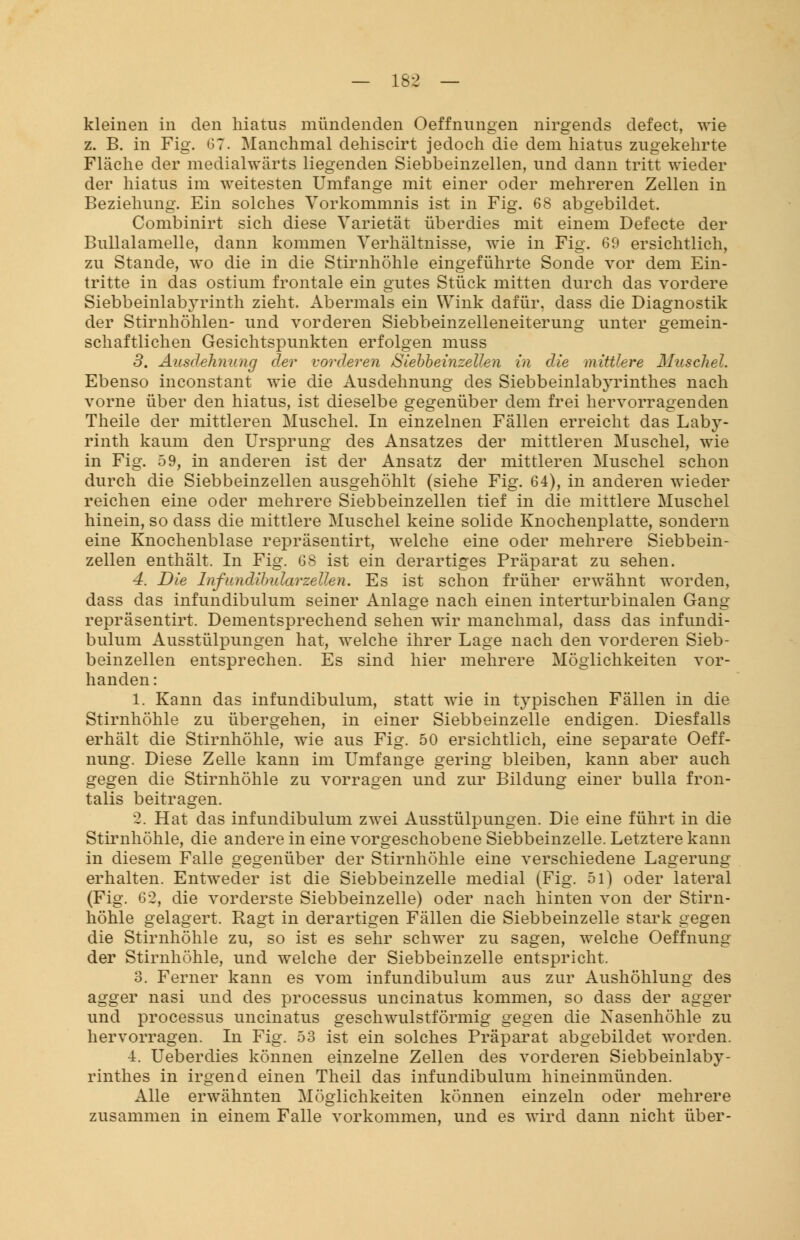 kleinen in den hiatus mündenden Oeffnungen nirgends defect, wie z. B. in Fig. 07. Manchmal dehiscirt jedoch die dem hiatus zugekehrte Fläche der medialwärts liegenden Siebbeinzellen, und dann tritt wieder der hiatus im weitesten Umfange mit einer oder mehreren Zellen in Beziehung. Ein solches Vorkommnis ist in Fig. 68 abgebildet. Combinirt sich diese Varietät überdies mit einem Defecte der Bullalamelle, dann kommen Verhältnisse, wie in Fig. 69 ersichtlich, zu Stande, wo die in die Stirnhöhle eingeführte Sonde vor dem Ein- tritte in das ostium frontale ein gutes Stück mitten durch das vordere Siebbeinlabyrinth zieht. Abermals ein Wink dafür, dass die Diagnostik der Stirnhöhlen- und vorderen Siebbeinzelleneiterung unter gemein- schaftlichen Gesichtspunkten erfolgen muss 3. Ausdehnung der vorderen Siebbeinzellen in die mittlere Muschel. Ebenso inconstant wie die Ausdehnung des Siebbeinlabyrinthes nach vorne über den hiatus, ist dieselbe gegenüber dem frei hervorragenden Theile der mittleren Muschel. In einzelnen Fällen erreicht das Laby- rinth kaum den Ursprung des Ansatzes der mittleren Muschel, wie in Fig. 59, in anderen ist der Ansatz der mittleren Muschel schon durch die Siebbeinzellen ausgehöhlt (siehe Fig. 64), in anderen wieder reichen eine oder mehrere Siebbeinzellen tief in die mittlere Muschel hinein, so dass die mittlere Muschel keine solide Knochenplatte, sondern eine Knochenblase repräsentirt, welche eine oder mehrere Siebbein- zellen enthält. In Fig. 68 ist ein derartiges Präparat zu sehen. 4. Die Infundibidarzellen. Es ist schon früher erwähnt worden, dass das infundibulum seiner Anlage nach einen interturbinalen Gang repräsentirt. Dementsprechend sehen wir manchmal, dass das infundi- bulum Ausstülpungen hat, welche ihrer Lage nach den vorderen Sieb- beinzellen entsprechen. Es sind hier mehrere Möglichkeiten vor- handen : 1. Kann das infundibulum, statt wie in typischen Fällen in die Stirnhöhle zu übergehen, in einer Siebbeinzelle endigen. Diesfalls erhält die Stirnhöhle, wie aus Fig. 50 ersichtlich, eine separate Oeff- nung. Diese Zelle kann im Umfange gering bleiben, kann aber auch gegen die Stirnhöhle zu vorragen und zur Bildung einer bulla fron- talis beitragen. 2. Hat das infundibulum zwei Ausstülpungen. Die eine führt in die Stirnhöhle, die andere in eine vorgeschobene Siebbeinzelle. Letztere kann in diesem Falle gegenüber der Stirnhöhle eine verschiedene Lagerung erhalten. Entweder ist die Siebbeinzelle medial (Fig. 51) oder lateral (Fig. 62, die vorderste Siebbeinzelle) oder nach hinten von der Stirn- höhle gelagert. Ragt in derartigen Fällen die Siebbeinzelle stark gegen die Stirnhöhle zu, so ist es sehr schwer zu sagen, welche Oeffnung der Stirnhöhle, und welche der Siebbeinzelle entspricht. 3. Ferner kann es vom infundibulum aus zur Aushöhlung des agger nasi und des processus uncinatus kommen, so dass der agger und processus uncinatus geschwulstförmig gegen die Nasenhöhle zu hervorragen. In Fig. 53 ist ein solches Präparat abgebildet worden. 4. Ueberdies können einzelne Zellen des vorderen Siebbeinlaby- rinthes in irgend einen Theil das infundibulum hineinmünden. Alle erwähnten Möglichkeiten können einzeln oder mehrere zusammen in einem Falle vorkommen, und es wird dann nicht über-