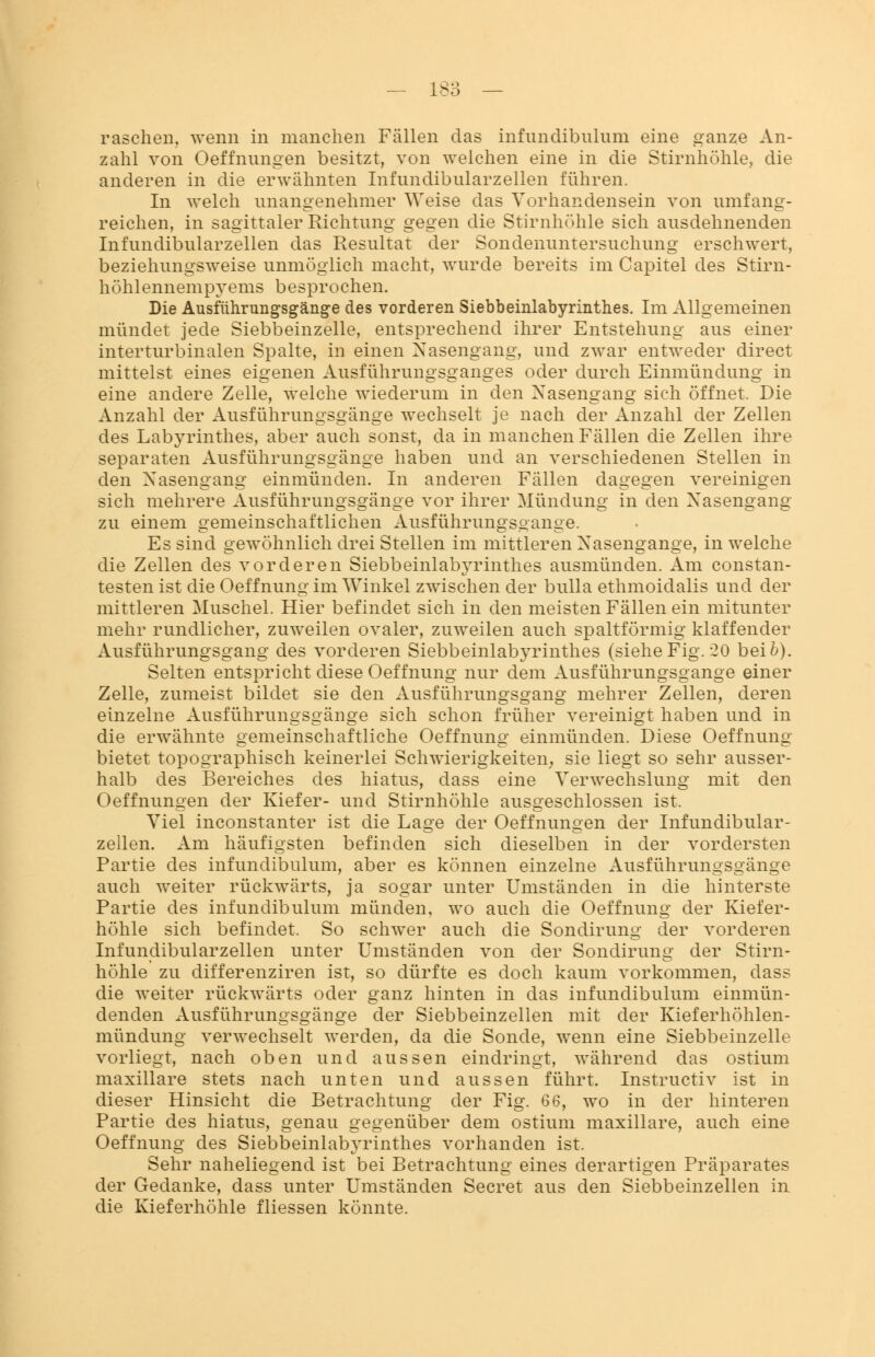 raschen, wenn in manchen Fällen das infundibulum eine ganze An- zahl von Oeffnungen besitzt, von welchen eine in die Stirnhöhle, die anderen in die erwähnten Infimdibularzellen führen. In welch unangenehmer Weise das Vorhandensein von umfang- reichen, in sagittaler Richtung gegen die Stirnhöhle sich ausdehnenden Infimdibularzellen das Resultat der Sondenuntersuchung erschwert, beziehungsweise unmöglich macht, wurde bereits im Capitel des Stirn- höhlennempyems besprochen. Die Ausführungsgänge des vorderen Siebbeinlabyrinthes. Im Allgemeinen mündet jede Siebbeinzelle, entsprechend ihrer Entstehung aus einer interturbinalen Spalte, in einen Nasengang, und zwar entweder direct mittelst eines eigenen Ausführungsganges oder durch Einmündung in eine andere Zelle, welche wiederum in den Nasengang sich öffnet. Die Anzahl der Ausführungsgänge wechselt je nach der Anzahl der Zellen des Labyrinthes, aber auch sonst, da in manchen Fällen die Zellen ihre separaten Ausführungsgänge haben und an verschiedenen Stellen in den Nasengang einmünden. In anderen Fällen dagegen vereinigen sich mehrere Ausführungsgänge vor ihrer Mündung in den Nasengang zu einem gemeinschaftlichen Ausführungsgange. Es sind gewöhnlich drei Stellen im mittleren Nasengange, in welche die Zellen des vorderen Siebbeinlabyrinthes ausmünden. Am constan- testen ist die Oeffnung im Winkel zwischen der bulla ethmoidalis und der mittleren Muschel. Hier befindet sich in den meisten Fällen ein mitunter mehr rundlicher, zuweilen ovaler, zuweilen auch spaltförmig klaffender Ausführungsgang des vorderen Siebbeinlabyrinthes (siehe Fig. 20 bei 6). Selten entspricht diese Oeffnung nur dem Ausführungsgange einer Zelle, zumeist bildet sie den Ausführungsgang mehrer Zellen, deren einzelne Ausführungsgänge sich schon früher vereinigt haben und in die erwähnte gemeinschaftliche Oeffnung einmünden. Diese Oeffnung bietet topographisch keinerlei Schwierigkeiten, sie liegt so sehr ausser- halb des Bereiches des hiatus, dass eine Verwechslung mit den Oeffnungen der Kiefer- und Stirnhöhle ausgeschlossen ist. Viel inconstanter ist die Lage der Oeffnungen der Infimdibular- zellen. Am häufigsten befinden sich dieselben in der vordersten Partie des infundibulum, aber es können einzelne Ausführungsgänge auch weiter rückwärts, ja sogar unter Umständen in die hinterste Partie des infundibulum münden, wo auch die Oeffnung der Kiefer- höhle sich befindet. So schwer auch die Sondirung der vorderen Infimdibularzellen unter Umständen von der Sondirung der Stirn- höhle zu differenziren ist, so dürfte es doch kaum vorkommen, dass die weiter rückwärts oder ganz hinten in das infundibulum einmün- denden Ausführungsgänge der Siebbeinzellen mit der Kieferhöhlen- mündung verwechselt werden, da die Sonde, wenn eine Siebbeinzelle vorliegt, nach oben und aussen eindringt, während das ostium maxillare stets nach unten und aussen führt. Instructiv ist in dieser Hinsicht die Betrachtung der Fig. 66, wo in der hinteren Partie des hiatus, genau gegenüber dem ostium maxillare, auch eine Oeffnung des Siebbeinlabyrinthes vorhanden ist. Sehr naheliegend ist bei Betrachtung eines derartigen Präparates der Gedanke, dass unter Umständen Secret aus den Siebbeinzellen in die Kieferhöhle fliessen könnte.