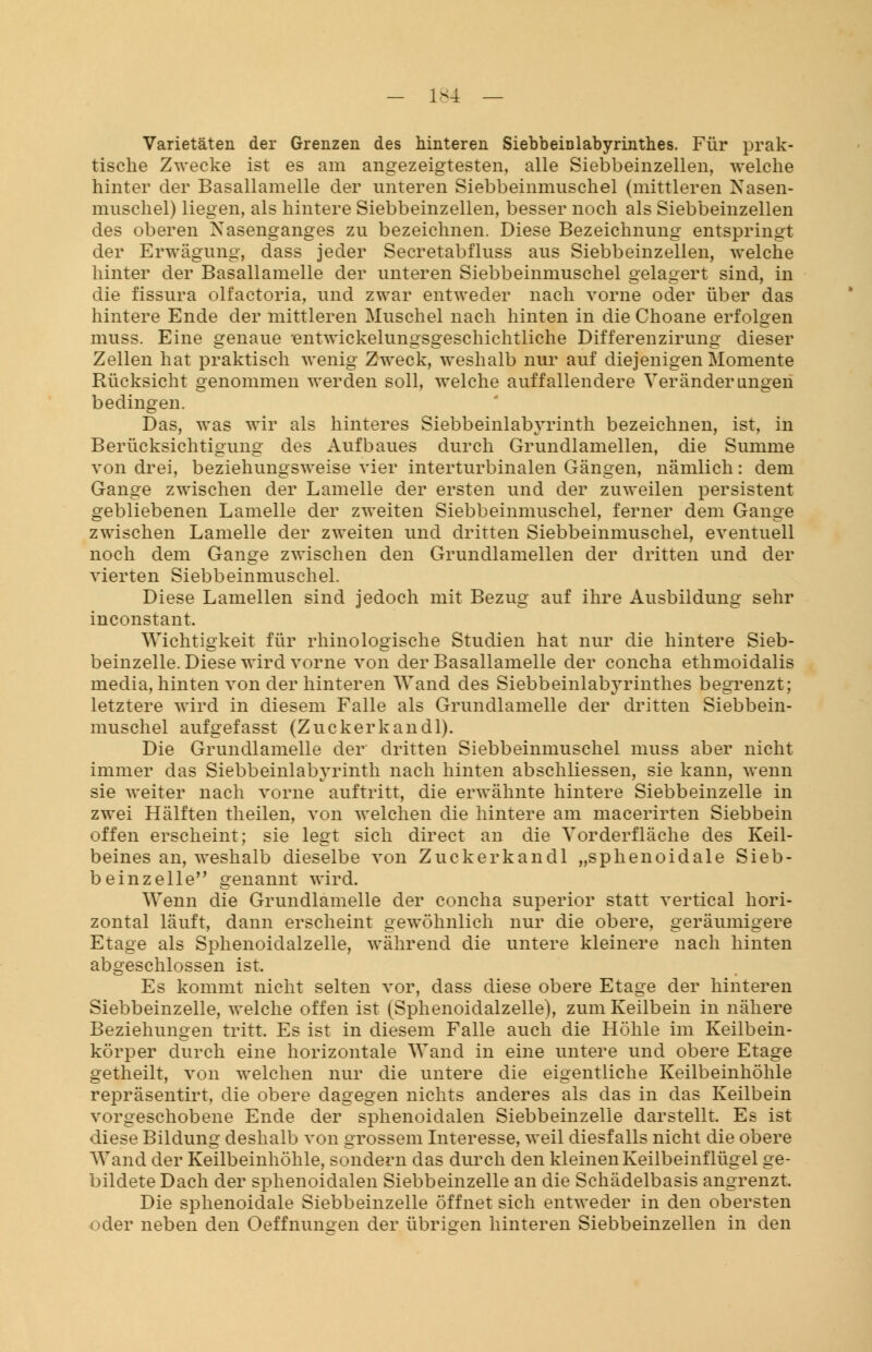 Varietäten der Grenzen des hinteren Siebbeinlabyrinthes. Für prak- tische Zwecke ist es am angezeigtesten, alle Siebbeinzellen, welche hinter der Basallamelle der unteren Siebbeinmuschel (mittleren Nasen- muschel) liegen, als hintere Siebbeinzellen, besser noch als Siebbeinzellen des oberen Nasenganges zu bezeichnen. Diese Bezeichnung entspringt der Erwägung, dass jeder Secretabfluss aus Siebbeinzellen, welche hinter der Basallamelle der unteren Siebbeinmuschel gelagert sind, in die fissura olfactoria, und zwar entweder nach vorne oder über das hintere Ende der mittleren Muschel nach hinten in die Choane erfolgen muss. Eine genaue ent wickelungsgeschichtliche Differenzirung dieser Zellen hat praktisch wenig Zweck, weshalb nur auf diejenigen Momente Rücksicht genommen werden soll, welche auffallendere Veränderungen bedingen. Das, was wir als hinteres Siebbeinlabyrinth bezeichnen, ist, in Berücksichtigung des Aufbaues durch Grundlamellen, die Summe von drei, beziehungsweise vier interturbinalen Gängen, nämlich: dem Gange zwischen der Lamelle der ersten und der zuweilen persistent gebliebenen Lamelle der zweiten Siebbeinmuschel, ferner dem Gange zwischen Lamelle der zweiten und dritten Siebbeinmuschel, eventuell noch dem Gange zwischen den Grundlamellen der dritten und der vierten Siebbeinmuschel. Diese Lamellen sind jedoch mit Bezug auf ihre Ausbildung sehr inconstant. Wichtigkeit für rhinologische Studien hat nur die hintere Sieb- beinzelle. Diese wird vorne von der Basallamelle der concha ethmoidalis media, hinten von der hinteren Wand des Siebbeinlab3^rinthes begrenzt; letztere wird in diesem Falle als Grundlamelle der dritten Siebbein- muschel aufgefasst (Zucker kau dl). Die Grundlamelle der dritten Siebbeinmuschel muss aber nicht immer das Siebbeinlabyrinth nach hinten abschliessen, sie kann, wenn sie weiter nach vorne auftritt, die erwähnte hintere Siebbeinzelle in zwei Hälften theilen, von welchen die hintere am macerirten Siebbein offen erscheint; sie legt sich direct an die Vorderfläche des Keil- beines an, weshalb dieselbe von Zuckerkandl „sphenoidale Sieb- beinzelle,, genannt wird. Wenn die Grundlamelle der concha superior statt vertical hori- zontal läuft, dann erscheint gewöhnlich nur die obere, geräumigere Etage als Sphenoidalzelle, während die untere kleinere nach hinten abgeschlossen ist. Es kommt nicht selten vor, dass diese obere Etage der hinteren Siebbeinzelle, welche offen ist (Sphenoidalzelle), zum Keilbein in nähere Beziehungen tritt. Es ist in diesem Falle auch die Höhle im Keilbein- körper durch eine horizontale Wand in eine untere und obere Etage getheilt, von welchen nur die untere die eigentliche Keilbeinhöhle repräsentirt, die obere dagegen nichts anderes als das in das Keilbein vorgeschobene Ende der sphenoidalen Siebbeinzelle darstellt. Es ist diese Bildung deshalb von grossem Interesse, weil diesfalls nicht die obere Wand der Keilbeinhöhle, sondern das durch den kleinen Keilbeinflügel ge- bildete Dach der sphenoidalen Siebbeinzelle an die Schädelbasis angrenzt. Die sphenoidale Siebbeinzelle öffnet sich entweder in den obersten oder neben den Oeffnun°en der übrigen hinteren Siebbeinzellen in den