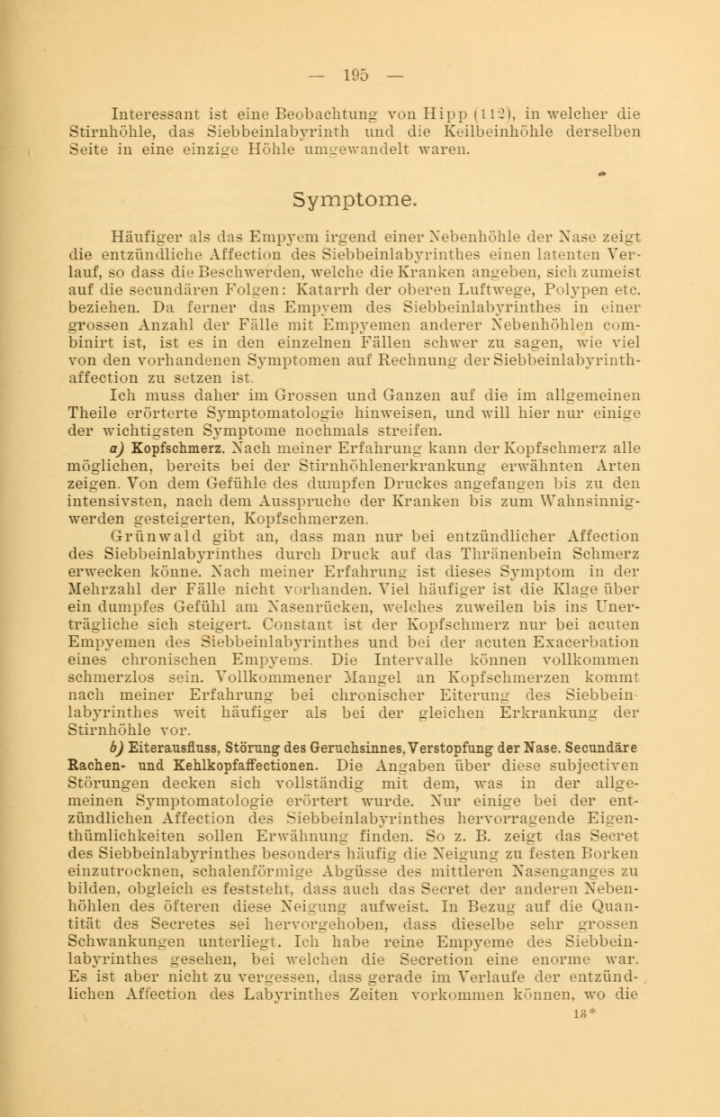 Interessant ist eine Beobachtung von Hipp (112), in welcher die Stirnhöhle, das Siebbeinlabyrinth und die Keilbeinhöhle derselben Seite in eine einzige Höhle umgewandelt waren. Symptome. Häufiger als das Empyem irgend einer Nebenhöhle der Xase zeigt die entzündliche Affection des Siebbeinlabyrinthes einen latenten Ver- lauf, so dass die Beschwerden, welche die Kranken angeben, sich zumeist auf die secundären Folgen: Katarrh der oberen Luftwege, Polypen etc. beziehen. Da ferner das Empyem des Siebbeinlabyrinthes in einer grossen Anzahl der Fälle mit Empyemen anderer Nebenhöhlen com- binirt ist, ist es in den einzelnen Fällen schwer zu sagen, wie viel von den vorhandenen Symptomen auf Rechnung der Siebbeinlabyrinth- affection zu setzen ist. Ich muss daher im Grossen und Ganzen auf die im allgemeinen Theile erörterte Symptomatologie hinweisen, und will hier nur einige der wichtigsten Symptome nochmals streifen. a) Kopfschmerz. Nach meiner Erfahrung kann der Kopfschmerz alle möglichen, bereits bei der Stirnhöhlenerkrankung erwähnten Arten zeigen. Von dem Gefühle des dumpfen Druckes angefangen bis zu den intensivsten, nach dem Ausspruche der Kranken bis zum Wahnsinnig- werden gesteigerten, Kopfschmerzen. Grünwald gibt an, dass man nur bei entzündlicher Affection des Siebbeinlabyrinthes durch Druck auf das Thränenbein Schmerz erwecken könne. Nach meiner Erfahrung ist dieses Symptom in der Mehrzahl der Fälle nicht vorhanden. Viel häufiger ist die Klage über ein dumpfes Gefühl am Nasenrücken, welches zuweilen bis ins Uner- trägliche sich steigert. Constant ist der Kopfschmerz nur bei acuten Empyemen des Siebbeinlabyrinthes und bei der acuten Exacerbation eines chronischen Empyems. Die Intervalle können vollkommen schmerzlos sein. Vollkommener Mangel an Kopfschmerzen kommt nach meiner Erfahrung bei chronischer Eiterung des Siebbein- labyrinthes weit häufiger als bei der gleichen Erkrankung der Stirnhöhle vor. b) Eiterausflnss, Störung des Geruchsinnes, Verstopfung der Nase. Secundäre Rachen- und Kehlkopfaffectionen. Die Angaben über diese subjectiven Störungen decken sich vollständig mit dem, was in der allge- meinen Symptomatologie erörtert wurde. Nur einige bei der ent- zündlichen Affection des Siebbeinlabyrinthes hervorragende Eigen- thümlichkeiten sollen Erwähnung finden. So z. B. zeigt das Secret des Siebbeinlabyrinthes besonders häufig die Neigung zu festen Borken einzutrocknen, schalenförmige Abgüsse des mittleren Nasenlanges zu bilden, obgleich es feststeht, dass auch das Secret der anderen Neben- höhlen des öfteren diese Neigung aufweist. In Bezug auf die Quan- tität des Secretes sei hervorgehoben, dass dieselbe sehr grossen Schwankungen unterliegt. Ich habe reine Empyeme des Siebbein- labyrinthes gesehen, bei welchen die Secretion eine enorme war. Es ist aber nicht zu vergessen, dass gerade im Verlaufe der entzünd- lichen Affection des Labyrinthes Zeiten vorkommen können, wo die 18*