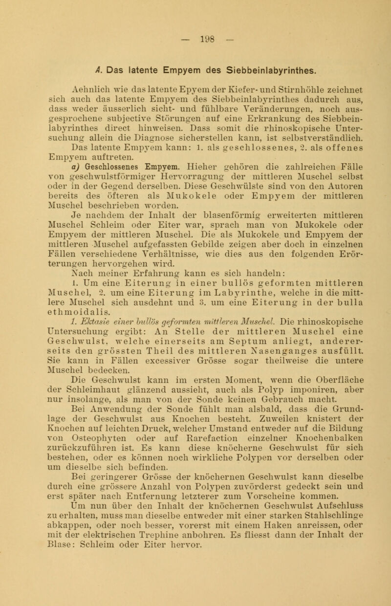 A. Das latente Empyem des Siebbeinlabyrinthes. Aehnlich wie das latente Epyem der Kiefer- und Stirnhöhle zeichnet sich auch das latente Empyem des Siebbeinlabyrinthes dadurch aus, dass weder äusserlich sieht- und fühlbare Veränderungen, noch aus- gesprochene subjeetive Störungen auf eine Erkrankung des Siebbein- labyrinthes direct hinweisen. Dass somit die rhinoskopische Unter- suchung allein die Diagnose sicherstellen kann, ist selbstverständlich. Das latente Empyem kann: 1. als geschlossenes, 2. als offenes Empyem auftreten. a) Geschlossenes Empyem. Hieher gehören die zahlreichen Fälle von geschwulstförmiger Hervorragung der mittleren Muschel selbst oder in der Gegend derselben. Diese Geschwülste sind von den Autoren bereits des öfteren als Mukokele oder Empyem der mittleren Muschel beschrieben worden. Je nachdem der Inhalt der blasenförmig erweiterten mittleren Muschel Schleim oder Eiter war, sprach man von Mukokele oder Empyem der mittleren Muschel. Die als Mukokele und Empyem der mittleren Muschel aufgefassten Gebilde zeigen aber doch in einzelnen Fällen verschiedene Verhältnisse, wie dies aus den folgenden Erör- terungen hervorgehen wird. Xach meiner Erfahrung kann es sich handeln: 1. Um eine Eiterung in einer bullös geformten mittleren Muschel, 2. um eine Eiterung im Labyrinthe, welche in die mitt- lere Muschel sich ausdehnt und 3. um eine Eiterung in der bulla ethmoidalis. 1. Ektasie einer bullös geformten mittleren Muschel. Die rhinoskopische Untersuchung ergibt: An Stelle der mittleren Muschel eine Geschwulst, welche einerseits am Septum anliegt, anderer- seits den grössten Theil des mittleren Xasenganges ausfüllt. Sie kann in Fällen excessiver Grösse sogar theilweise die untere Muschel bedecken. Die Geschwulst kann im ersten Moment, wenn die Oberfläche der Schleimhaut glänzend aussieht, auch als Polyp imponiren, aber nur insolange, als man von der Sonde keinen Gebrauch macht. Bei Anwendung der Sonde fühlt man alsbald, dass die Grund- lage der Geschwulst aus Knochen besteht. Zuweilen knistert der Knochen auf leichten Druck, welcher Umstand entweder auf die Bildung von Osteophyten oder auf Rarefaction einzelner Knochenbalken zurückzuführen ist. Es kann diese knöcherne Geschwulst für sich bestehen, oder es können noch wirkliche Polypen vor derselben oder um dieselbe sich befinden. Bei geringerer Grösse der knöchernen Geschwulst kann dieselbe durch eine grössere Anzahl von Polypen zuvörderst gedeckt sein und erst später nach Entfernung letzterer zum Vorscheine kommen. Um nun über den Inhalt der knöchernen Geschwulst Aufschluss zu erhalten, muss man dieselbe entweder mit einer starken Stahlschlinge abkappen, oder noch besser, vorerst mit einem Haken anreissen, oder mit der elektrischen Trephine anbohren. Es fliesst dann der Inhalt der Blase: Schleim oder Eiter hervor.