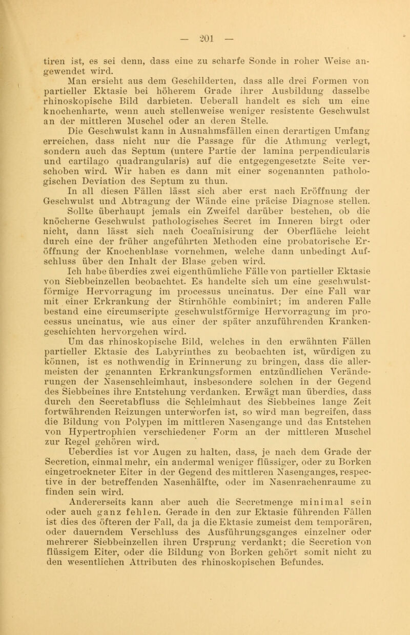 tiren ist, es sei denn, dass eine zu scharfe Sonde in roher Weise an- gewendet wird. Man ersieht aus dem Geschilderten, dass alle drei Formen von partieller Ektasie bei höherem Grade ihrer Ausbildung dasselbe rhinoskopische Bild darbieten. Ueberall handelt es sich um eine knochenharte, wenn auch stellenweise weniger resistente Geschwulst an der mittleren Muschel oder an deren Stelle. Die Geschwulst kann in Ausnahmsfällen einen derartigen Umfang erreichen, dass nicht nur die Passage für die Athmung verlegt, sondern auch das Septum (untere Partie der lamina perpendicularis und cartilago quadrangularis) auf die entgegengesetzte Seite ver- schoben wird. Wir haben es dann mit einer sogenannten patholo- gischen Deviation des Septum zu thun. In all diesen Fällen lässt sich aber erst nach Eröffnung der Geschwulst und Abtragung der Wände eine präcise Diagnose stellen. Sollte überhaupt jemals ein Zweifel darüber bestehen, ob die knöcherne Geschwulst pathologisches Secret im Inneren birgt oder nicht, dann lässt sich nach Cocainisirung der Oberfläche leicht durch eine der früher angeführten Methoden eine probatorische Er- öffnung der Knochenblase vornehmen, welche dann unbedingt Auf- schluss über den Inhalt der Blase geben wird. Ich habe überdies zwei eigentümliche Fälle von partieller Ektasie von Siebbeinzellen beobachtet. Es handelte sich um eine geschwulst- förmige Hervorragung im processus uncinatus. Der eine Fall war mit einer Erkrankung der Stirnhöhle combinirt; im anderen Falle bestand eine circumscripte geschwulstförmige Hervorragung im Pro- cessus uncinatus, wie aus einer der später anzuführenden Kranken- geschichten hervorgehen wird. Um das rhinoskopische Bild, welches in den erwähnten Fällen partieller Ektasie des Labyrinthes zu beobachten ist, würdigen zu können, ist es nothwendig in Erinnerung zu bringen, dass die aller- meisten der genannten Erkrankungsformen entzündlichen Verände- rungen der Nasenschleimhaut, insbesondere solchen in der Gegend des Siebbeines ihre Entstehung verdanken. Erwägt man überdies, dass durch den Secretabfluss die Schleimhaut des Siebbeines lange Zeit fortwährenden Reizungen unterworfen ist, so wird man begreifen, dass die Bildung von Polypen im mittleren Nasengange und das Entstehen von Hypertrophien verschiedener Form an der mittleren Muschel zur Regel gehören wird. Ueberdies ist vor Augen zu halten, dass, je nach dem Grade der Secretion, einmal mehr, ein andermal weniger flüssiger, oder zu Borken eingetrockneter Eiter in der Gegend des mittleren Nasenganges, respec- tive in der betreffenden Nasenhälfte, oder im Nasenrachenräume zu finden sein wird. Andererseits kann aber auch die Secretmenge minimal sein oder auch ganz fehlen. Gerade in den zur Ektasie führenden Fällen ist dies des öfteren der Fall, da ja die Ektasie zumeist dem temporären, oder dauerndem Verschluss des Ausführungsganges einzelner oder mehrerer Siebbeinzellen ihren Ursprung verdankt; die Secretion von flüssigem Eiter, oder die Bildung von Borken gehört somit nicht zu den wesentlichen Attributen des rhinoskopischen Befundes.