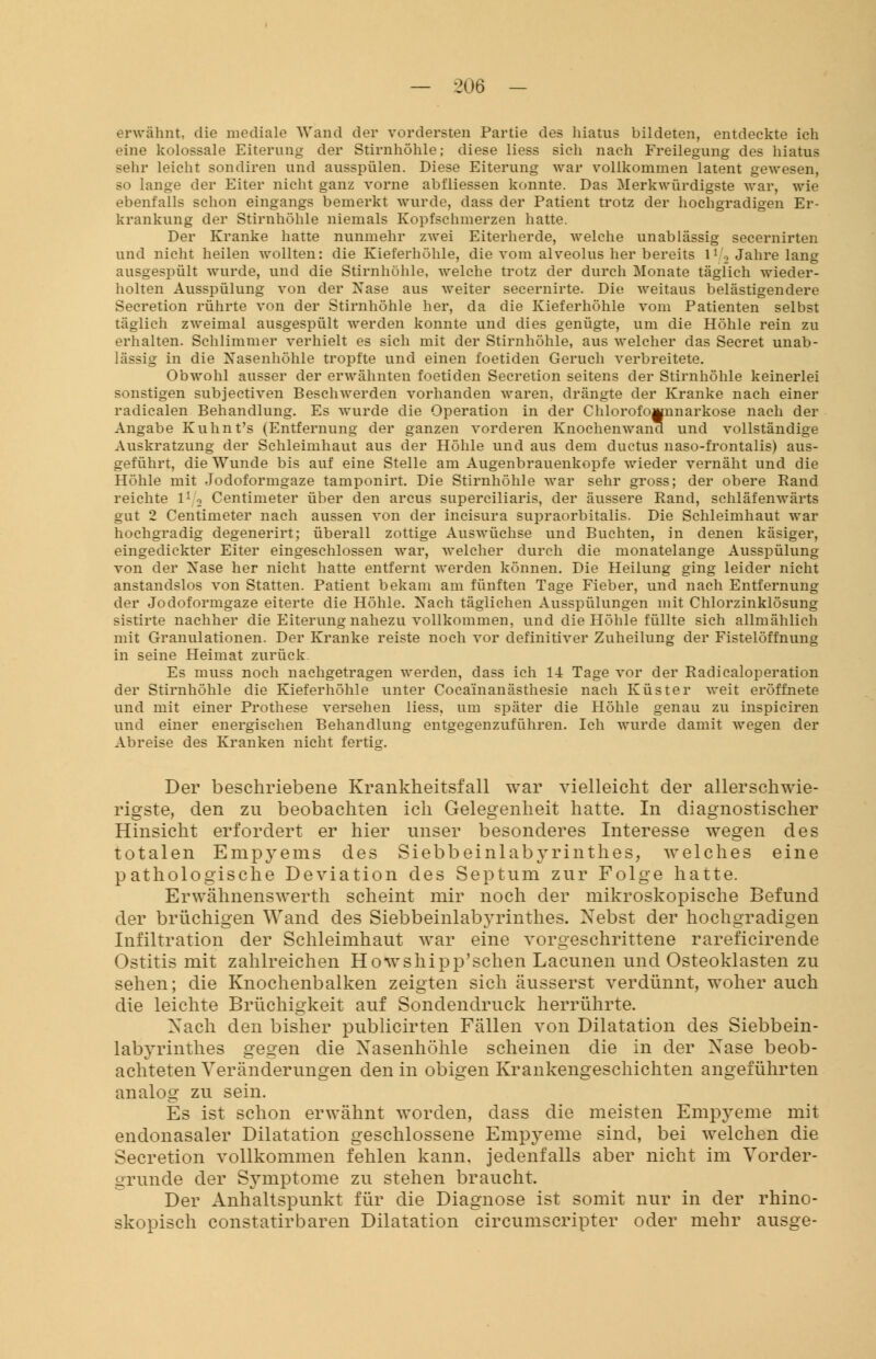 erwähnt, die mediale Wand der vordersten Partie des hiatus bildeten, entdeckte ich eine kolossale Eiterung der Stirnhöhle; diese Hess sich nach Freilegung des hiatus sehr leicht sondiren und ausspülen. Diese Eiterung war vollkommen latent gewesen, so lange der Eiter nicht ganz vorne abfliessen konnte. Das Merkwürdigste war, wie ebenfalls schon eingangs bemerkt wurde, dass der Patient trotz der hochgradigen Er- krankung der Stirnhöhle niemals Kopfschmerzen hatte. Der Kranke hatte nunmehr zwei Eiterherde, welche unablässig secernirten und nicht heilen wollten: die Kieferhöhle, die vom alveolus her bereits l1 '.•> Jahre lang ausgespült wurde, und die Stirnhöhle, welche trotz der durch Monate täglich wieder- holten Ausspülung von der Xase aus weiter secernirte. Die weitaus belästigendere Secretion rührte von der Stirnhöhle her, da die Kieferhöhle vom Patienten selbst täglich zweimal ausgespült werden konnte und dies genügte, um die Höhle rein zu erhalten. Schlimmer verhielt es sich mit der Stirnhöhle, aus welcher das Secret unab- lässig in die Nasenhöhle tropfte und einen foetiden Geruch verbreitete. Obwohl ausser der erwähnten foetiden Secretion seitens der Stirnhöhle keinerlei sonstigen subjectiven Beschwerden vorhanden waren, drängte der Kranke nach einer radicalen Behandlung. Es wurde die Operation in der Chlorofoiwnnarkose nach der Angabe Kuhnt's (Entfernung der ganzen vorderen Knochenwand und vollständige Auskratzung der Schleimhaut aus der Höhle und aus dem ductus naso-frontalis) aus- geführt, die Wunde bis auf eine Stelle am Augenbrauenkopfe wieder vernäht und die Höhle mit Jodoformgaze tamponirt. Die Stirnhöhle war sehr gross; der obere Rand reichte l1 2 Centimeter über den arcus superciliaris, der äussere Rand, schläfenwärts gut 2 Centimeter nach aussen von der incisura supraorbitalis. Die Schleimhaut war hochgradig degenerirt; überall zottige Auswüchse und Buchten, in denen käsiger, eingedickter Eiter eingeschlossen war, welcher durch die monatelange Ausspülung von der Xase her nicht hatte entfernt werden können. Die Heilung ging leider nicht anstandslos von Statten. Patient bekam am fünften Tage Fieber, und nach Entfernung der Jodoformgaze eiterte die Höhle. Xach täglichen Ausspülungen mit Chlorzinklösung sistirte nachher die Eiterung nahezu vollkommen, und die Höhle füllte sich allmählich mit Granulationen. Der Kranke reiste noch vor definitiver Zuheilung der Fistelöffnimg in seine Heimat zurück. Es muss noch nachgetragen werden, dass ich 14 Tage vor der Radicaloperation der Stirnhöhle die Kieferhöhle unter Cocainanästhesie nach Küster weit eröffnete und mit einer Prothese versehen liess, um später die Höhle genau zu inspiciren und einer energischen Behandlung entgegenzuführen. Ich wurde damit wegen der Abreise des Kranken nicht fertig. Der beschriebene Krankheitsfall war vielleicht der allerschwie- rigste, den zu beobachten ich Gelegenheit hatte. In diagnostischer Hinsicht erfordert er hier unser besonderes Interesse wegen des totalen Empyems des Siebbeinlabyrinthes, welches eine pathologische Deviation des Septum zur Folge hatte. Erwähnenswerth scheint mir noch der mikroskopische Befund der brüchigen Wand des Siebbeinlabyrinthes. Nebst der hochgradigen Infiltration der Schleimhaut war eine vorgeschrittene rareficirende Ostitis mit zahlreichen Howshipp'schen Lacunen und Osteoklasten zu sehen; die Knochenbalken zeigten sich äusserst verdünnt, woher auch die leichte Brüchigkeit auf Sondendruck herrührte. Xach den bisher publicirten Fällen von Dilatation des Siebbein- labyrinthes gegen die Nasenhöhle scheinen die in der Xase beob- achteten Veränderungen den in obigen Krankengeschichten angeführten analog zu sein. Es ist schon erwähnt worden, dass die meisten Empyeme mit endonasaler Dilatation geschlossene Empyeme sind, bei welchen die Secretion vollkommen fehlen kann, jedenfalls aber nicht im Vorder- gründe der Symptome zu stehen braucht. Der Anhaltspunkt für die Diagnose ist somit nur in der rhino- skopisch constatirbaren Dilatation circumscripter oder mehr ausge-