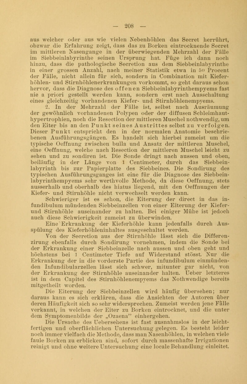 aus welcher oder aus wie vielen Nebenhöhlen das Secret herrührt, ob zwar die Erfahrung zeigt, dass das zu Borken eintrocknende Secret im mittleren Nasengange in der überwiegenden Mehrzahl der Fälle im Siebbeinlabyrinthe seinen Ursprung hat. Füge ich dann noch hinzu, dass die pathologische Secretion aus dem Siebbeinlabyrinthe in einer grossen Anzahl, nach meiner Statistik etwa in 5i) Procent der Fälle, nicht allein für sich, sondern in Combination mit Kiefer- höhlen- und Stirnhöhlenerkrankungen vorkommt, so geht daraus schon hervor, dass die Diagnose des offenen Siebbeinlabyrinthempyems fast nie a priori gestellt werden kann, sondern erst nach Ausschaltung eines gleichzeitig vorhandenen Kiefer- und Stirnhöhlenempyems. 2. In der Mehrzahl der Fälle ist, selbst nach Ausräumung der gewöhnlich vorhandenen Polypen oder der diffusen Schleimhaut- hypertrophien, noch die Resection der mittleren Muschel nothwendig, um den Eiter bis an den Punkt seines Austrittes selbst zu verfolgen. Dieser Punkt entspricht den in der normalen Anatomie beschrie- benen Ausführungsgängen. Es handelt sich hierbei zumeist um die typische Oeffnung zwischen bulla und Ansatz der mittleren Muschel, eine Oeffnung, welche nach Resection der mittleren Muschel leicht zu sehen und zu sondiren ist. Die Sonde dringt nach aussen und oben, beiläufig in der Länge von 1 Centimeter, durch das Siebbein- labyrinth bis zur Papierplatte des Siebbeines. Die Sondirung des typischen Ausführungsganges ist eine für die Diagnose des Siebbein- labyrinthempyems sehr werthvolle Methode, da diese Oeffnung, stets ausserhalb und oberhalb des hiatus liegend, mit den Oeffnungen der Kiefer- und Stirnhöhle nicht verwechselt werden kann. Schwieriger ist es schon, die Eiterung der direct in das in- fundibulum mündenden Siebbeinzellen von einer Eiterung der Kiefer- und Stirnhöhle auseinander zu halten. Bei einiger Mühe ist jedoch auch diese Schwierigkeit zumeist zu überwinden. Eine Erkrankung der Kieferhöhle kann jedenfalls durch Aus- spülung des Kieferhöhleninhaltes ausgeschaltet werden. Von der Secretion aus der Stirnhöhle lässt sich die Differen- zirung ebenfalls durch Sondirung vornehmen, indem die Sonde bei der Erkrankung einer Siebbeinzelle nach aussen und oben geht und höchstens bei 1 Centimeter Tiefe auf Widerstand stösst. Nur die Erkrankung der in die vorderste Partie des infundibulum einmünden- den Infundibularzellen lässt sich schwer, mitunter gar nicht, von der Erkrankung der Stirnhöhle auseinander halten. Ueber letzteres ist in dem Capitel des Stirnhöhlenempyems das Nothwendige bereits mitgetheilt worden. Die Eiterung der Siebbeinzellen wird häufig übersehen; nur daraus kann es sich erklären, dass die Ansichten der Autoren über deren Häufigkeit sich so sehr widersprechen. Zumeist werden jene Falle verkannt, in welchen der Eiter zu Borken eintrocknet, und die unter dem Symptomenbilde der „Ozaena einhergehen. Die Ursache des Uebersehens ist fast ausnahmslos in der leicht- fertigen und oberflächlichen Untersuchung gelegen. Es besteht leider noch immer vielfach die Methode, dass man Nasenhöhlen, in welchen viele faule Borken zu erblicken sind, sofort durch massenhafte Irrigationen reinigt und ohne weitere Untersuchuno- eine locale Behandlung einleitet.