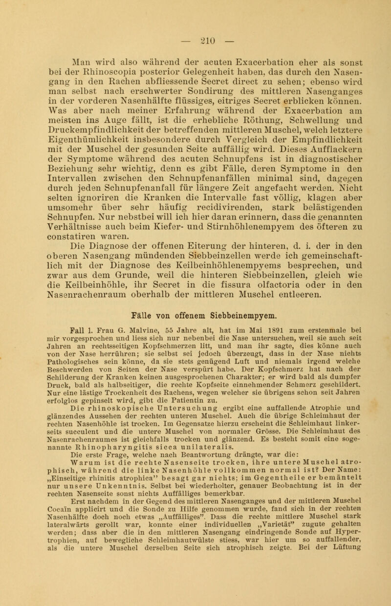 Man wird also während der acuten Exacerbation eher als sonst bei der Rhinoscopia posterior Gelegenheit haben, das durch den Nasen- gang in den Rachen abfliessende Secret direct zu sehen; ebenso wird man selbst nach erschwerter Sondirung des mittleren Nasenganges in der vorderen Nasenhälfte flüssiges, eitriges Secret erblicken können. Was aber nach meiner Erfahrung während der Exacerbation am meisten ins Auge fällt, ist die erhebliche Röthung, Schwellung und Druckempfindlichkeit der betreffenden mittleren Muschel, welch letztere Eigenthümlichkeit insbesondere durch Vergleich der Empfindlichkeit mit der Muschel der gesunden Seite auffällig wird. Dieses Aufflackern der Symptome während des acuten Schnupfens ist in diagnostischer Beziehung sehr wichtig, denn es gibt Fälle, deren Symptome in den Intervallen zwischen den Schnupfenanfällen minimal sind, dagegen durch jeden Schnupfenanfall für längere Zeit angefacht werden. Nicht selten ignoriren die Kranken die Intervalle fast völlig, klagen aber umsomehr über sehr häufig recidivirenden, stark belästigenden Schnupfen. Nur nebstbei will ich hier daran erinnern, dass die genannten Verhältnisse auch beim Kiefer- und Stirnhöhlenempyem des öfteren zu constatiren waren. Die Diagnose der offenen Eiterung der hinteren, d. i. der in den oberen Nasengang mündenden Siebbeinzellen werde ich gemeinschaft- lich mit der Diagnose des Keilbeinhöhlenempyems besprechen, und zwar aus dem Grunde, weil die hinteren Siebbeinzellen, gleich wie die Keilbeinhöhle, ihr Secret in die fissura olfactoria oder in den Nasenrachenraum oberhalb der mittleren Muschel entleeren. Fälle von offenem Siebbeinempyem. Fall 1. Frau G. Malvine, 55 Jahre alt, hat im Mai 1891 zum erstenmale bei mir vorgesprochen und Hess sich nur nebenbei die Nase untersuchen, weil sie auch seit Jahren an rechtsseitigen Kopfschmerzen litt, und man ihr sagte, dies könne auch von der Nase herrühren; sie selbst sei jedoch überzeugt, dass in der Nase nichts Pathologisches sein könne, da sie stets genügend Luft und niemals irgend welche Beschwerden von Seiten der Nase verspürt habe. Der Kopfschmerz hat nach der Schilderung der Kranken keinen ausgesprochenen Charakter; er wird bald als dumpfer Druck, bald als halbseitiger, die rechte Kopfseite einnehmender Schmerz geschildert. Nur eine lästige Trockenheit des Rachens, wegen welcher sie übrigens schon seit Jahren erfolglos gepinselt wird, gibt die Patientin zu. Die rhinoskopische Untersuchung ergibt eine auffallende Atrophie und glänzendes Aussehen der rechten unteren Muschel. Auch die übrige Schleimhaut der rechten Nasenhöhle ist trocken. Im Gegensatze hierzu erscheint die Schleimhaut linker- seits succulent und die untere Muschel von normaler Grösse. Die Schleimhaut des Nasenrachenraumes ist gleichfalls trocken und glänzend. Es besteht somit eine soge- nannte Rhinopharyngitis sicca unilateralis. Die erste Frage, welche nach Beantwortung drängte, war die: Warum ist die rechte Nasenseite trocken, ihre untere Muschel atro- phisch, während die linke Nasenhöhle vollkommen normal ist? Der Name: „Einseitige rhinitis atrophica besagt gar nichts; im Gegentheile er bemäntelt nur unsere Unkenntnis. Selbst bei wiederholter, genauer Beobachtung ist in der rechten Nasenseite sonst nichts Auffälliges bemerkbar. Erst nachdem in der Gegend des mittleren Nasenganges und der mittleren Muschel Cocain applicirt und die Sonde zu Hilfe genommen wurde, fand sich in der rechten Nasenhälfte doch noch etwas „Auffälliges. Dass die rechte mittlere Muschel stark lateralwärts gerollt war, konnte einer individuellen „Varietät zugute gehalten werden; dass aber die in den mittleren Nasengang eindringende Sonde auf Hyper- trophien, auf bewegliche Schleimhautwülste stiess, war hier um so auffallender, als die untere Muschel derselben Seite sich atrophisch zeigte. Bei der Lüftung