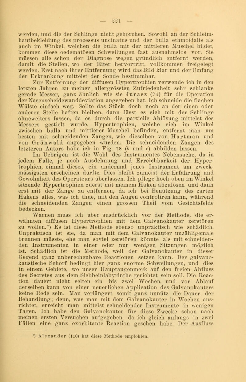 werden, und die der Schlinge nicht gehorchen. Sowohl an der Schleim- hautbekleidung des processus uncinatus und der bulla ethmoidalis als auch im Winkel, welchen die bulla mit der mittleren Muschel bildet, kommen diese oedematösen Schwellungen fast ausnahmslos vor. Sie müssen alle schon der Diagnose wegen gründlich entfernt werden, damit die Stellen, wo der Eiter hervortritt, vollkommen freigelegt werden. Erst nach ihrer Entfernung wird das Bild klar und der Umfang der Erkrankung mittelst der Sonde bestimmbar. Zur Entfernung der diffusen Hypertrophien verwende ich in den letzten Jahren zu meiner allergrössten Zufriedenheit sehr schlanke gerade Messer, ganz ähnlich wie sie Jurasz (74) für die Operation der Nasenscheidewanddeviation angegeben hat. Ich schneide die flachen Wülste einfach weg. Sollte das Stück doch noch an der einen oder anderen Stelle haften bleiben, dann lässt es sich mit der Schlinge ohneweiters fassen, da es durch die partielle Ablösung mittelst des Messers gestielt wurde. Hypertrophien, welche sich im Winkel zwischen bulla und mittlerer Muschel befinden, entfernt man am besten mit schneidenden Zangen, wie dieselben von Hartman und von Grünwald angegeben wurden. Die schneidenden Zangen des letzteren Autors habe ich in Fig. 78 (6 und c) abbilden lassen. Im Uebrigen ist die Wahl des Instrumentes Nebensache, da in jedem Falle, je nach Ausdehnung und Erreichbarkeit der Hyper- trophien, einmal dieses, ein andermal jenes Instrument am zweck- mässigsten erscheinen dürfte. Dies bleibt zumeist der Erfahrung und Gewohnheit des Operateurs überlassen. Ich pflege hoch oben im Winkel sitzende Hypertrophien zuerst mit meinem Haken abzulösen und dann erst mit der Zange zu entfernen, da ich bei Benützung des zarten Hakens alles, was ich thue, mit den Augen controliren kann, während die schneidenden Zangen einen grossen Theil vom Gesichtsfelde bedecken. Warnen muss ich aber ausdrücklich vor der Methode, die er- wähnten diffusen Hypertrophien mit dem Galvanokauter zerstören zu wollen.*) Es ist diese Methode ebenso unpraktisch wie schädlich. Unpraktisch ist sie, da man mit dem Galvanokauter unzähligemale brennen müsste, ehe man soviel zerstören könnte als mit schneiden- den Instrumenten in einer oder nur wenigen Sitzungen möglich ist. Schädlich ist die Methode, weil der Galvanokauter in dieser Gegend ganz unberechenbare Reactionen setzen kann. Der galvano- kaustische Schorf bedingt hier ganz enorme Schwellungen, und dies in einem Gebiete, wo unser Hauptaugenmerk auf den freien Abfluss des Secretes aus dem Siebbeinlabyrinthe gerichtet sein soll. Die Reac- tion dauert nicht selten ein bis zwei Wochen, und vor Ablauf derselben kann von einer neuerlichen Application des Galvanokauters keine Rede sein. Man verlängert somit ganz unnütz die Dauer der Behandlung; denn, was man mit dem Galvanokauter in Wochen aus- richtet, erreicht man mittelst schneidender Instrumente in wenigen Tagen. Ich habe den Galvanokauter für diese Zwecke schon nach meinen ersten Versuchen aufgegeben, da ich gleich anfangs in zwei Fällen eine ganz exorbitante Reaction gesehen habe. Der Ausfluss *) Alexander (110) hat diese Methode empfohlen.