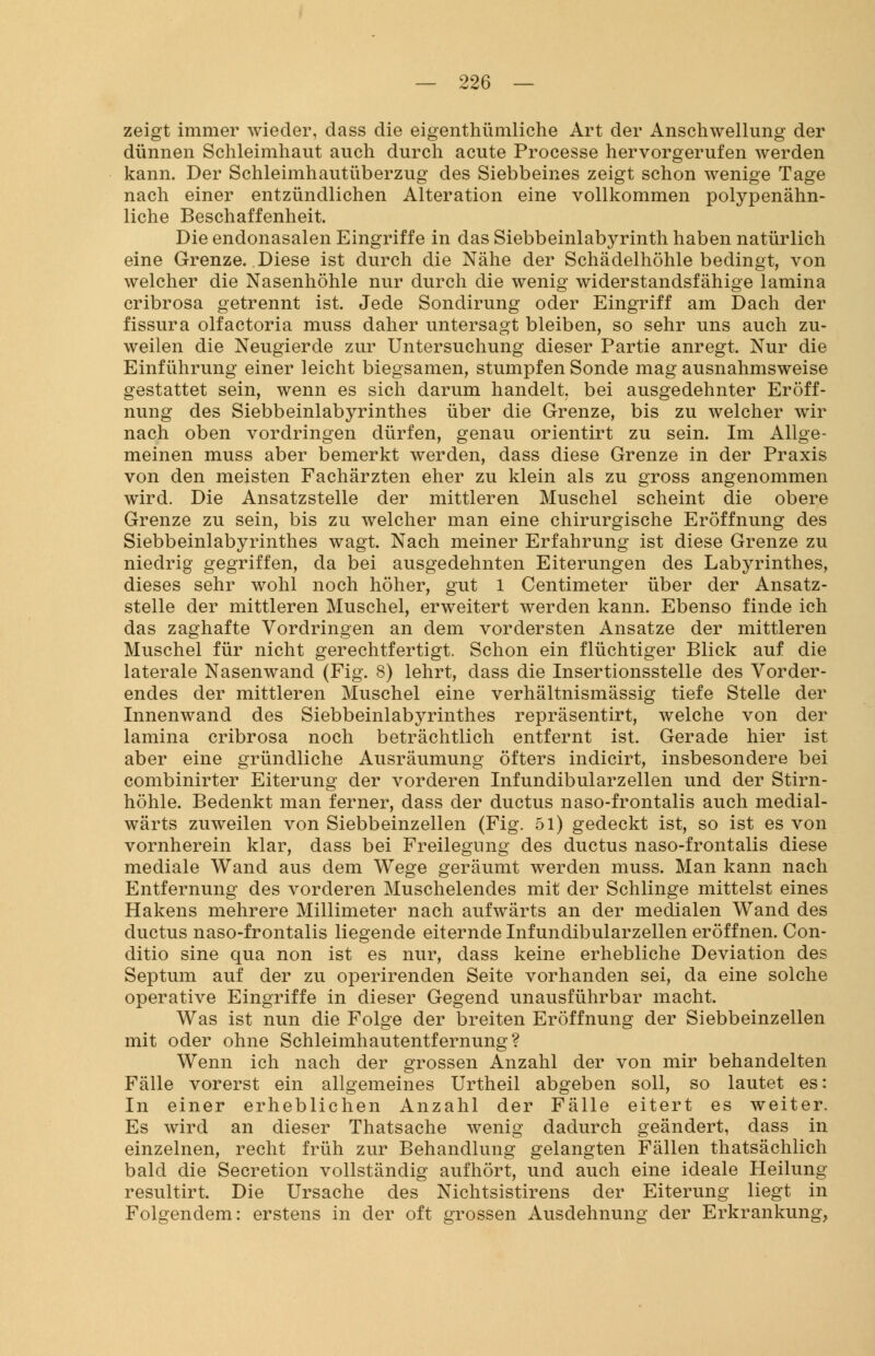 zeigt immer wieder, dass die eigenthümliche Art der Anschwellung der dünnen Schleimhaut auch durch acute Processe hervorgerufen werden kann. Der Schleimhautüberzug des Siebbeines zeigt schon wenige Tage nach einer entzündlichen Alteration eine vollkommen polypenähn- liche Beschaffenheit. Die endonasalen Eingriffe in das Siebbeinlabyrinth haben natürlich eine Grenze. Diese ist durch die Nähe der Schädelhöhle bedingt, von welcher die Nasenhöhle nur durch die wenig widerstandsfähige lamina cribrosa getrennt ist. Jede Sondirung oder Eingriff am Dach der fissura olfactoria muss daher untersagt bleiben, so sehr uns auch zu- weilen die Neugierde zur Untersuchung dieser Partie anregt. Nur die Einführung einer leicht biegsamen, stumpfen Sonde mag ausnahmsweise gestattet sein, wenn es sich darum handelt bei ausgedehnter Eröff- nung des Siebbeinlabyrinthes über die Grenze, bis zu welcher wir nach oben vordringen dürfen, genau orientirt zu sein. Im Allge- meinen muss aber bemerkt werden, dass diese Grenze in der Praxis von den meisten Fachärzten eher zu klein als zu gross angenommen wird. Die Ansatzstelle der mittleren Muschel scheint die obere Grenze zu sein, bis zu welcher man eine chirurgische Eröffnung des Siebbeinlabyrinthes wagt. Nach meiner Erfahrung ist diese Grenze zu niedrig gegriffen, da bei ausgedehnten Eiterungen des Labyrinthes, dieses sehr wohl noch höher, gut 1 Centimeter über der Ansatz- stelle der mittleren Muschel, erweitert werden kann. Ebenso finde ich das zaghafte Vordringen an dem vordersten Ansätze der mittleren Muschel für nicht gerechtfertigt. Schon ein flüchtiger Blick auf die laterale Nasenwand (Fig. 8) lehrt, dass die Insertionsstelle des Vorder- endes der mittleren Muschel eine verhältnismässig tiefe Stelle der Innenwand des Siebbeinlabyrinthes repräsentirt, welche von der lamina cribrosa noch beträchtlich entfernt ist. Gerade hier ist aber eine gründliche Ausräumung öfters indicirt, insbesondere bei combinirter Eiterung der vorderen Infundibularzellen und der Stirn- höhle. Bedenkt man ferner, dass der ductus naso-frontalis auch medial- wärts zuweilen von Siebbeinzellen (Fig. 51) gedeckt ist, so ist es von vornherein klar, dass bei Freilegnng des ductus naso-frontalis diese mediale Wand aus dem Wege geräumt werden muss. Man kann nach Entfernung des vorderen Muschelendes mit der Schlinge mittelst eines Hakens mehrere Millimeter nach aufwärts an der medialen Wand des ductus naso-frontalis liegende eiternde Infundibularzellen eröffnen. Con- ditio sine qua non ist es nur, dass keine erhebliche Deviation des Septum auf der zu operirenden Seite vorhanden sei, da eine solche operative Eingriffe in dieser Gegend unausführbar macht. Was ist nun die Folge der breiten Eröffnung der Siebbeinzellen mit oder ohne Schleimhautentfernung? Wenn ich nach der grossen Anzahl der von mir behandelten Fälle vorerst ein allgemeines Urtheil abgeben soll, so lautet es: In einer erheblichen Anzahl der Fälle eitert es weiter. Es wird an dieser Thatsache wenig dadurch geändert, dass in einzelnen, recht früh zur Behandlung gelangten Fällen thatsächlich bald die Secretion vollständig aufhört, und auch eine ideale Heilung resultirt. Die Ursache des Nichtsistirens der Eiterung liegt in Folgendem: erstens in der oft grossen Ausdehnung der Erkrankung,