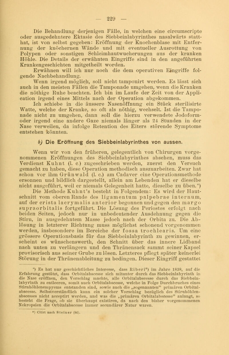 Die Behandlung' derjenigen Fälle, in welchen eine circumscripte oder ausgedehntere Ektasie des Siebbeinlabyrinthes nasalwärts statt- hat, ist von selbst gegeben: Eröffnung der Knochenblase mit Entfer- nung der knöchernen Wände und mit eventueller Ausrottung von Polypen oder sonstigen Schleimhautwucherungen aus der kranken Höhle. Die Details der erwähnten Eingriffe sind in den angeführten Krankengeschichten mitgetheilt worden. Erwähnen will ich nur noch die dem operativen Eingriffe fol- gende Nachbehandlung. Wenn irgend möglich, soll nicht tamponirt werden. Es lässt sich auch in den meisten Fällen die Tamponade umgehen, wenn die Kranken die nöthige Ruhe beachten. Ich bin im Laufe der Zeit von der Appli- cation irgend eines Mittels nach der Operation abgekommen. Ich schiebe in die äussere Nasenöffnung ein Stück sterilisirte Watte, welche der Kranke, so oft als nöthig, wechselt. Ist die Tampo- nade nicht zu umgehen, dann soll die hierzu verwendete Jodoform- oder irgend eine andere Gaze niemals länger als 24 Stunden in der Nase verweilen, da infolge Retention des Eiters störende Symptome entstehen könnten. b) Die Eröffnung des Siebbeinlabyrinthes von aussen. Wenn wir von den früheren, gelegentlich von Chirurgen vorge- nommenen Eröffnungen des Siebbeinlabyrinthes absehen, muss das Verdienst Kuhnt (1. c.) zugeschrieben werden, zuerst den Versuch gemacht zu haben, diese Operation methodisch auszuarbeiten. Zwar hat schon vor ihm Grünwald (1. c.) am Cadaver eine Operationsmethode ersonnen und bildlich dargestellt, allein am Lebenden hat er dieselbe nicht ausgeführt, weil er niemals Gelegenheit hatte, dieselbe zu üben.*) Die Methode Kuhnt's besteht in Folgendem: Es wird der Haut- schnitt vom oberen Rande des ligamentum palpebrae internum, auf der crista lacrymalis anterior begonnen und gegen den margo supraorbitalis fortgeführt. Die Lösung des Periostes erfolgt nach beiden Seiten, jedoch nur in unbedeutender Ausdehnung gegen die Stirn, in ausgedehntem Masse jedoch nach der Orbita zu. Die Ab- lösung in letzterer Richtung muss möglichst schonend vorgenommen werden, insbesondere im Bereiche der fossa trochlearis. Um eine grössere Operationsbasis für das Siebbeinlabyrinth zu gewinnen, er- scheint es wünschenswerth, den Schnitt über das innere Lidband nach unten zu verlängern und den Thränensack sammt seiner Kapsel provisorisch aus seiner Grube zu lösen. Letzteres pflegt später keinerlei Störung in der Thränenableitung zu bedingen. Dieser Eingriff gestattet *) Es hat nur geschichtliches Interesse, dass Riberi*) im Jahre 1838, auf die Erfahrung gestützt, dass Orbitalabseesse sich mitunter durch das Siebbeinlabyrinth in die Xase eröffnen, den Vorschlag machte, alle Orbitalabscesse durch das Siebbein- labyrinth zu entleeren, somit auch Orbitalabscesse, welche in Folge Durchbruches eines Stirnhöhlenempyems entstanden sind, sowie auch die „sogenannten primären Orbital- abscesse. Selbstverständlich kann ein solcher Vorschlag bezüglich des Stirnhöhlen- abscesses nicht acceptirt werden, und was die „primären Orbitalabscesse anlangt, so besteht die Frage, ob sie überhaupt existiren, da nach den bisher vorgenommenen Nekropsien die Orbitalabscesse immer secundärer Natur waren. *) Citirt nach Steiner (86).