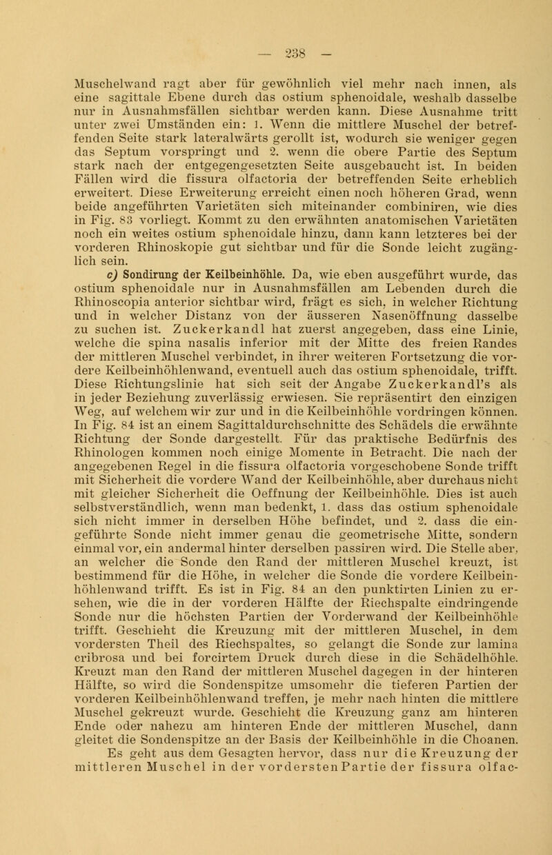 Muschelwand ragt aber für gewöhnlich viel mehr nach innen, als eine sagittale Ebene durch das ostium sphenoidale, weshalb dasselbe nur in Ausnahmsfällen sichtbar werden kann. Diese Ausnahme tritt unter zwei Umständen ein: 1. Wenn die mittlere Muschel der betref- fenden Seite stark lateralwärts gerollt ist, wodurch sie weniger gegen das Septum vorspringt und 2. wenn die obere Partie des Septum stark nach der entgegengesetzten Seite ausgebaucht ist. In beiden Fällen wird die fissura olfactoria der betreffenden Seite erheblich erweitert. Diese Erweiterung erreicht einen noch höheren Grad, wenn beide angeführten Varietäten sich miteinander combiniren, wie dies in Fig. 83 vorliegt. Kommt zu den erwähnten anatomischen Varietäten noch ein weites ostium sphenoidale hinzu, dann kann letzteres bei der vorderen Rhinoskopie gut sichtbar und für die Sonde leicht zugäng- lich sein. c) Sondirung der Keilbeinhöhle. Da, wie eben ausgeführt wurde, das ostium sphenoidale nur in Ausnahmsfällen am Lebenden durch die Rhinoscopia anterior sichtbar wird, fragt es sich, in welcher Richtung und in welcher Distanz von der äusseren Nasenöffnung dasselbe zu suchen ist. Zuckerkandl hat zuerst angegeben, dass eine Linie, welche die spina nasalis inferior mit der Mitte des freien Randes der mittleren Muschel verbindet, in ihrer weiteren Fortsetzung die vor- dere Keilbeinhöhlenwand, eventuell auch das ostium sphenoidale, trifft. Diese Richtungslinie hat sich seit der Angabe ZuckerkandTs als in jeder Beziehung zuverlässig erwiesen. Sie repräsentirt den einzigen Weg, auf welchem wir zur und in die Keilbeinhöhle vordringen können. In Fig. 84 ist an einem Sagittaldurchschnitte des Schädels die erwähnte Richtung der Sonde dargestellt. Für das praktische Bedürfnis des Rhinologen kommen noch einige Momente in Betracht. Die nach der angegebenen Regel in die fissura olfactoria vorgeschobene Sonde trifft mit Sicherheit die vordere Wand der Keilbeinhöhle, aber durchaus nicht mit gleicher Sicherheit die Oeffnung der Keilbeinhöhle. Dies ist auch selbstverständlich, wenn man bedenkt, 1. dass das ostium sphenoidale sich nicht immer in derselben Höhe befindet, und 2. dass die ein- geführte Sonde nicht immer genau die geometrische Mitte, sondern einmal vor, ein andermal hinter derselben passiren wird. Die Stelle aber, an welcher die Sonde den Rand der mittleren Muschel kreuzt, ist bestimmend für die Höhe, in welcher die Sonde die vordere Keilbein- höhlenwand trifft. Es ist in Fig. 84 an den punktirten Linien zu er- sehen, wie die in der vorderen Hälfte der Riechspalte eindringende Sonde nur die höchsten Partien der Vorderwand der Keilbeinhöhle trifft. Geschieht die Kreuzung mit der mittleren Muschel, in dem vordersten Theil des Riechspaltes, so gelangt die Sonde zur lamina cribrosa und bei forcirtem Druck durch diese in die Schädelhöhle. Kreuzt man den Rand der mittleren Muschel dagegen in der hinteren Hälfte, so wird die Sondenspitze umsomehr die tieferen Partien der vorderen Keilbeinhöhlenwand treffen, je mehr nach hinten die mittlere Muschel gekreuzt wurde. Geschieht die Kreuzung ganz am hinteren Ende oder nahezu am hinteren Ende der mittleren Muschel, dann gleitet die Sondenspitze an der Basis der Keilbeinhöhle in die Choanen. Es geht aus dem Gesagten hervor, dass nur die Kreuzung der mittleren Muschel in der vorderstenPartie der fissura olfac-