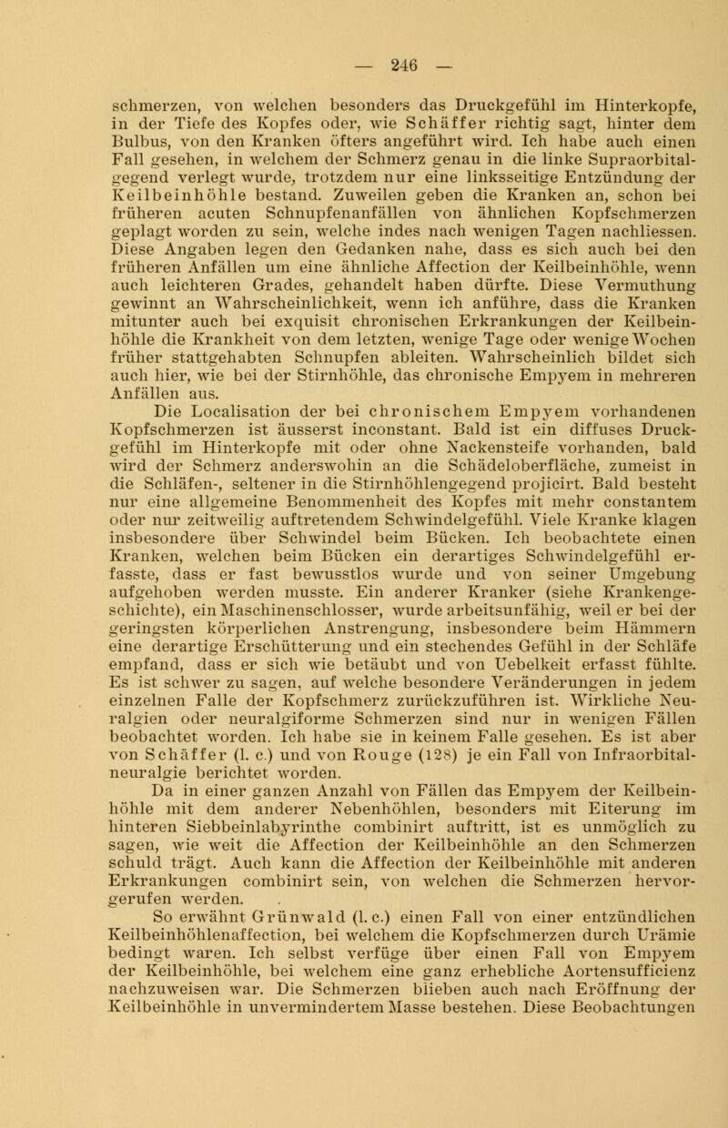 schmerzen, von welchen besonders das Druckgefühl im Hinterkopfe, in der Tiefe des Kopfes oder, wie Schaffer richtig sagt, hinter dem Bulbus, von den Kranken öfters angeführt wird. Ich habe auch einen Fall gesehen, in welchem der Schmerz genau in die linke Supraorbital- gegend verlegt wurde, trotzdem nur eine linksseitige Entzündung der Keilbeinhöhle bestand. Zuweilen geben die Kranken an, schon bei früheren acuten Schnupfenanfällen von ähnlichen Kopfschmerzen geplagt worden zu sein, welche indes nach wenigen Tagen nachliessen. Diese Angaben legen den Gedanken nahe, dass es sich auch bei den früheren Anfällen um eine ähnliche Affection der Keilbeinhöhle, wenn auch leichteren Grades, gehandelt haben dürfte. Diese Vermuthung gewinnt an Wahrscheinlichkeit, wenn ich anführe, dass die Kranken mitunter auch bei exquisit chronischen Erkrankungen der Keilbein- höhle die Krankheit von dem letzten, wenige Tage oder wenige Wochen früher stattgehabten Schnupfen ableiten. Wahrscheinlich bildet sich auch hier, wie bei der Stirnhöhle, das chronische Empyem in mehreren Anfällen aus. Die Localisation der bei chronischem Empyem vorhandenen Kopfschmerzen ist äusserst inconstant. Bald ist ein diffuses Druck- gefühl im Hinterkopfe mit oder ohne Nackensteife vorhanden, bald wird der Schmerz anderswohin an die Schädeloberfläche, zumeist in die Schläfen-, seltener in die Stirnhöhlengegend projicirt. Bald besteht nur eine allgemeine Benommenheit des Kopfes mit mehr constantem oder nur zeitweilig auftretendem Schwindelgefühl. Viele Kranke klagen insbesondere über Schwindel beim Bücken. Ich beobachtete einen Kranken, welchen beim Bücken ein derartiges Schwindelgefühl er- fasste, dass er fast bewusstlos wurde und von seiner Umgebung aufgehoben werden musste. Ein anderer Kranker (siehe Krankenge- schichte), ein Maschinenschlosser, wurde arbeitsunfähig, weil er bei der geringsten körperlichen Anstrengung, insbesondere beim Hämmern eine derartige Erschütterung und ein stechendes Gefühl in der Schläfe empfand, dass er sich wie betäubt und von Uebelkeit erfasst fühlte. Es ist schwer zu sagen, auf welche besondere Veränderungen in jedem einzelnen Falle der Kopfschmerz zurückzuführen ist. Wirkliche Neu- ralgien oder neuralgiforme Schmerzen sind nur in wenigen Fällen beobachtet worden. Ich habe sie in keinem Falle gesehen. Es ist aber von Seh äff er (1. c.) und von Rouge (128) je ein Fall von Infraorbital- neuralgie berichtet worden. Da in einer ganzen Anzahl von Fällen das Empyem der Keilbein- höhle mit dem anderer Nebenhöhlen, besonders mit Eiterung im hinteren Siebbeinlabyrinthe combinirt auftritt, ist es unmöglich zu sagen, wie weit die Affection der Keilbeinhöhle an den Schmerzen schuld trägt. Auch kann die Affection der Keilbeinhöhle mit anderen Erkrankungen combinirt sein, von welchen die Schmerzen hervor- gerufen werden. So erwähnt Grünwald (I.e.) einen Fall von einer entzündlichen Keilbeinhöhlenaffection, bei welchem die Kopfschmerzen durch Urämie bedingt waren. Ich selbst verfüge über einen Fall von Empyem der Keilbeinhöhle, bei welchem eine ganz erhebliche Aortensufficienz nachzuweisen war. Die Schmerzen blieben auch nach Eröffnung der Keilbeinhöhle in unvermindertem Masse bestehen. Diese Beobachtungen