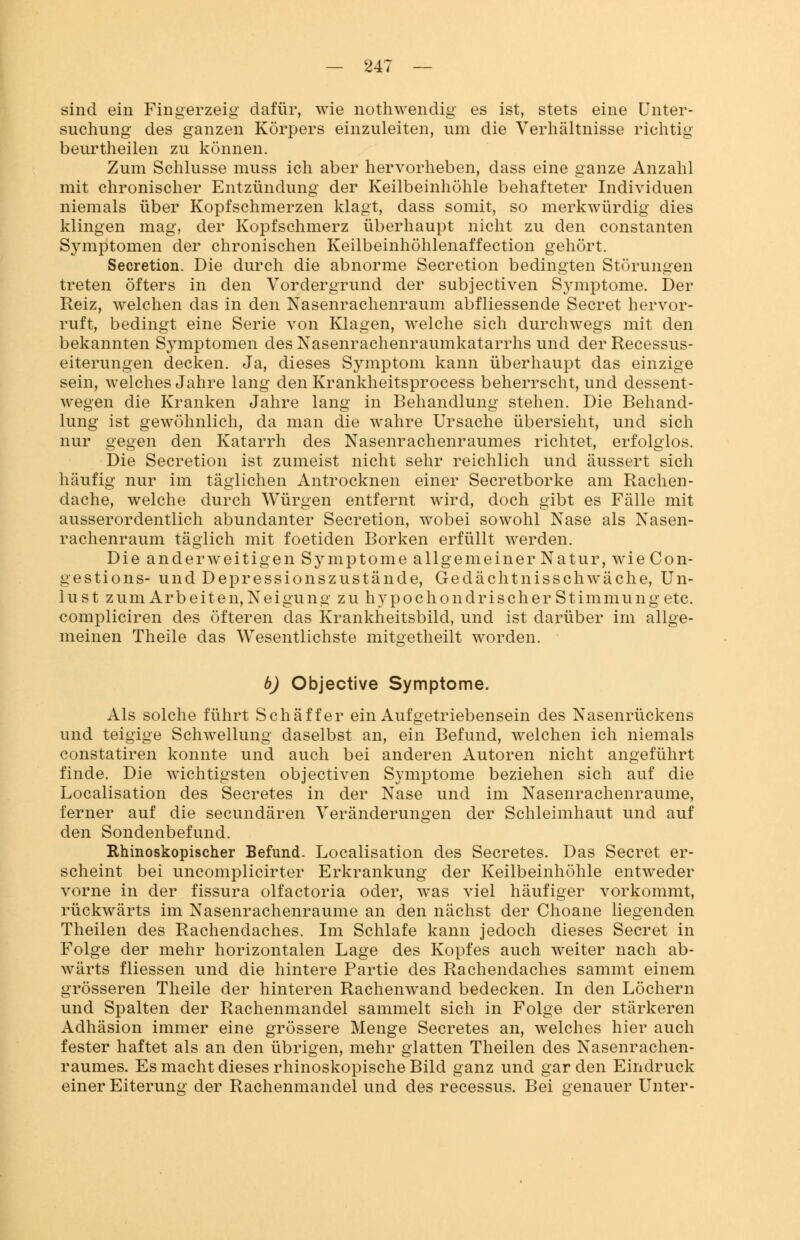 sind ein Fingerzeig dafür, wie nothwendig es ist, stets eine Unter- suchung des ganzen Körpers einzuleiten, um die Verhältnisse richtig beurtheilen zu können. Zum Schlüsse muss ich aber hervorheben, dass eine ganze Anzahl mit chronischer Entzündung der Keilbeinhöhle behafteter Individuen niemals über Kopfschmerzen klagt, dass somit, so merkwürdig dies klingen mag, der Kopfschmerz überhaupt nicht zu den constanten Symptomen der chronischen Keilbeinhöhlenaffection gehört. Secretion. Die durch die abnorme Secretion bedingten Störungen treten öfters in den Vordergrund der subjectiven Symptome. Der Reiz, welchen das in den Nasenrachenraum abfliessende Secret hervor- ruft, bedingt eine Serie von Klagen, welche sich durchwegs mit den bekannten Symptomen des Nasenrachenraumkatarrhs und der Recessus- eiterungen decken. Ja, dieses Symptom kann überhaupt das einzige sein, welches Jahre lang den Krankheitsprocess beherrscht, und dessent- wegen die Kranken Jahre lang in Behandlung stehen. Die Behand- lung ist gewöhnlich, da man die wahre Ursache übersieht, und sich nur gegen den Katarrh des Nasenrachenraumes richtet, erfolglos. Die Secretion ist zumeist nicht sehr reichlich und äussert sich häufig nur im täglichen Antrocknen einer Secretborke am Rachen- dache, welche durch Würgen entfernt wird, doch gibt es Fälle mit ausserordentlich abundanter Secretion, wobei sowohl Nase als Nasen- rachenraum täglich mit foetiden Borken erfüllt werden. Die anderweitigen Symptome allgemeiner Natur, wie Con- gestions- und Depressionszustände, Gedächtnisschwäche, Un- lust zum Arbeiten, Neigung zu hypochondrischer Stimmung etc. compliciren des öfteren das Krankheitsbild, und ist darüber im allge- meinen Theile das Wesentlichste mitgetheilt worden. b) Objective Symptome. Als solche führt Schaff er ein Aufgetriebensein des Nasenrückens und teigige Schwellung daselbst an, ein Befund, welchen ich niemals constatiren konnte und auch bei anderen Autoren nicht angeführt finde. Die wichtigsten objectiven Symptome beziehen sich auf die Localisation des Secretes in der Nase und im Nasenrachenräume, ferner auf die secundären Veränderungen der Schleimhaut und auf den Sondenbefund. Rhinoskopischer Befund. Localisation des Secretes. Das Secret er- scheint bei uncomplicirter Erkrankung der Keilbeinhöhle entweder vorne in der fissura olfactoria oder, was viel häufiger vorkommt, rückwärts im Nasenrachenräume an den nächst der Choane liegenden Theilen des Rachendaches. Im Schlafe kann jedoch dieses Secret in Folge der mehr horizontalen Lage des Kopfes auch weiter nach ab- wärts fliessen und die hintere Partie des Rachendaches sammt einem grösseren Theile der hinteren Rachenwand bedecken. In den Löchern und Spalten der Rachenmandel sammelt sich in Folge der stärkeren Adhäsion immer eine grössere Menge Secretes an, welches hier auch fester haftet als an den übrigen, mehr glatten Theilen des Nasenrachen- raumes. Es macht dieses rhinoskopische Bild ganz und gar den Eindruck einer Eiterung der Rachenmandel und des recessus. Bei genauer Unter-