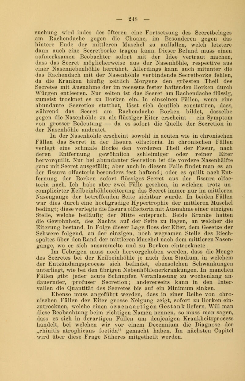 suchung wird indes des öfteren eine Fortsetzung des Secretbelages am Rachendache gegen die Choane, im Besonderen gegen das hintere Ende der mittleren Muschel zu auffallen, welch letztere dann auch eine Secretborke tragen kann. Dieser Befund muss einen aufmerksamen Beobachter sofort mit der Idee vertraut machen, dass das Secret möglicherweise aus der Nasenhöhle, respective aus einer Nasennebenhöhle herrührt. Allerdings kann auch mitunter die das Rachendach mit der Nasenhöhle verbindende Secretborke fehlen, da die Kranken häufig zeitlich Morgens den grössten Theil des Secretes mit Ausnahme der im recessus fester haftenden Borken durch Würgen entleeren. Nur selten ist das Secret am Rachendache flüssig, zumeist trocknet es zu Borken ein. In einzelnen Fällen, wenn eine abundante Secretion statthat, lässt sich deutlich constatiren, dass, während das Secret am Rachendache Borken bildet, dasselbe gegen die Nasenhöhle zu als flüssiger Eiter erscheint — ein Symptom von grosser Bedeutung — da es sofort die Quelle der Secretion in der Nasenhöhle andeutet. In der Nasenhöhle erscheint sowohl in acuten wie in chronischen Fällen das Secret in der fissura olfactoria. In chronischen Fällen verlegt eine schmale Borke den vorderen Theil der Fissur, nach deren Entfernung gewöhnlich schleimiger oder reiner Eiter hervorquillt. Nur bei abundanter Secretion ist die vordere Nasenhälfte ganz mit Secret ausgefüllt; aber auch in diesem Falle findet man es an der fissura olfactoria besonders fest haftend; oder es quillt nach Ent- fernung der Borken sofort flüssiges Secret aus der fissura olfac- toria nach. Ich habe aber zwei Fälle gesehen, in welchen trotz un- complicirter Keilbeinhöhleneiterung das Secret immer nur im mittleren Nasengange der betreffenden Seite sichtbar wurde. In beiden Fällen war dies durch eine hochgradige Hypertrophie der mittleren Muschel bedingt; diese verlegte die fissura olfactoria mit Ausnahme einer einzigen Stelle, welche beiläufig der Mitte entsprach. Beide Kranke hatten die Gewohnheit, des Nachts auf der Seite zu liegen, an welcher die Eiterung bestand. In Folge dieser Lage floss der Eiter, dem Gesetze der Schwere folgend, an der einzigen, noch wegsamen Stelle des Riech- spaltes über den Rand der mittleren Muschel nach dem mittleren Nasen- gange, wo er sich ansammelte und zu Borken eintrocknete. Im Uebrigen muss noch hervorgehoben werden, dass die Menge des Secretes bei der Keilbeinhöhle je nach dem Stadium, in welchem der Entzündungsprocess sich befindet, ebensolchen Schwankungen unterliegt, wie bei den übrigen Nebenhöhlenerkrankungen. In manchen Fällen gibt jeder acute Schnupfen Veranlassung zu wochenlang an- dauernder, profuser Secretion; andererseits kann in den Inter- vallen die Quantität des Secretes bis auf ein Minimum sinken. Ebenso muss angeführt werden, dass in einer Reihe von chro- nischen Fällen der Eiter grosse Neigung zeigt, sofort zu Borken ein- zutrocknen, welche einen ozaenaartigen Gestank liefern. Will man diese Beobachtung beim richtigen Namen nennen, so muss man sagen, dass es sich in derartigen Fällen um denjenigen Krankheitsprocess handelt, bei welchen wir vor einem Decennium die Diagnose der „rhinitis atrophicans foetida gemacht haben. Im nächsten Capitel wird über diese Frage Näheres mitgetheilt werden.