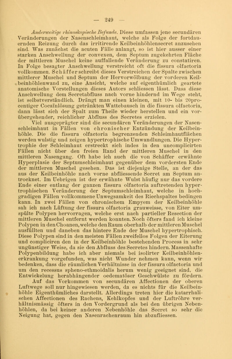 Anderweitige rhinoskopische Befunde. Diese umfassen jene secundären Veränderungen der Nasenschleimhaut, welche als Folge der fortdau- ernden Reizung durch das irritirende Keilbeinhöhlensecret anzusehen sind. Was zunächst die acuten Fälle anlangt, so ist hier ausser einer starken Anschwellung der convexen, dem Septum zugekehrten Fläche der mittleren Muschel keine auffallende Veränderung zu constatiren. In Folge besagter Anschwellung verstreicht oft die fissura olfactoria vollkommen. Schäffer schreibt dieses Verstreichen der Spalte zwischen mittlerer Muschel und Septum der Hervorwölbung der vorderen Keil- beinhöhlenwand zu, eine Ansicht, welche auf eigenthümlich geartete anatomische Vorstellungen dieses Autors schliessen lässt. Dass diese Anschwellung dem Secretabfluss nach vorne hindernd im Wege steht, ist selbstverständlich. Drängt man einen kleinen, mit 10- bis 20pro- centiger Coca'inlösung getränkten Wattebausch in die fissura olfactoria, dann lässt sich der Spalt zum Theile wieder herstellen und ein vor- übergehender, reichlicher Abfluss des Secretes erzielen. Viel ausgeprägter sind die secundären Veränderungen der Nasen- schleimhaut in Fällen von chronischer Entzündung der Keilbein- höhle. Die die fissura olfactoria begrenzenden Schleimhautflächen werden wulstig und zeigen hypertrophische Umwandlungen. Die Hyper- trophie der Schleimhaut erstreckt sich indes in den uncomplicirten Fällen nicht über den freien Rand der mittleren Muschel in den mittleren Nasengang. Oft habe ich auch die von Schäffer erwähnte Hyperplasie der Septumschleimhaut gegenüber dem vordersten Ende der mittleren Muschel gesehen. Das ist diejenige Stelle, an der das aus der Keilbeinhöhle nach vorne abfliessende Secret am Septum an- trocknet. Im Uebrigen ist der erwähnte Wulst häufig nur das vordere Ende einer entlang der ganzen fissura olfactoria auftretenden hyper- trophischen Veränderung der Septumschleimhaut, welche in hoch- gradigen Fällen vollkommene Unwegsamkeit des Riechspaltes bedingen kann. In zwei Fällen von chronischem Empyem der Keilbeinhöhle sah ich nach Lüftung der fissura olfactoria grauweisse, von Eiter um- spülte Polypen hervorragen, welche erst nach partieller Resection der mittleren Muschel entfernt werden konnten. Noch öfters fand ich kleine Polypen in den Choanen, welche den Raum oberhalb der mittleren Muschel ausfüllten und daneben das hintere Ende der Muschel hypertrophisch. Diese Polypen sind in den meisten Fällen zweifellos Folgen der Eiterung und compliciren den in der Keilbeinhöhle bestehenden Process in sehr ungünstiger Weise, da sie den Abfluss des Secretes hindern. Massenhafte Polypenbildung habe ich aber niemals bei isolirter Keilbeinhöhlen- erkrankung vorgefunden, was nicht Wunder nehmen kann, wenn wir bedenken, dass die räumlichen Verhältnisse in der fissura olfactoria und um den recessus spheno-ethmoidalis herum wenig geeignet sind, die Entwickelung herabhängender oedematöser Geschwülste zu fördern. Auf das Vorkommen von secundären Affectionen der oberen Luftwege soll nur hingewiesen werden, da es nichts für die Keilbein- höhle Eigenthümliches darstellt. Allerdings treten hier die katarrhali- schen Affectionen des Rachens, Kehlkopfes und der Luftröhre ver- hältnismässig öfters in den Vordergrund als bei den übrigen Neben- höhlen, da bei keiner anderen Nebenhöhle das Secret so sehr die Neigung hat, gegen den Nasenrachenraum hin abzufliessen.