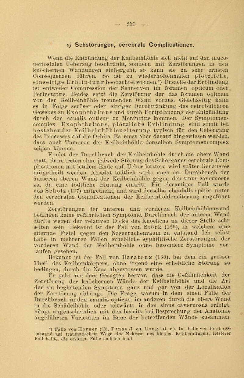 c) Sehstörungen, cerebrale Compiicationen. Wenn die Entzündung der Keilbeinhöhle sich nicht auf den muco- periostalen Ueberzug beschränkt, sondern mit Zerstörungen in den knöchernen Wandungen einhergeht, so kann sie zu sehr ernsten Consequenzen führen. So ist zu wiederholtenmalen plötzliche, einseitige Erblindung beobachtet worden.*) Ursache der Erblindung ist entweder Compression der Sehnerven im foramen opticum oder Perineuritis. Beides setzt die Zerstörung der das foramen opticum von der Keilbeinhöhle trennenden Wand voraus. Gleichzeitig kann es in Folge seröser oder eitriger Durchtränkung des retrobulbären Gewebes zu Exophthalmus und durch Fortpflanzung der Entzündung durch den canalis opticus zu Meningitis kommen. Der Symptomen- complex: Exophthalmus, plötzliche Erblindung sind somit bei bestehender Keilbeinhöhleneiterung typisch für den Uebergang des Processes auf die Orbita. Es muss aber darauf hingewiesen werden, dass auch Tumoren der Keilbeinhöhle denselben Symptomencomplex zeigen können. Findet der Durchbruch der Keilbeinhöhle durch die obere Wand statt, dann treten ohne jedwede Störung des Sehorganes cerebrale Com- piicationen mit letalem Ende auf. Ueber letztere wird später Genaueres mitgetheilt werden. Absolut tödtlich wirkt auch der Durchbruch der äusseren oberen Wand der Keilbeinhöhle gegen den sinus cavernosus zu, da eine tödtliche Blutung eintritt. Ein derartiger Fall wurde von Scholz (127) mitgetheilt, und wird derselbe ebenfalls später unter den cerebralen Compiicationen der Keilbeinhöhleneiterung angeführt werden. Zerstörungen der unteren und vorderen Keilbeinhöhlenwand bedingen keine gefährlichen Symptome. Durchbruch der unteren Wand dürfte wegen der relativen Dicke des Knochens an dieser Stelle sehr selten sein. Bekannt ist der Fall von Störk (129), in welchem eine eiternde Fistel gegen den Nasenrachenraum zu entstand. Ich selbst habe in mehreren Fällen erhebliche syphilitische Zerstörungen der vorderen Wand der Keilbeinhöhle ohne besondere Sjmiptome ver- laufen gesehen. Bekannt ist der Fall von Baratoux (130), bei dem ein grosser Theil des Keilbeinkörpers, ohne irgend eine erhebliche Störung zu bedingen, durch die Nase abgestossen wurde. Es geht aus dem Gesagten hervor, dass die Gefährlichkeit der Zerstörung der knöchernen Wände der Keilbeinhöhle und die Art der sie begleitenden Symptome ganz und gar von der Localisation der Zerstörung abhängt. Die Frage, warum in dem einen Falle der Durchbruch in den canalis opticus, im anderen durch die obere Wand in die Schädelhöhle oder seitwärts in den sinus cavernosus erfolgt, hängt augenscheinlich mit den bereits bei Besprechung der Anatomie angeführten Varietäten im Baue der betreffenden Wände zusammen. *) Fälle vonHorner (98), Panas (1. c), Rouge (1. c.). Im Falle von Post (98) entstand auf traumatischem Wege eine Nekrose des kleinen Keilbeinflügels; letzterer Fall heilte, die ersteren Fälle endeten letal.