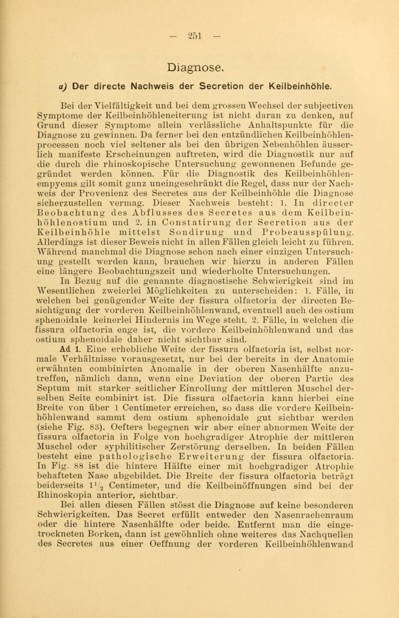 Diagnose. a) Der directe Nachweis der Secretion der Keilbeinhöhle. Bei der Vielfältigkeit und bei dem grossen Wechsel der subjectiven Symptome der Keilbeinhöhleneiterung ist nicht daran zu denken, auf Grund dieser Symptome allein verlässliche Anhaltspunkte für die Diagnose zu gewinnen. Da ferner bei den entzündlichen Keilbeinhöhlen- processen noch viel seltener als bei den übrigen Nebenhöhlen äusser- lich manifeste Erscheinungen auftreten, wird die Diagnostik nur auf die durch die rhinoskopische Untersuchung gewonnenen Befunde ge- gründet werden können. Für die Diagnostik des Keilbeinhöhlen- empyems gilt somit ganz uneingeschränkt die Regel, dass nur der Nach- weis der Provenienz des Secretes aus der Keilbeinhöhle die Diagnose sicherzustellen vermag. Dieser Nachweis besteht: 1. In directer Beobachtung des Abflusses des Secretes aus dem Keilbein- höhlenostium und 2. in Constatirung der Secretion aus der Keilbeinhöhle mittelst Sondirung und Probeausspülung. Allerdings ist dieser Beweis nicht in allen Fällen gleich leicht zu führen. Während manchmal die Diagnose schon nach einer einzigen Untersuch- ung gestellt werden kann, brauchen wir hierzu in anderen Fällen eine längere Beobachtungszeit und wiederholte Untersuchungen. In Bezug auf die genannte diagnostische Schwierigkeit sind im Wesentlichen zweierlei Möglichkeiten zu unterscheiden: 1. Fälle, in welchen bei genügender Weite der fissura olfactoria der directen Be- sichtigung der vorderen Keilbeinhöhlenwand, eventuell auch des ostium sphenoidale keinerlei Hindernis im Wege steht. 2. Fälle, in welchen die fissura olfactoria enge ist, die vordere Keilbeinhöhlenwand und das ostium sphenoidale daher nicht sichtbar sind. Ad 1. Eine erhebliche Weite der fissura olfactoria ist, selbst nor- male Verhältnisse vorausgesetzt, nur bei der bereits in der Anatomie erwähnten combinirten Anomalie in der oberen Nasenhälfte anzu- treffen, nämlich dann, wenn eine Deviation der oberen Partie des Septum mit starker seitlicher Einrollung der mittleren Muschel der- selben Seite combinirt ist. Die fissura olfactoria kann hierbei eine Breite von über 1 Centimeter erreichen, so dass die vordere Keilbein- höhlenwand sammt dem ostium sphenoidale gut sichtbar werden (siehe Fig. 83). Oefters begegnen wir aber einer abnormen Weite der fissura olfactoria in Folge von hochgradiger Atrophie der mittleren Muschel oder syphilitischer Zerstörung derselben. In beiden Fällen besteht eine pathologische Erweiterung der fissura olfactoria. In Fig. 88 ist die hintere Hälfte einer mit hochgradiger Atrophie behafteten Nase abgebildet. Die Breite der fissura olfactoria beträgt beiderseits l1 2 Centimeter, und die Keilbeinöffnungen sind bei der Rhinoskopia anterior, sichtbar. Bei allen diesen Fällen stösst die Diagnose auf keine besonderen Schwierigkeiten. Das Secret erfüllt entweder den Nasenrachenraum oder die hintere Nasenhälfte oder beide. Entfernt man die einge- trockneten Borken, dann ist gewöhnlich ohne weiteres das Nachquellen des Secretes aus einer Oeffnung der vorderen Keilbeinhöhlenwand