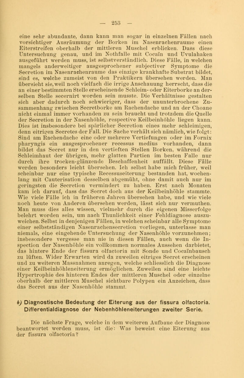 eine sehr abundante, dann kann man sogar in einzelnen Fällen nach vorsichtiger Ausräumung der Borken im Nasenrachenräume einen Eiterstreifen oberhalb der mittleren Muschel erblicken. Dass diese Untersuchung genau, und im Nothfalle mit Cocain und Uvulahaken ausgeführt werden muss, ist selbstverständlich. Diese Fälle, in welchen mangels anderweitiger ausgesprochener subjectiver Symptome die Secretion im Nasenrachenräume das einzige krankhafte Substrat bildet, sind es, welche zumeist von den Praktikern übersehen werden. Man übersieht sie,weil noch vielfach die irrige Anschauung herrscht, dass die an einer bestimmten Stelle erscheinende Schleim- oder Eiterborke an der- selben Stelle secernirt worden sein musste. Die Verhältnisse gestalten sich aber dadurch noch schwieriger, dass der ununterbrochene Zu- sammenhang zwischen Secretborke am Rachendache und an der Choane nicht einmal immer vorhanden zu sein braucht und trotzdem die Quelle der Secretion in der Nasenhöhle, respective Keilbeinhöhle liegen kann. Dies ist insbesondere bei spärlicher Secretion eines mehr schleimigen, denn eitrigen Secretes der Fall. Die Sache verhält sich nämlich, wie folgt: Sind am Rachendache eine oder mehrere Vertiefungen oder im Fornix pharjmgis ein ausgesprochener recessus medius vorhanden, dann bildet das Secret nur in den vertieften Stellen Borken, während die Schleimhaut der übrigen, mehr glatten Partien im besten Falle nur durch ihre trocken-glänzende Beschaffenheit auffällt. Diese Fälle werden besonders leicht übersehen. Ich selbst habe mich früher, weil scheinbar nur eine typische Recessuseiterung bestanden hat, wochen- lang mit Cauterisation desselben abgemüht, ohne damit auch nur im geringsten die Secretion vermindert zu haben. Erst nach Monaten kam ich darauf, dass das Secret doch aus der Keilbeinhöhle stammte. Wie viele Fälle ich in früheren Jahren übersehen habe, und wie viele noch heute von Anderen übersehen werden, lässt sich nur vermuthen. Man muss dies alles wissen, vielmehr durch die eigenen Misserfolge belehrt worden sein, um nach Thunlichkeit einer Fehldiagnose auszu- weichen. Selbst in denjenigen Fällen, in welchen scheinbar alle Symptome einer selbstständigen Nasenrachensecretion vorliegen, unterlasse man niemals, eine eingehende Untersuchung der Nasenhöhle vorzunehmen; insbesondere vergesse man nie in diesen Fällen, auch wenn die In- spection der Nasenhöhle ein vollkommen normales Aussehen darbietet, das hintere Ende der fissura olfactoria mit Sonde und Cocai'nbausch zu lüften. Wider Erwarten wird da zuweilen eitriges Secret erscheinen und zu weiteren Massnahmen anregen, welche schliesslich die Diagnose einer Keilbeinhöhleneiterung ermöglichen. Zuweilen sind eine leichte Hypertrophie des hinteren Endes der mittleren Muschel oder einzelne oberhalb der mittleren Muschel sichtbare Polypen ein Anzeichen, dass das Secret aus der Nasenhöhle stammt. b) Diagnostische Bedeutung der Eiterung aus der fissura olfactoria. Differentialdiagnose der Nebenhöhleneiterungen zweiter Serie. Die nächste Frage, welche in dem weiteren Aufbaue der Diagnose beantwortet werden muss, ist die: Was beweist eine Eiterung aus der fissura olfactoria?