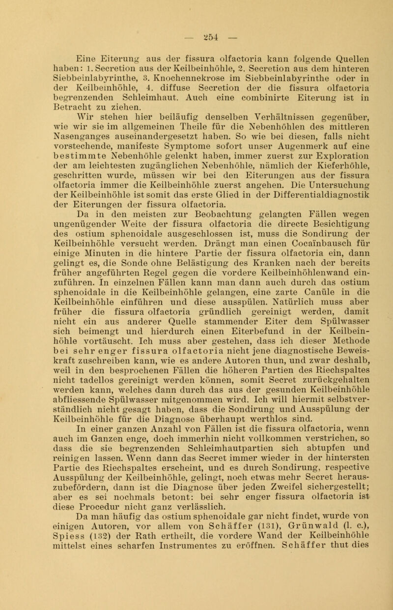 Eine Eiterung aus der fissura olfactoria kann folgende Quellen haben: l.Secretion aus der Keilbeinhöhle, 2. Secretion aus dem hinteren Siebbeinlabyrinthe, 3. Knochennekrose im Siebbeinlabyrinthe oder in der Keilbeinhöhle, 4. diffuse Secretion der die fissura olfactoria begrenzenden Schleimhaut. Auch eine combinirte Eiterung ist in Betracht zu ziehen. Wir stehen hier beiläufig denselben Verhältnissen gegenüber, wie wir sie im allgemeinen Theile für die Nebenhöhlen des mittleren Nasenganges auseinandergesetzt haben. So wie bei diesen, falls nicht vorstechende, manifeste Symptome sofort unser Augenmerk auf eine bestimmte Nebenhöhle gelenkt haben, immer zuerst zur Exploration der am leichtesten zugänglichen Nebenhöhle, nämlich der Kieferhöhle, geschritten wurde, müssen wir bei den Eiterungen aus der fissura olfactoria immer die Keilbeinhöhle zuerst angehen. Die Untersuchung der Keilbeinhöhle ist somit das erste Glied in der Differentialdiagnostik der Eiterungen der fissura olfactoria. Da in den meisten zur Beobachtung gelangten Fällen wegen ungenügender Weite der fissura olfactoria die directe Besichtigung des ostium sphenoidale ausgeschlossen ist, muss die Sondirung der Keilbeinhöhle versucht werden. Drängt man einen Cocainbausch für einige Minuten in die hintere Partie der fissura olfactoria ein, dann gelingt es, die Sonde ohne Belästigung des Kranken nach der bereits früher angeführten Regel gegen die vordere Keilbeinhöhlenwand ein- zuführen. In einzelnen Fällen kann man dann auch durch das ostium sphenoidale in die Keilbeinhöhle gelangen, eine zarte Canüle in die Keilbeinhöhle einführen und diese ausspülen. Natürlich muss aber früher die fissura olfactoria gründlich gereinigt werden, damit nicht ein aus anderer Quelle stammender Eiter dem Spülwasser sich beimengt und hierdurch einen Eiterbefund in der Keilbein- höhle vortäuscht. Ich muss aber gestehen, dass ich dieser Methode bei sehr enger fissura olfactoria nicht jene diagnostische Beweis- kraft zuschreiben kann, wie es andere Autoren thun, und zwar deshalb, weil in den besprochenen Fällen die höheren Partien des Riechspaltes nicht tadellos gereinigt werden können, somit Secret zurückgehalten werden kann, welches dann durch das aus der gesunden Keilbeinhöhle abfliessende Spülwasser mitgenommen wird. Ich will hiermit selbstver- ständlich nicht gesagt haben, dass die Sondirung und Ausspülung der Keilbeinhöhle für die Diagnose überhaupt werthlos sind. In einer ganzen Anzahl von Fällen ist die fissura olfactoria, wenn auch im Ganzen enge, doch immerhin nicht vollkommen verstrichen, so dass die sie begrenzenden Schleimhautpartien sich abtupfen und reinigen lassen. Wenn dann das Secret immer wieder in der hintersten Partie des Riechspaltes erscheint, und es durch Sondirung, respective Ausspülung der Keilbeinhöhle, gelingt, noch etwas mehr Secret heraus- zubefördern, dann ist die Diagnose über jeden Zweifel sichergestellt; aber es sei nochmals betont: bei sehr enger fissura olfactoria ist diese Procedur nicht ganz verlässlich. Da man häufig das ostium sphenoidale gar nicht findet, wurde von einigen Autoren, vor allem von Schäffer (131), Grünwald (1. c), Spiess (132) der Rath ertheilt, die vordere Wand der Keilbeinhöhle mittelst eines scharfen Instrumentes zu eröffnen. Schäffer thut dies