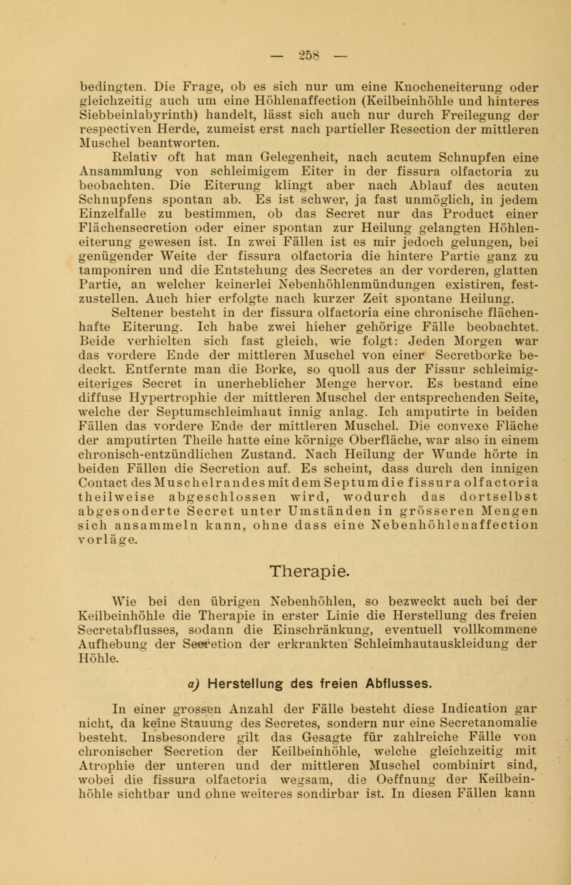 bedingten. Die Frage, ob es sich nur um eine Knocheneiterung oder gleichzeitig auch um eine Höhlenaffection (Keilbeinhöhle und hinteres Siebbeinlabyrinth) handelt, lässt sich auch nur durch Freilegung der respectiven Herde, zumeist erst nach partieller Resection der mittleren Muschel beantworten. Relativ oft hat man Gelegenheit, nach acutem Schnupfen eine Ansammlung von schleimigem Eiter in der fissura olfactoria zu beobachten. Die Eiterung klingt aber nach Ablauf des acuten Schnupfens spontan ab. Es ist schwer, ja fast unmöglich, in jedem Einzelfalle zu bestimmen, ob das Secret nur das Product einer Flächensecretion oder einer spontan zur Heilung gelangten Höhlen- eiterung gewesen ist. In zwei Fällen ist es mir jedoch gelungen, bei genügender Weite der fissura olfactoria die hintere Partie ganz zu tamponiren und die Entstehung des Secretes an der vorderen, glatten Partie, an welcher keinerlei Nebenhöhlenmündungen existiren, fest- zustellen. Auch hier erfolgte nach kurzer Zeit spontane Heilung. Seltener besteht in der fissura olfactoria eine chronische flächen- hafte Eiterung. Ich habe zwei hieher gehörige Fälle beobachtet. Beide verhielten sich fast gleich, wie folgt: Jeden Morgen war das vordere Ende der mittleren Muschel von einer Secretborke be- deckt. Entfernte man die Borke, so quoll aus der Fissur schleimig- eiteriges Secret in unerheblicher Menge hervor. Es bestand eine diffuse Hypertrophie der mittleren Muschel der entsprechenden Seite, welche der Septumschleimhaut innig anlag. Ich amputirte in beiden Fällen das vordere Ende der mittleren Muschel. Die convexe Fläche der amputirten Theile hatte eine körnige Oberfläche, war also in einem chronisch-entzündlichen Zustand. Nach Heilung der Wunde hörte in beiden Fällen die Secretion auf. Es scheint, dass durch den innigen Contact des Muschelrandes mit dem Sep tum die fissura olfactoria theilweise abgeschlossen wird, wodurch das dortselbst abgesonderte Secret unter Umständen in grösseren Mengen sich ansammeln kann, ohne dass eine Nebenhöhlenaffection vorläge. Therapie. Wie bei den übrigen Nebenhöhlen, so bezweckt auch bei der Keilbeinhöhle die Therapie in erster Linie die Herstellung des freien Secretabflusses, sodann die Einschränkung, eventuell vollkommene Aufhebung der Secretion der erkrankten Schleimhautauskleidung der Höhle. a) Herstellung des freien Abflusses. In einer grossen Anzahl der Fälle besteht diese Indication gar nicht, da keine Stauung des Secretes, sondern nur eine Secretanomalie besteht. Insbesondere gilt das Gesagte für zahlreiche Fälle von chronischer Secretion der Keilbeinhöhle, welche gleichzeitig mit Atrophie der unteren und der mittleren Muschel combinirt sind, wobei die fissura olfactoria wegsam, die Oeffnung der Keilbein- höhle sichtbar und ohne weiteres sondirbar ist. In diesen Fällen kann