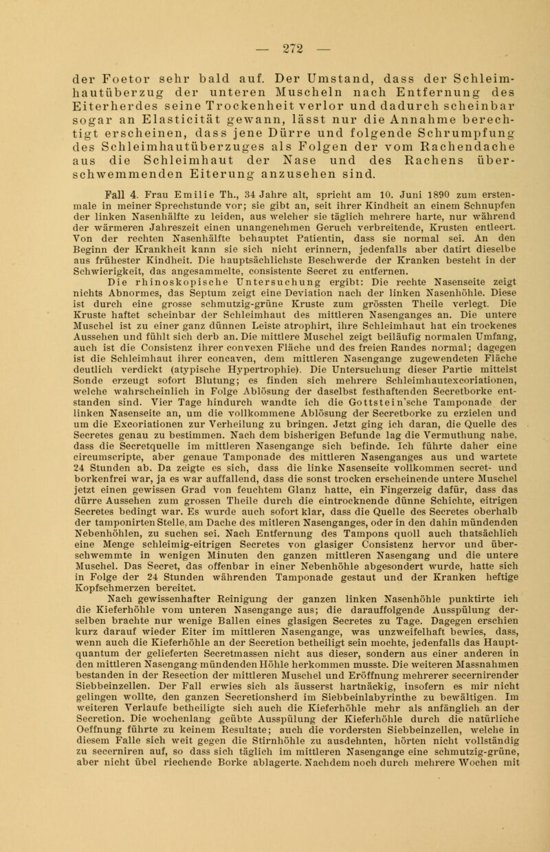 der Foetor sehr bald auf. Der Umstand, dass der Schleim- hautüberzug der unteren Muscheln nach Entfernung des Eiterherdes seine Trockenheit verlor und dadurch scheinbar sogar an Elasticität gewann, lässt nur die Annahme berech- tigt erscheinen, dass jene Dürre und folgende Schrumpfung des Schleimhautüberzuges als Folgen der vom Rachendache aus die Schleimhaut der Nase und des Rachens über- schwemmenden Eiterung anzusehen sind. Fall 4. Frau Emilie Th., 34 Jahre alt, spricht am 10. Juni 1890 zum ersten- mal in meiner Sprechstunde vor; sie gibt an, seit ihrer Kindheit an einem Schnupfen der linken Nasenhälfte zu leiden, aus welcher sie täglich mehrere harte, nur während der wärmeren Jahreszeit einen unangenehmen Geruch verbreitende, Krusten entleert. Von der rechten Nasenhälfte behauptet Patientin, dass sie normal sei. An den Beginn der Krankheit kann sie sich nicht erinnern, jedenfalls aber datirt dieselbe aus frühester Kindheit. Die hauptsächlichste Beschwerde der Kranken besteht in der Schwierigkeit, das angesammelte, consistente Secret zu entfernen. Die rhinoskopische Untersuchung ergibt: Die rechte Nasenseite zeigt nichts Abnormes, das Septum zeigt eine Deviation nach der linken Nasenhöhle. Diese ist durch eine grosse schmutzig-grüne Kruste zum grössten Theile verlegt. Die Kruste haftet scheinbar der Schleimhaut des mittleren Nasenganges an. Die untere Muschel ist zu einer ganz dünnen Leiste atrophirt, ihre Schleimhaut hat ein trockenes Aussehen und fühlt sich derb an. Die mittlere Muschel zeigt beiläufig normalen Umfang, auch ist die Consistenz ihrer convexen Fläche und des freien Randes normal; dagegen ist die Schleimhaut ihrer concaven, dem mittleren Nasengange zugewendeten Fläche deutlich verdickt (atypische Hypertrophie). Die Untersuchung dieser Partie mittelst Sonde erzeugt sofort Blutung; es finden sich mehrere Schleimhautexcoriationen, welche wahrscheinlich in Folge Ablösung der daselbst festhaftenden Secretborke ent- standen sind. Vier Tage hindurch wandte ich die Gottstein'sche Tamponade der linken Nasenseite an, um die vollkommene Ablösung der Secretborke zu erzielen und um die Excoriationen zur Verheilung zu bringen. Jetzt ging ich daran, die Quelle des Secretes genau zu bestimmen. Nach dem bisherigen Befunde lag die Vermuthung nahe, dass die Secretquelle im mittleren Nasengange sich befinde. Ich führte daher eine circumscripte, aber genaue Tamponade des mittleren Nasenganges aus und wartete 24 Stunden ab. Da zeigte es sich, dass die linke Nasenseite vollkommen secret- und borkenfrei war, ja es war auffallend, dass die sonst trocken erscheinende untere Muschel jetzt einen gewissen Grad von feuchtem Glanz hatte, ein Fingerzeig dafür, dass das dürre Aussehen zum grossen Theile durch die eintrocknende dünne Schichte, eitrigen Secretes bedingt war. Es wurde auch sofort klar, dass die Quelle des Secretes oberhalb der tamponirten Stelle, am Dache des mitleren Nasenganges, oder in den dahin mündenden Nebenhöhlen, zu suchen sei. Nach Entfernung des Tampons quoll auch thatsächlich eine Menge schleimig-eitrigen Secretes von glasiger Consistenz hervor und über- schwemmte in wenigen Minuten den ganzen mittleren Nasengang und die untere Muschel. Das Secret, das offenbar in einer Nebenhöhle abgesondert wurde, hatte sich in Folge der 24 Stunden währenden Tamponade gestaut und der Kranken heftige Kopfschmerzen bereitet. Nach gewissenhafter Reinigung der ganzen linken Nasenhöhle punktirte ich die Kieferhöhle vom unteren Nasengange aus; die darauffolgende Ausspülung der- selben brachte nur wenige Ballen eines glasigen Secretes zu Tage. Dagegen erschien kurz darauf wieder Eiter im mittleren Nasengange, was unzweifelhaft bewies, dass, wenn auch die Kieferhöhle an der Secretion betheiligt sein mochte, jedenfalls das Haupt- quantum der gelieferten Secretmassen nicht aus dieser, sondern aus einer anderen in den mittleren Nasengang mündenden Höhle herkommen musste. Die weiteren Massnahmen bestanden in der Resection der mittleren Muschel und Eröffnung mehrerer secernirender Siebbeinzellen. Der Fall erwies sich als äusserst hartnäckig, insofern es mir nicht gelingen wollte, den ganzen Secretionsherd im Siebbeinlabyrinthe zu bewältigen. Im weiteren Verlaufe betheiligte sich auch die Kieferhöhle mehr als anfänglich an der Secretion. Die wochenlang geübte Ausspülung der Kieferhöhle durch die natürliche Oeffnung führte zu keinem Resultate; auch die vordersten Siebbeinzellen, welche in diesem Falle sich weit gegen die Stirnhöhle zu ausdehnten, hörten nicht vollständig zu secerniren auf, so dass sich täglich im mittleren Nasengange eine schmutzig-grüne, aber nicht übel riechende Borke ablagerte. Nachdem noch durch mehrere Wochen mit