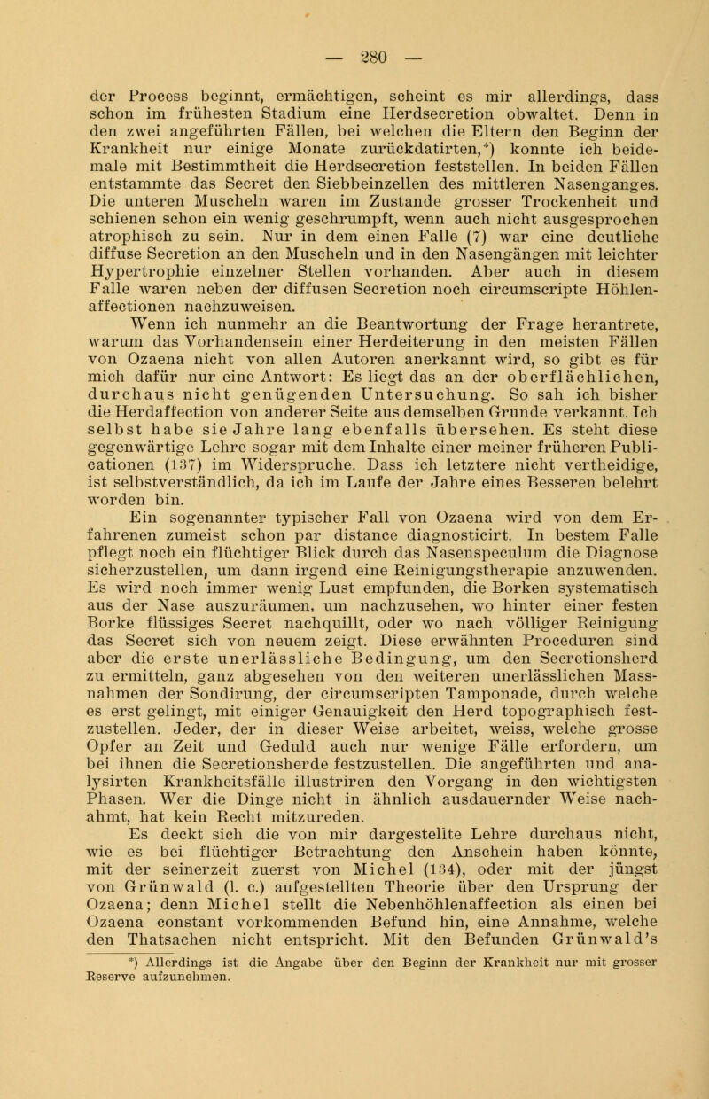 der Process beginnt, ermächtigen, scheint es mir allerdings, dass schon im frühesten Stadium eine Herdsecretion obwaltet. Denn in den zwei angeführten Fällen, bei welchen die Eltern den Beginn der Krankheit nur einige Monate zurückdatirten,*) konnte ich beide- male mit Bestimmtheit die Herdsecretion feststellen. In beiden Fällen entstammte das Secret den Siebbeinzellen des mittleren Nasenganges. Die unteren Muscheln waren im Zustande grosser Trockenheit und schienen schon ein wenig geschrumpft, wenn auch nicht ausgesprochen atrophisch zu sein. Nur in dem einen Falle (7) war eine deutliche diffuse Secretion an den Muscheln und in den Nasengängen mit leichter Hypertrophie einzelner Stellen vorhanden. Aber auch in diesem Falle waren neben der diffusen Secretion noch circumscripte Höhlen- affectionen nachzuweisen. Wenn ich nunmehr an die Beantwortung der Frage herantrete, warum das Vorhandensein einer Herdeiterung in den meisten Fällen von Ozaena nicht von allen Autoren anerkannt wird, so gibt es für mich dafür nur eine Antwort: Es liegt das an der oberflächlichen, durchaus nicht genügenden Untersuchung. So sah ich bisher die Herdaflection von anderer Seite aus demselben Grunde verkannt. Ich selbst habe sie Jahre lang ebenfalls übersehen. Es steht diese gegenwärtige Lehre sogar mit dem Inhalte einer meiner früheren Publi- cationen (137) im Widerspruche. Dass ich letztere nicht vertheidige, ist selbstverständlich, da ich im Laufe der Jahre eines Besseren belehrt worden bin. Ein sogenannter typischer Fall von Ozaena wird von dem Er- fahrenen zumeist schon par distance diagnosticirt. In bestem Falle pflegt noch ein flüchtiger Blick durch das Nasenspeculum die Diagnose sicherzustellen, um dann irgend eine Reinigungstherapie anzuwenden. Es wird noch immer wenig Lust empfunden, die Borken systematisch aus der Nase auszuräumen, um nachzusehen, wo hinter einer festen Borke flüssiges Secret nachquillt, oder wo nach völliger Reinigung das Secret sich von neuem zeigt. Diese erwähnten Proceduren sind aber die erste unerlässliche Bedingung, um den Secretionsherd zu ermitteln, ganz abgesehen von den weiteren unerlässlichen Mass- nahmen der Sondirung, der circumscripten Tamponade, durch welche es erst gelingt, mit einiger Genauigkeit den Herd topographisch fest- zustellen. Jeder, der in dieser Weise arbeitet, weiss, welche grosse Opfer an Zeit und Geduld auch nur wenige Fälle erfordern, um bei ihnen die Secretionsherde festzustellen. Die angeführten und ana- lysirten Krankheitsfälle illustriren den Vorgang in den wichtigsten Phasen. Wer die Dinge nicht in ähnlich ausdauernder Weise nach- ahmt, hat kein Recht mitzureden. Es deckt sich die von mir dargestellte Lehre durchaus nicht, wie es bei flüchtiger Betrachtung den Anschein haben könnte, mit der seinerzeit zuerst von Michel (134), oder mit der jüngst von Grünwald (1. c.) aufgestellten Theorie über den Ursprung der Ozaena; denn Michel stellt die Nebenhöhlenaffection als einen bei Ozaena constant vorkommenden Befund hin, eine Annahme, welche den Thatsachen nicht entspricht. Mit den Befunden Grünwald's *) Allerdings ist die Angabe über den Beginn der Krankheit nur mit grosser Heserve aufzunehmen.