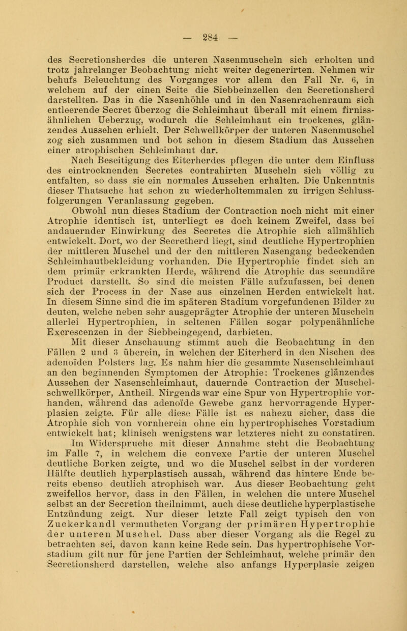 des Secretionsherdes die unteren Nasenmuscheln sich erholten und trotz jahrelanger Beobachtung nicht weiter degenerirten. Nehmen wir behufs Beleuchtung des Vorganges vor allem den Fall Nr. 6, in welchem auf der einen Seite die Siebbeinzellen den Secretionsherd darstellten. Das in die Nasenhöhle und in den Nasenrachenraum sich entleerende Secret überzog die Schleimhaut überall mit einem firniss- ähnlichen Ueberzug? wodurch die Schleimhaut ein trockenes, glän- zendes Aussehen erhielt. Der Schwellkörper der unteren Nasenmuschel zog sich zusammen und bot schon in diesem Stadium das Aussehen einer atrophischen Schleimhaut dar. Nach Beseitigung des Eiterherdes pflegen die unter dem Einfluss des eintrocknenden Secretes contrahirten Muscheln sich völlig zu entfalten, so dass sie ein normales Aussehen erhalten. Die Unkenntnis dieser Thatsache hat schon zu wiederholtemmalen zu irrigen Schluss- folgerungen Veranlassung gegeben. Obwohl nun dieses Stadium der Contraction noch nicht mit einer Atrophie identisch ist, unterliegt es doch keinem Zweifel, dass bei andauernder Einwirkung des Secretes die Atrophie sich allmählich entwickelt. Dort, wo der Secretherd liegt, sind deutliche Hypertrophien der mittleren Muschel und der den mittleren Nasengang bedeckenden Schleimhautbekleidung vorhanden. Die Hypertrophie findet sich an dem primär erkrankten Herde, während die Atrophie das secundäre Product darstellt. So sind die meisten Fälle aufzufassen, bei denen sich der Process in der Nase aus einzelnen Herden entwickelt hat. In diesem Sinne sind die im späteren Stadium vorgefundenen Bilder zu deuten, welche neben sehr ausgeprägter Atrophie der unteren Muscheln allerlei Hypertrophien, in seltenen Fällen sogar polypenähnliche Excrescenzen in der Siebbeingegend, darbieten. Mit dieser Anschauung stimmt auch die Beobachtung in den Fällen 2 und 3 überein, in welchen der Eiterherd in den Nischen des adenoiden Polsters lag. Es nahm hier die gesammte Nasenschleimhaut an den beginnenden Symptomen der Atrophie: Trockenes glänzendes Aussehen der Nasenschleimhaut, dauernde Contraction der Muschel- schwellkörper, Antheil. Nirgends war eine Spur von Hypertrophie vor- handen, während das adenoide Gewebe ganz hervorragende Hyper- plasien zeigte. Für alle diese Fälle ist es nahezu sicher, dass die Atrophie sich von vornherein ohne ein hypertrophisches Vorstadium entwickelt hat; klinisch wenigstens war letzteres nicht zu constatiren. Im Widerspruche mit dieser Annahme steht die Beobachtung im Falle 7, in welchem die convexe Partie der unteren Muschel deutliche Borken zeigte, und wo die Muschel selbst in der vorderen Hälfte deutlich hyperplastisch aussah, während das hintere Ende be- reits ebenso deutlich atrophisch war. Aus dieser Beobachtung geht zweifellos hervor, dass in den Fällen, in welchen die untere Muschel selbst an der Secretion theilnimmt, auch diese deutliche hyperplastische Entzündung zeigt. Nur dieser letzte Fall zeigt typisch den von Zuckerkandl vermutheten Vorgang der primären Hypertrophie der unteren Muschel. Dass aber dieser Vorgang als die Regel zu betrachten sei, davon kann keine Rede sein. Das hypertrophische Vor- stadium gilt nur für jene Partien der Schleimhaut, welche primär den Secretionsherd darstellen, welche also anfangs H}rperplasie zeigen