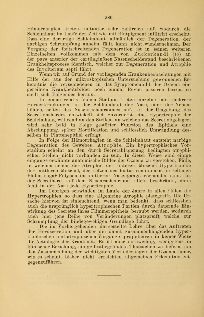 Hämorrhagien treten mitunter sehr zahlreich auf, wodurch die Schleimhaut im Laufe der Zeit wie mit Blutpigment infiltrirt erscheint. Dass eine derartige Schleimhaut allmählich der Degeneration, der narbigen Schrumpfung anheim fällt, kann nicht wundernehmen. Der Vorgang der fortschreitenden Degeneration ist in seinen weiteren Einzelheiten vollkommen mit dem von Zuckerkandl (15) an der pars anterior der cartilaginösen Nasenscheidewand beschriebenen Krankheitsprocess identisch, welcher zur Degeneration und Atrophie des Involucrum septi führt. Wenn wir auf Grund der vorliegenden Krankenbeobachtungen mit Hilfe der aus der mikroskopischen Untersuchung gewonnenen Er- kenntnis die verschiedenen in das Symptomenbild der Ozaena ein- gereihten Krankheitsbilder noch einmal Revue passiren lassen, so stellt sich Folgendes heraus: In einem relativ frühen Stadium treten einzelne oder mehrere Herderkrankungen in der Schleimhaut der Nase, oder der Neben- höhlen, selten des Nasenrachenraumes auf. In der Umgebung des Secretionsherdes entwickelt sich zuvörderst eine Hypertrophie der Schleimhaut, während an den Stellen, an welchen das Secret abgelagert wird, sehr bald in Folge gestörter Function des Epithels eine Abschuppung. später Mortification und schliesslich Umwandlung des- selben in Plattenepithel erfolgt. In Folge der Hämorrhagien in die Schleimhaut entsteht narbige Degeneration des Gewebes: Atrophie. Ein lrypertrophisches Vor- stadium scheint an den durch Secretablagerung bedingten atrophi- schen Stellen nicht vorhanden zu sein. In dieser Weise sind einige eingangs erwähnte anatomische Bilder der Ozaena zu verstehen, Fälle, in welchen neben der Atrophie der unteren Muschel Hypertrophie der mittleren Muschel, der Lefzen des hiatus semilunaris, in seltenen Fällen sogar Polypen im mittleren Nasengange vorhanden sind. Ist der Secretherd auf dem Nasenrachenraum allein beschränkt, dann fehlt in der Nase jede Hypertrophie. Im Uebrigen schwinden im Laufe der Jahre in allen Fällen die Hypertrophien, so dass eine allgemeine Atrophie platzgreift. Die Ur- sache hiervon ist einleuchtend, wenn man bedenkt, dass schliesslich auch die ursprünglich hypertrophischen Partien durch dauernde Ein- wirkung des Secretes ihres Flimmerepithels beraubt werden, wodurch auch hier jene Reihe von Veränderungen platzgreift, welche zur Schrumpfung der bindegewebigen Grundlage führt. Die im Vorhergehenden dargestellte Lehre über das Auftreten der Herdsecretion und über die damit zusammenhängenden hyper- trophischen und atrophischen Vorgänge präjudiciren in keiner Weise die Aetiologie der Krankheit. Es ist aber nothwendig, wenigstens in klinischer Beziehung, einige festbegründete Thatsachen zu liefern, um den Zusammenhang der wichtigsten Veränderungen der Ozaena einer, wie es scheint, bisher nicht erreichten allgemeinen Erkenntnis ent- oeoenzuführen.