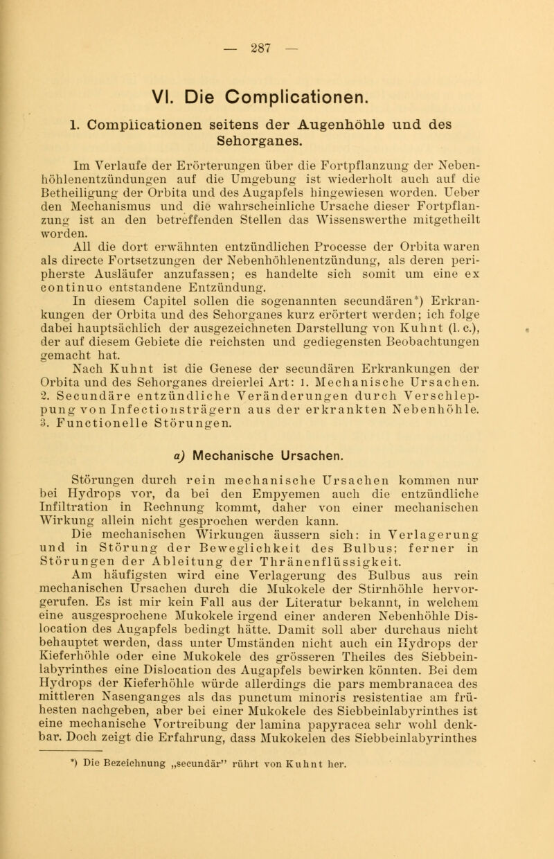 VI. Die Complicationen. 1. Complicationen seitens der Augenhöhle und des Sehorganes. Im Verlaufe der Erörterungen über die Fortpflanzung der Neben- höhlenentzündungen auf die Umgebung ist wiederholt auch auf die Betheiligung der Orbita und des Augapfels hingewiesen worden. Ueber den Mechanismus und die wahrscheinliche Ursache dieser Fortpflan- zung ist an den betreffenden Stellen das Wissenswerthe mitgetheilt worden. All die dort erwähnten entzündlichen Processe der Orbita waren als directe Fortsetzungen der Nebenhöhlenentzündung, als deren peri- pherste Ausläufer anzufassen; es handelte sich somit um eine ex continuo entstandene Entzündung. In diesem Capitel sollen die sogenannten secundären*) Erkran- kungen der Orbita und des Sehorganes kurz erörtert werden; ich folge dabei hauptsächlich der ausgezeichneten Darstellung von Kuhnt (I.e.), der auf diesem Gebiete die reichsten und gediegensten Beobachtungen gemacht hat. Nach Kuhnt ist die Genese der secundären Erkrankungen der Orbita und des Sehorganes dreierlei Art: l. Mechanische Ursachen. 2. Secundäre entzündliche Veränderungen durch Verschlep- pung von Infectionsträgern aus der erkrankten Nebenhöhle. 3. Functioneile Störungen. a) Mechanische Ursachen. Störungen durch rein mechanische Ursachen kommen nur bei Hydrops vor, da bei den Empyemen auch die entzündliche Infiltration in Rechnung kommt, daher von einer mechanischen Wirkung allein nicht gesprochen werden kann. Die mechanischen Wirkungen äussern sich: in Verlagerung und in Störung der Beweglichkeit des Bulbus; ferner in Störungen der Ableitung der Thränenflüssigkeit. Am häufigsten wird eine Verlagerung des Bulbus aus rein mechanischen Ursachen durch die Mukokele der Stirnhöhle hervor- gerufen. Es ist mir kein Fall aus der Literatur bekannt, in welchem eine ausgesprochene Mukokele irgend einer anderen Nebenhöhle Dis- location des Augapfels bedingt hätte. Damit soll aber durchaus nicht behauptet werden, dass unter Umständen nicht auch ein Hydrops der Kieferhöhle oder eine Mukokele des grösseren Theiles des Siebbein- labyrinthes eine Dislocation des Augapfels bewirken könnten. Bei dem Hydrops der Kieferhöhle würde allerdings die pars membranacea des mittleren Nasenganges als das punctum minoris resistentiae am frü- hesten nachgeben, aber bei einer Mukokele des Siebbeinlabyrinthes ist eine mechanische Vortreibung der lamina papyracea sehr wohl denk- bar. Doch zeigt die Erfahrung, dass Mukokelen des Siebbeinlabyrinthes *) Die Bezeichnung „seeundär rührt von Kuhnt her.