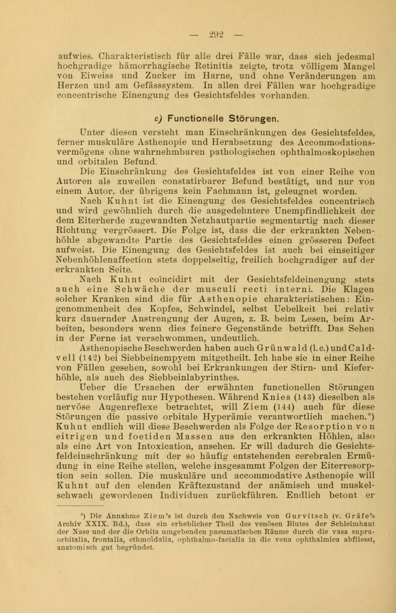 aufwies. Charakteristisch für alle drei Fälle war, dass sich jedesmal hochgradige hämorrhagische Retinitis zeigte, trotz völligem Mangel von Eiweiss und Zucker im Harne, und ohne Veränderungen am Herzen und am Gefässsystem. In allen drei Fällen war hochgradige concentrische Einengung des Gesichtsfeldes vorhanden. c) Functionelle Störungen. Unter diesen versteht man Einschränkungen des Gesichtsfeldes, ferner muskuläre Asthenopie und Herabsetzung des Accommodations- vermögens ohne wahrnehmbaren pathologischen ophthalmoskopischen und orbitalen Befund. Die Einschränkung des Gesichtsfeldes ist von einer Reihe von Autoren als zuweilen constatirbarer Befund bestätigt, und nur von einem Autor, der übrigens kein Fachmann ist, geleugnet worden. Nach Kuhnt ist die Einengung des Gesichtsfeldes concentrisch und wird gewöhnlich durch die ausgedehntere Unempfindlichkeit der dem Eiterherde zugewandten Netzhautpartie segmentartig nach dieser Richtung vergrössert. Die Folge ist, dass die der erkrankten Neben- höhle abgewandte Partie des Gesichtsfeldes einen grösseren Defect aufweist. Die Einengung des Gesichtsfeldes ist auch bei einseitiger Nebenhöhlenaffection stets doppelseitig, freilich hochgradiger auf der erkrankten Seite. Nach Kuhnt co'incidirt mit der Gesichtsfeldeinengung stets auch eine Schwäche der musculi recti interni. Die Klagen solcher Kranken sind die für Asthenopie charakteristischen: Ein- genommenheit des Kopfes, Schwindel, selbst Uebelkeit bei relativ kurz dauernder Anstrengung der Augen, z. B. beim Lesen, beim Ar- beiten, besonders wenn dies feinere Gegenstände betrifft. Das Sehen in der Ferne ist verschwommen, undeutlich. AsthenopischeBeschwerden haben auch Grünwald (I.e.)undCald- vell (142) bei Siebbeinempyem mitgetheilt. Ich habe sie in einer Reihe von Fällen gesehen, sowohl bei Erkrankungen der Stirn- und Kiefer- höhle, als auch des Siebbeinlabyrinthes. Ueber die Ursachen der erwähnten functionellen Störungen bestehen vorläufig nur Hypothesen. Während Knies (143) dieselben als nervöse Augenreflexe betrachtet, will Ziem (144) auch für diese Störungen die passive orbitale Hyperämie verantwortlich machen.*) Kuhnt endlich will diese Beschwerden als Folge der Resorption von eitrigen und foetiden Massen aus den erkrankten Höhlen, also als eine Art von Intoxication, ansehen. Er will dadurch die Gesichts- feldeinschränkung mit der so häufig entstehenden cerebralen Ermü- dung in eine Reihe stellen, welche insgesammt Folgen der Eiterresorp- tion sein sollen. Die muskuläre und aecommodative Asthenopie will Kuhnt auf den elenden Kräftezustand der anämisch und muskel- schwach gewordenen Individuen zurückführen. Endlich betont er *) Die Annahme Ziem's ist durch den Xachweis von Gurvitsch (v. Gräfe'? Archiv XXIX. Bd.), dass ein erheblicher Theil des venösen Blutes der Schleimhaut der Xase und der die Orbita umgebenden pneumatischen Räume durch die vasa supra- orbitalia, frontalia, ethmoidalia, ophthalmo-facialia in die vena ophthalmica abfliesst, anatomisch gut begründet.