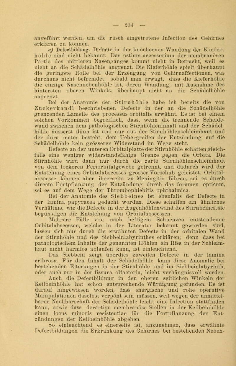 — -294 — angeführt werden, um die rasch eingetretene Infection des Gehirnes erklären zu können. a) Defectbildung. Defecte in der knöchernen Wandung der Kiefer- höhle sind nicht bekannt. Das ostium accessorium der membranösen Partie des mittleren Nasenganges kommt nicht in Betracht, weil es nicht an die Schädelhöhle angrenzt. Die Kieferhöhle spielt überhaupt die geringste Rolle bei der Erzeugung von Gehirnaffectionen, was durchaus nicht befremdet, sobald man erwägt, dass die Kieferhöhle die einzige Nasennebenhöhle ist, deren Wandung, mit Ausnahme des hintersten oberen Winkels, überhaupt nicht an die Schädelhöhle angrenzt. Bei der Anatomie der Stirnhöhle habe ich bereits die von Zuckerkandl beschriebenen Defecte in der an die Schädelhöhle grenzenden Lamelle des processus orbitalis erwähnt. Es ist bei einem solchen Vorkommen begreiflich, dass, wenn die trennende Scheide- wand zwischen dem pathologischen Stirnhöhleninhalt und der Schädel- höhle äusserst dünn ist und nur aus der Stirnhöhlenschleimhaut und der dura mater besteht, dem Uebergreifen der Entzündung auf die Schädelhöhle kein grösserer Widerstand im Wege steht. Defecte an der unteren Orbitalplatte der Stirnhöhle schaffen gleich- falls eine weniger widerstandsfähige Grenze gegen die Orbita. Die Stirnhöhle wird dann nur durch die zarte Stirnhöhlenschleimhaut von dem lockeren Periorbitalgewebe getrennt, und dadurch wird der Entstehung eines Orbitalabscesses grosser Vorschub geleistet. Orbital- abscesse können aber ihrerseits zu Meningitis führen, sei es durch directe Fortpflanzung der Entzündung durch das foramen opticum. sei es auf dem Wege der Thrombophlebitis ophthalmica. Bei der Anatomie des Siebb eines ist ebenfalls der Defecte in der lamina papyracea gedacht worden. Diese schaffen ein ähnliches Verhältnis, wie die Defecte in der Augenhöhlenwand des Stirnbeines, sie begünstigen die Entstehung von Orbitalabscessen. Mehrere Fälle von nach heftigem Schneuzen entstandenen Orbitalabscessen, welche in der Literatur bekannt geworden sind, lassen sich nur durch die erwähnten Defecte in der orbitalen Wand der Stirnhöhle und des Siebbeinlabyrinthes erklären; denn dass bei pathologischem Inhalte der genannten Höhlen ein Riss in der Schleim- haut nicht harmlos ablaufen kann, ist einleuchtend. Das Siebbein zeigt überdies zuweilen Defecte in der lamina cribrosa. Für den Inhalt der Schädelhöhie kann diese Anomalie bei bestehenden Eiterungen in der Stirnhöhle und im Siebbeinlabyrinth, oder auch nur in der fissura olfactoria, leicht verhängnisvoll werden. Auch die Defectbildung in den oberen seitlichen Winkeln der Keilbeinhöhle hat schon entsprechende Würdigung gefunden. Es ist darauf hingewiesen worden, dass energische und rohe operative Manipulationen daselbst verpönt sein müssen, weil wegen der unmittel- baren Nachbarschaft der Schädelhöhle leicht eine Infection stattfinden kann, sowie dass derartige membranöse Stellen in der Keilbeinhöhle einen locus minoris resistentiae für die Fortpflanzung der Ent- zündungen der Keilbeinhöhle abgeben. So einleuchtend es einerseits ist, anzunehmen, dass erwähnte Defectbildunoen die Erkrankuno- des Gehirnes bei bestehenden Neben-