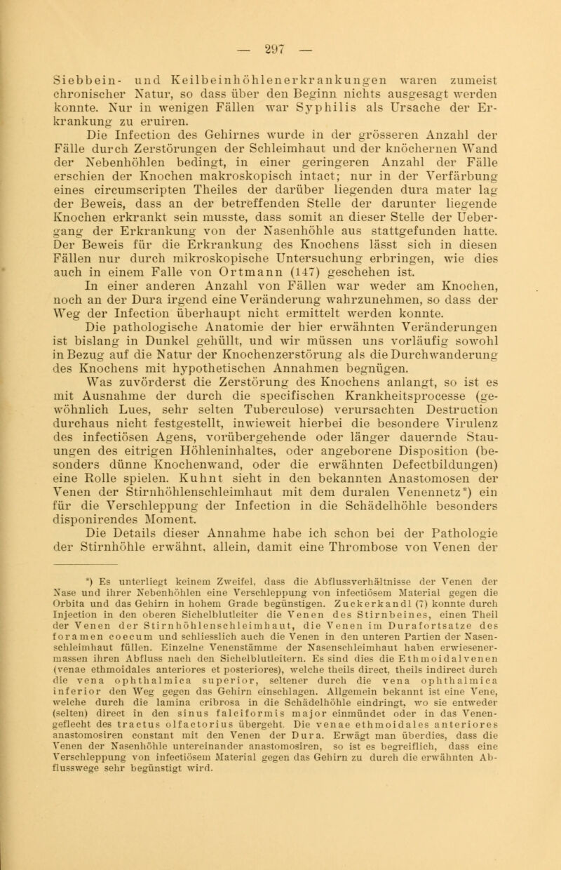 Siebbein- und Keilbeinhöhlenerkrankungen waren zumeist chronischer Natur, so dass über den Beginn nichts ausgesagt werden konnte. Nur in wenigen Fällen war Syphilis als Ursache der Er- krankung zu eruiren. Die Infection des Gehirnes wurde in der grösseren Anzahl der Fälle durch Zerstörungen der Schleimhaut und der knöchernen Wand der Nebenhöhlen bedingt, in einer geringeren Anzahl der Fälle erschien der Knochen makroskopisch intact; nur in der Verfärbung eines circumscripten Theiles der darüber liegenden dura mater lag der Beweis, dass an der betreffenden Stelle der darunter liegende Knochen erkrankt sein musste, dass somit an dieser Stelle der Ueber- gang der Erkrankung von der Nasenhöhle aus stattgefunden hatte. Der Beweis für die Erkrankung des Knochens lässt sich in diesen Fällen nur durch mikroskopische Untersuchung erbringen, wie dies auch in einem Falle von Ortmann (147) geschehen ist. In einer anderen Anzahl von Fällen war weder am Knochen, noch an der Dura irgend eine Veränderung wahrzunehmen, so dass der Weg der Infection überhaupt nicht ermittelt werden konnte. Die pathologische Anatomie der hier erwähnten Veränderungen ist bislang in Dunkel gehüllt, und wir müssen uns vorläufig sowohl in Bezug auf die Natur der Knochenzerstörung als die Durchwanderung des Knochens mit hypothetischen Annahmen begnügen. Was zuvörderst die Zerstörung des Knochens anlangt, so ist es mit Ausnahme der durch die specifischen Krankheitsprocesse (ge- wöhnlich Lues, sehr selten Tuberculose) verursachten Destruction durchaus nicht festgestellt, inwieweit hierbei die besondere Virulenz des infectiösen Agens, vorübergehende oder länger dauernde Stau- ungen des eitrigen Höhleninhaltes, oder angeborene Disposition (be- sonders dünne Knochenwand, oder die erwähnten Defectbildungen) eine Rolle spielen. Kuhnt sieht in den bekannten Anastomosen der Venen der Stirnhöhlenschleimhaut mit dem duralen Venennetz*) ein für die Verschleppung der Infection in die Schädelhöhle besonders disponirendes Moment. Die Details dieser Annahme habe ich schon bei der Pathologie der Stirnhöhle erwähnt, allein, damit eine Thrombose von Venen der *) Es unterliegt keinem Zweifel, dass die Abflussverhältnisse der Venen der Nase und ihrer Nebenhöhlen eine Verschleppung von infectiösem Material gegen die Orbita und das Gehirn in hohem Grade begünstigen. Zuckerkandl (7) konnte durch Injection in den oberen Sichelblutleiter die Venen des Stirnbeines, einen Theil der Venen der Stirnhöhlenschlei mh au t, die Venen im Durafortsatze des foramen coecum und schliesslich auch die Venen in den unteren Partien der Nasen- schleimhaut füllen. Einzelne Venenstämme der Nasenschleimhaut haben erwiesener- massen ihren Abfluss nach den Sichelblutleitern. Es sind dies die Ethmoidalvenen (venae ethmoidales anteriores et posteriores), welche theils direct, theils indirect durch die vena ophthalmica superior, seltener durch die vena Ophthalmica inferior den Weg gegen das Gehirn einschlagen. Allgemein bekannt ist eine Vene, welche durch die lamina cribrosa in die Schädelhöhle eindringt, wo sie entweder (selten) direct in den sinus falciformis major einmündet oder in das Venen- geflecht des tractus olfactorius übergeht. Die venae ethmoidales anteriores anastomosiren constant mit den Venen der Dura. Erwägt man überdies, dass die Venen der Nasenhöhle untereinander anastomosiren, so ist es begreiflich, dass eine Verschleppung von infectiösem Material gegen das Gehirn zu durch die erwähnten Ab- flusswege sehr begünstigt wird.