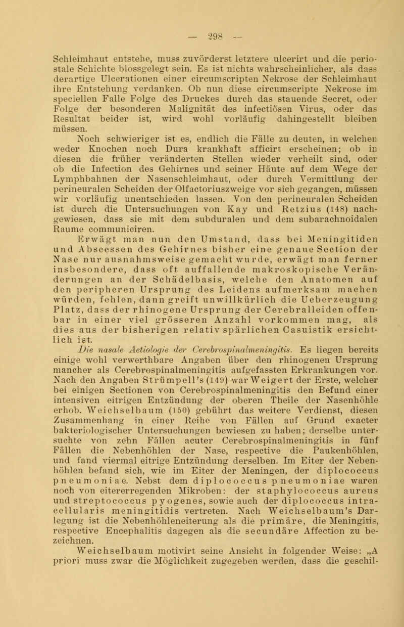 Schleimhaut entstehe, muss zuvörderst letztere ulcerirt und die perio- stale Schichte blossgelegt sein. Es ist nichts wahrscheinlicher, als dass derartige Ulcerationen einer circumscripten Nekrose der Schleimhaut ihre Entstehung verdanken. Ob nun diese circumscripte Nekrose im speciellen Falle Folge des Druckes durch das stauende Secret, oder Folge der besonderen Malignität des infectiösen Virus, oder das Resultat beider ist, wird wohl vorläufig dahingestellt bleiben müssen. Noch schwieriger ist es, endlich die Fälle zu deuten, in welchen weder Knochen noch Dura krankhaft afficirt erscheinen; ob in diesen die früher veränderten Stellen wieder verheilt sind, oder ob die Infection des Gehirnes und seiner Häute auf dem Wege der Lymphbahnen der Nasenschleimhaut, oder durch Vermittlung der perineuralen Scheiden der Olfactoriuszweige vor sich gegangen, müssen wir vorläufig unentschieden lassen. Von den perineuralen Scheiden ist durch die Untersuchungen von Kay und Retzius (148) nach- gewiesen, dass sie mit dem subduralen und dem subarachnoidalen Räume communiciren. Erwägt man nun den Umstand, dass bei Meningitiden und Abscessen des Gehirnes bisher eine genaue Section der Nase nur ausnahmsweise gemacht wurde, erwägt man ferner insbesondere, dass oft auffallende makroskopische Verän- derungen an der Schädelbasis, welche den Anatomen auf den peripheren Ursprung des Leidens aufmerksam machen würden, fehlen, dann greift unwillkürlich die Ueberzeugung Platz, dass der rhinogene Ursprung der Cerebralleiden offen- bar in einer viel grösseren Anzahl vorkommen mag, als dies aus der bisherigen relativ spärlichen Casuistik ersicht- lich ist. Die nasale Aetiologie der Cerebrospinalmeningitis. Es liegen bereits einige wohl verwerthbare Angaben über den rhinogenen Ursprung mancher als Cerebrospinalmeningitis aufgefassten Erkrankungen vor. Nach den Angaben Strümpell^ (149) war Weigert der Erste, welcher bei einigen Sectionen von Cerebrospinalmeningitis den Befund einer intensiven eitrigen Entzündung der oberen Theile der Nasenhöhle erhob. Weichselbaum (150) gebührt das weitere Verdienst, diesen Zusammenhang in einer Reihe von Fällen auf Grund exacter bakteriologischer Untersuchungen bewiesen zu haben; derselbe unter- suchte von zehn Fällen acuter Cerebrospinalmeningitis in fünf Fällen die Nebenhöhlen der Nase, respective die Paukenhöhlen, und fand viermal eitrige Entzündung derselben. Im Eiter der Neben- höhlen befand sich, wie im Eiter der Meningen, der diplococcus pneumoniae. Nebst dem diplococcus pneumoniae waren noch von eitererregenden Mikroben: der staphylococcus aureus und Streptococcus p y ogenes, sowie auch der diplococcus intra- cellularis meningitidis vertreten. Nach WTeichselbaum's Dar- legung ist die Nebenhöhleneiterung als die primäre, die Meningitis, respective Encephalitis dagegen als die secundäre Affection zu be- zeichnen. Weichselbaum motivirt seine Ansicht in folgender Weise: „A priori muss zwar die Möglichkeit zugegeben werden, dass die geschil-
