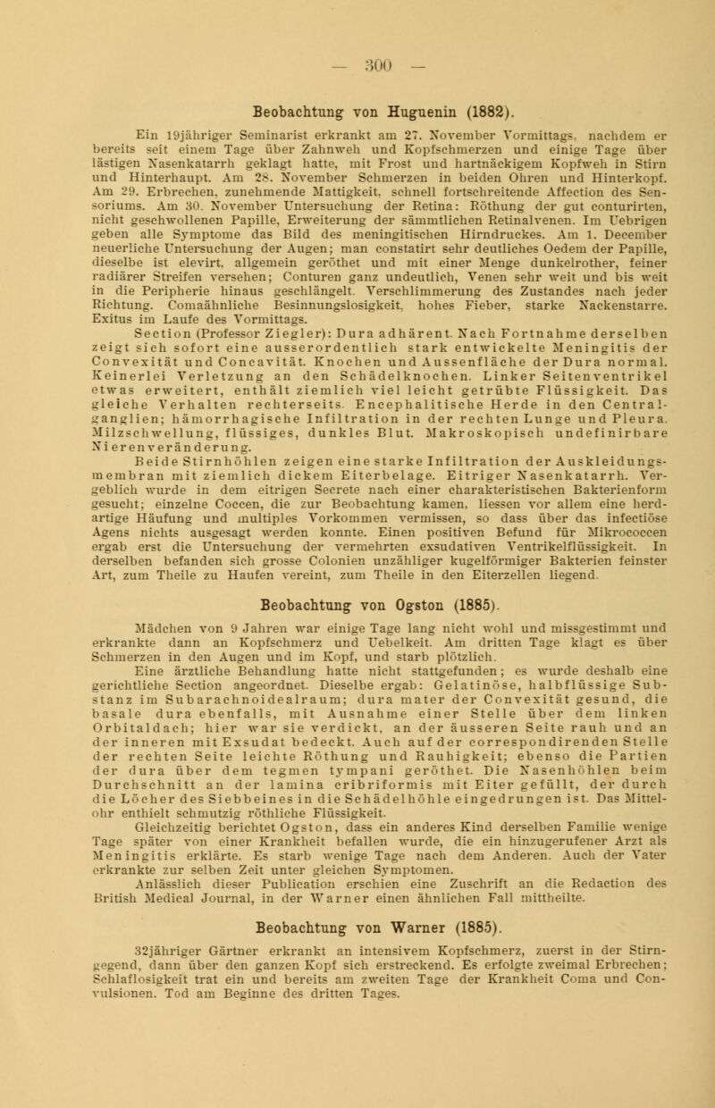 Beobachtung von Hugnenin (1882). Ein 19jähriger Seminarist erkrankt am 27. November Vormittags, nachdem er bereits seit einem Tage über Zahnweh und Kopfschmerzen und einige Tage über lästigen Xasenkatarrh geklagt hatte, mit Frost und hartnäckigem Kopfweh in Stirn und Hinterhaupt. Am 26. November Schmerzen in beiden Ohren und Hinterkopf. Am 29. Erbrechen, zunehmende Mattigkeit, schnell fortschreitende Affection des Sen- soriums. Am 30. November Untersuchung der Retina: Röthung der gut conturirten, nicht geschwollenen Papille, Erweiterung der sämmtlichen Retinalvenen. Im Uebrigen geben alle Symptome das Bild des meningitischen Hirndruckes. Am 1. December neuerliche Untersuchung der Augen; man constatirt sehr deutliches Oedem der Papille, dieselbe ist elevirt. allgemein geröthet und mit einer Menge dunkelrother, feiner radiärer Streifen versehen; Conturen ganz undeutlich, Venen sehr weit und bis weit in die Peripherie hinaus geschlängelt. Verschlimmerung des Zustandes nach jeder Richtung. Comaähnliche Besinnungslosigkeit, hohes Fieber, starke Nackenstarre. Exitus im Laufe des Vormittags. Section (Professor Ziegler): Dura adhärent. Nach Fortnahme derselben zeigt sich sofort eine ausserordentlich stark entwickelte Meningitis der Convexität und Concavität. Knochen undAussenfläche der Dura normal. Keinerlei Verletzung an den Schädelknochen. Linker Seiten Ventrikel etwas erweitert, enthält ziemlich viel leicht getrübte Flüssigkeit. Das gleiche Verhalten rechterseits. Encephalitische Herde in den Central- ganglien; hämorrhagische Infiltration in der rechten Lunge und Pleura. Milz seh wellung, flüssiges, dunkles Blut. Makroskopisch undefinirbare Xierenveränderung. Beide Stirnhöhlen zeigen eine starke Infiltration der Auskleidungs- membran mit ziemlich dickem Eiterbelage. Eitriger Nasenkatarrh. Ver- geblich wurde in dem eitrigen Secrete nach einer charakteristischen Bakterienform gesucht; einzelne Coccen, die zur Beobachtung kamen, Hessen vor allem eine herd- artige Häufung und multiples Vorkommen vermissen, so dass über das infectiöse Agens nichts ausgesagt werden konnte. Einen positiven Befund für Mikrococcen ergab erst die Untersuchung der vermehrten exsudativen Ventrikelflüssigkeit. In derselben befanden sich grosse Colonien unzähliger kugelförmiger Bakterien feinster Art, zum Theile zu Haufen vereint, zum Theile in den Eiterzellen liegend. Beobachtung von Ogston (1885). Mädchen von 9 Jahren war einige Tage lang nicht wohl und missgestimmt und erkrankte dann an Kopfschmerz und Uebelkeit. Am dritten Tage klagt es über Schmerzen in den Augen und im Kopf, und starb plötzlich. Eine ärztliche Behandlung hatte nicht stattgefunden; es wurde deshalb eine gerichtliche Section angeordnet. Dieselbe ergab: Gelatinöse, halbflüssige Sub- stanz im Subarachnoidealraum; dura mater der Convexität gesund, die basale dura ebenfalls, mit Ausnahme einer Stelle über dem linken Orbitaldach; hier war sie verdickt, an der äusseren Seite rauh und an der inneren mit Exsudat bedeckt. Auch auf der correspondirenden Stelle der rechten Seite leichte Röthung und Rauhigkeit; ebenso die Partien der dura über dem tegmen tympani geröthet. Die Nasenhöhlen beim Durchschnitt an der lamina cribriformis mit Eiter gefüllt, der durch die Löcher des Siebbeines in die Schädelhöhle eingedrungen ist. Das Mittel- ohr enthielt schmutzig röthliche Flüssigkeit. Gleichzeitig berichtet Ogston, dass ein anderes Kind derselben Familie wenige Tage später von einer Krankheit befallen wurde, die ein hinzugerufener Arzt als Meningitis erklärte. Es starb wenige Tage nach dem Anderen. Auch der Vater erkrankte zur selben Zeit unter gleichen Symptomen. Anlässlich dieser Publication erschien eine Zuschrift an die Redaction des British Medical Journal, in der Warner einen ähnlichen Fall mittheilte. Beobachtung von Warner (1885). 32jähriger Gärtner erkrankt an intensivem Kopfschmerz, zuerst in der Stirn- gegend, dann über den ganzen Kopf sich erstreckend. Es erfolgte zweimal Erbrechen; Schlaflosigkeit trat ein und bereits am zweiten Tage der Krankheit Coma und Con- vulsionen. Tod am Besinne des dritten Tases.