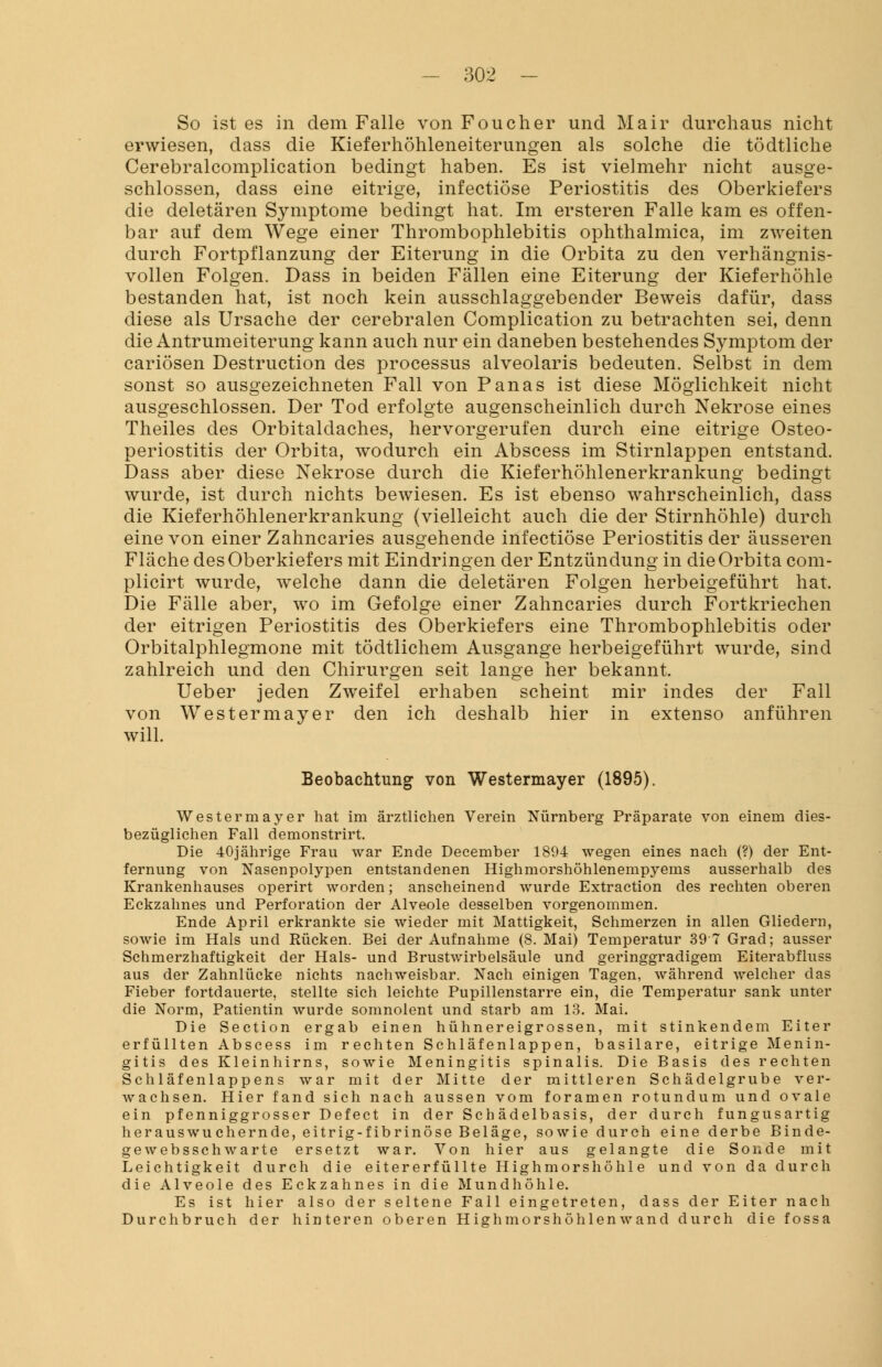 So ist es in dem Falle von Foucher und Mair durchaus nicht erwiesen, dass die Kieferhöhleneiterungen als solche die tödtliche Cerebralcomplication bedingt haben. Es ist vielmehr nicht ausge- schlossen, dass eine eitrige, infectiöse Periostitis des Oberkiefers die deletären Symptome bedingt hat. Im ersteren Falle kam es offen- bar auf dem Wege einer Thrombophlebitis ophthalmica, im zweiten durch Fortpflanzung der Eiterung in die Orbita zu den verhängnis- vollen Folgen. Dass in beiden Fällen eine Eiterung der Kieferhöhle bestanden hat, ist noch kein ausschlaggebender Beweis dafür, dass diese als Ursache der cerebralen Complication zu betrachten sei, denn die Antrumeiterung kann auch nur ein daneben bestehendes Symptom der cariösen Destruction des processus alveolaris bedeuten. Selbst in dem sonst so ausgezeichneten Fall von Panas ist diese Möglichkeit nicht ausgeschlossen. Der Tod erfolgte augenscheinlich durch Nekrose eines Theiles des Orbitaldaches, hervorgerufen durch eine eitrige Osteo- periostitis der Orbita, wodurch ein Abscess im Stirnlappen entstand. Dass aber diese Nekrose durch die Kieferhöhlenerkrankung bedingt wurde, ist durch nichts bewiesen. Es ist ebenso wahrscheinlich, dass die Kieferhöhlenerkrankung (vielleicht auch die der Stirnhöhle) durch eine von einer Zahncaries ausgehende infectiöse Periostitis der äusseren Fläche des Oberkiefers mit Eindringen der Entzündung in die Orbita com- plicirt wurde, welche dann die deletären Folgen herbeigeführt hat. Die Fälle aber, wo im Gefolge einer Zahncaries durch Fortkriechen der eitrigen Periostitis des Oberkiefers eine Thrombophlebitis oder Orbitalphlegmone mit tödtlichem Ausgange herbeigeführt wurde, sind zahlreich und den Chirurgen seit lange her bekannt. Ueber jeden Zweifel erhaben scheint mir indes der Fall von Westermayer den ich deshalb hier in extenso anführen will. Beobachtung von Westermayer (1895). Westermayer hat im ärztlichen Verein Nürnberg Präparate von einem dies- bezüglichen Fall demonstrirt. Die 40jährige Frau war Ende December 1894 wegen eines nach (?) der Ent- fernung von Nasenpolypen entstandenen Highmorshöhlenempyems ausserhalb des Krankenhauses operirt worden; anscheinend wurde Extraction des rechten oberen Eckzahnes und Perforation der Alveole desselben vorgenommen. Ende April erkrankte sie wieder mit Mattigkeit, Schmerzen in allen Gliedern, sowie im Hals und Rücken. Bei der Aufnahme (8. Mai) Temperatur 39 7 Grad; ausser Schmerzhaftigkeit der Hals- und Brustwirbelsäule und geringgradigem Eiterabfluss aus der Zahnlücke nichts nachweisbar. Nach einigen Tagen, während welcher das Fieber fortdauerte, stellte sich leichte Pupillenstarre ein, die Temperatur sank unter die Norm, Patientin wurde somnolent und starb am 13. Mai. Die Section ergab einen hühnereigrossen, mit stinkendem Eiter erfüllten Abscess im rechten Schläfenlappen, basilare, eitrige Menin- gitis des Kleinhirns, sowie Meningitis spinalis. Die Basis des rechten Schläfenlappens war mit der Mitte der mittleren Schädelgrube ver- wachsen. Hier fand sich nach aussen vom foramen rotundum und ovale ein pfenniggrosser Defect in der Schädelbasis, der durch fungusartig herauswuchernde, eitrig-fibrinöse Beläge, sowie durch eine derbe Binde- gew ebssch warte ersetzt war. Von hier aus gelangte die Sonde mit Leichtigkeit durch die eitererfüllte Highmorshöhle und von da durch die Alveole des Eckzahnes in die Mundhöhle. Es ist hier also der seltene Fall eingetreten, dass der Eiter nach Durch bruch der hinteren oberen High morshöhlen wand durch die fossa