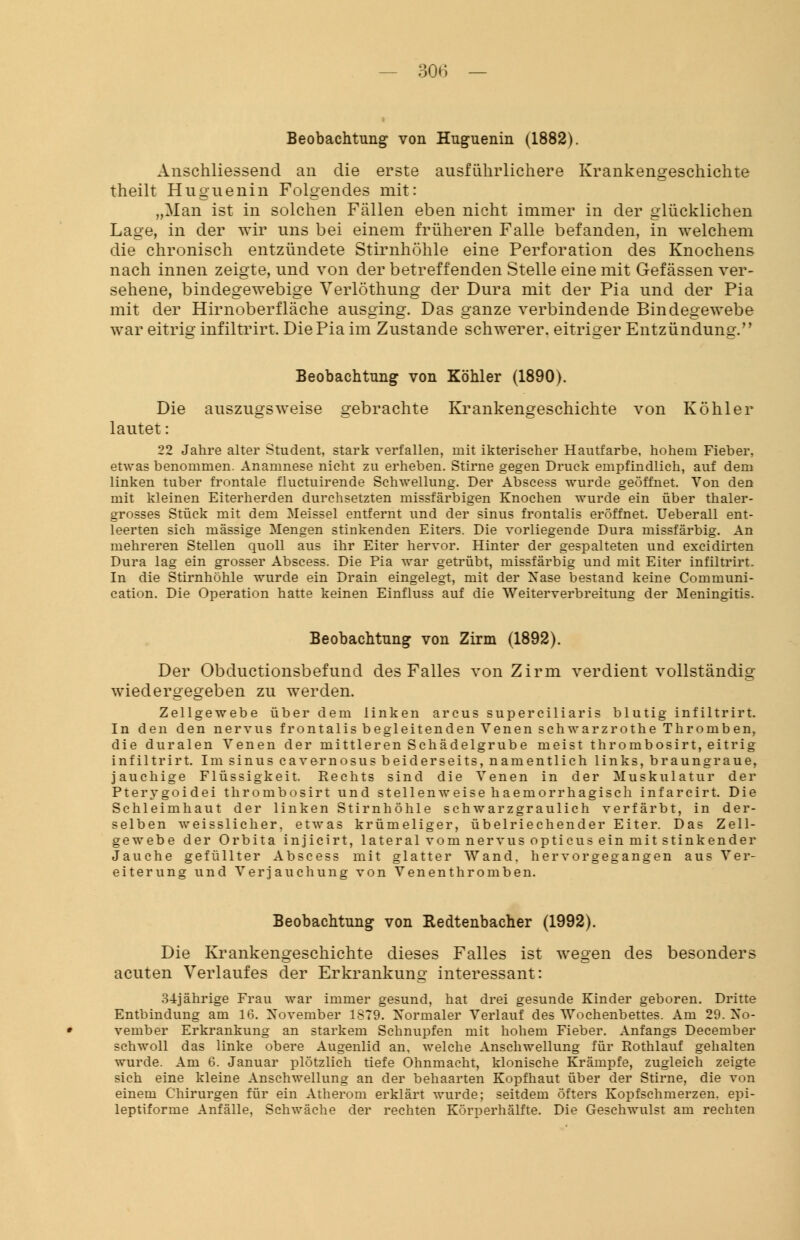 Beobachtung von Huguenin (1882). Anschliessend an die erste ausführlichere Krankengeschichte theilt Huguenin Folgendes mit: „Man ist in solchen Fällen eben nicht immer in der glücklichen Lage, in der wir uns bei einem früheren Falle befanden, in welchem die chronisch entzündete Stirnhöhle eine Perforation des Knochens nach innen zeigte, und von der betreffenden Stelle eine mit Gefässen ver- sehene, bindegewebige Verlöthung der Dura mit der Pia und der Pia mit der Hirnoberfläche ausging. Das ganze verbindende Bindegewebe war eitrig infiltrirt. Die Pia im Zustande schwerer, eitriger Entzündung. Beobachtung von Köhler (1890). Die auszugsweise gebrachte Krankengeschichte von Köhler lautet: 22 Jahre alter Student, stark verfallen, mit ikterischer Hautfarbe, hohem Fieber, etwas benommen. Anamnese nicht zu erheben. Stirne gegen Druck empfindlich, auf dem linken tuber frontale fluctuirende Schwellung. Der Abscess wurde geöffnet. Von den mit kleinen Eiterherden durchsetzten missfärbigen Knochen wurde ein über thaler- grosses Stück mit dem Meissel entfernt und der sinus frontalis eröffnet. Ueberall ent- leerten sich massige Mengen stinkenden Eiters. Die vorliegende Dura missfärbig. An mehreren Stellen quoll aus ihr Eiter hervor. Hinter der gespalteten und excidirten Dura lag ein grosser Abscess. Die Pia war getrübt, missfärbig und mit Eiter infiltrirt. In die Stirnhöhle wurde ein Drain eingelegt, mit der Nase bestand keine Communi- cation. Die Operation hatte keinen Einfluss auf die Weiterverbreitung der Meningitis. Beobachtung von Zirm (1892). Der Obductionsbefund des Falles von Zirm verdient vollständig wiedergegeben zu werden. Zellgewebe über dem linken arcus superciliaris blutig infiltrirt. In den den nervus frontalis begleitenden Venen schwarzrothe Thromben, die duralen Venen der mittleren Schädelgrube meist thrombosirt, eitrig infiltrirt. Im sinus cavernosus beiderseits, namentlich links, braungraue, jauchige Flüssigkeit. Rechts sind die Venen in der Muskulatur der Pterygoidei thrombosirt und stellenweise haemorrhagisch infarcirt. Die Schleimhaut der linken Stirnhöhle schwarzgraulich verfärbt, in der- selben weisslicher. etwas krümeliger, übelriechender Eiter. Das Zell- gewebe der Orbita injicirt, lateral vom nervus opticus ein mit stinkender Jauche gefüllter Abscess mit glatter Wand, hervorgegangen aus Ver- eiterung und Verjauchung von Venenthromben. Beobachtung von Redtenbacher (1992). Die Krankengeschichte dieses Falles ist wegen des besonders acuten Verlaufes der Erkrankung interessant: 3-1 jährige Frau war immer gesund, hat drei gesunde Kinder geboren. Dritte Entbindung am 16. November 1879. Normaler Verlauf des Wochenbettes. Am 29. No- vember Erkrankung an starkem Schnupfen mit hohem Fieber. Anfangs December schwoll das linke obere Augenlid an, welche Anschwellung für Rothlauf gehalten wurde. Am 6. Januar plötzlich tiefe Ohnmacht, klonische Krämpfe, zugleich zeigte sich eine kleine Anschwellung an der behaarten Kopfhaut über der Stirne, die von einem Chirurgen für ein Atherom erklärt wurde; seitdem öfters Kopfschmerzen, epi- leptiforme Anfälle, Schwäche der rechten Körperhälfte. Die Geschwulst am rechten