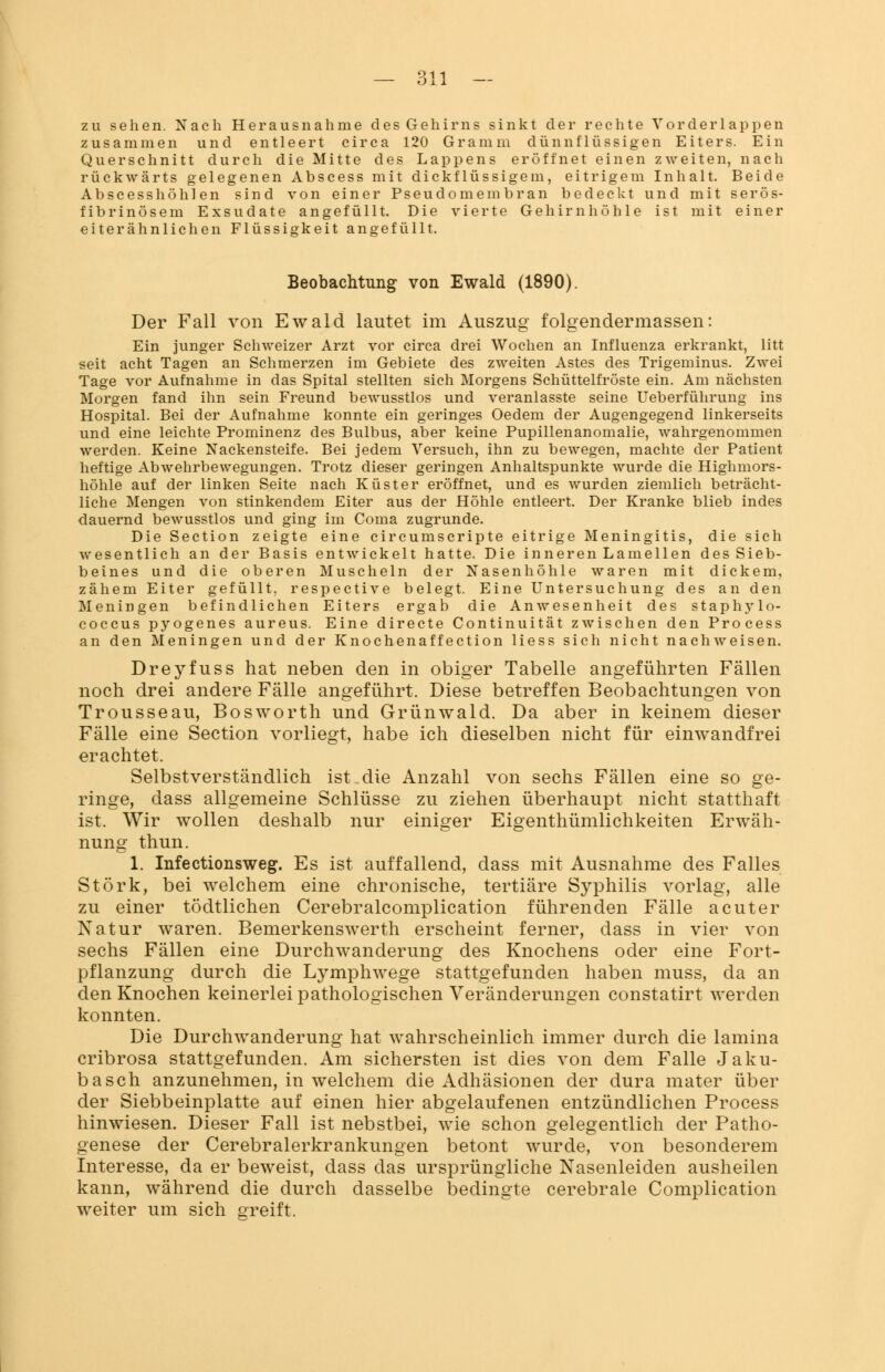 zu sehen. Nach Herausnahme des Gehirns sinkt der rechte Vor der läppen zusammen und entleert circa 120 Gramm dünnflüssigen Eiters. Ein Querschnitt durch die Mitte des Lappens eröffnet einen zweiten, nach rückwärts gelegenen Abscess mit dickflüssigem, eitrigem Inhalt. Beide Abscesshöhlen sind von einer Pseudomembran bedeckt und mit serös- fibrinösem Exsudate angefüllt. Die vierte Gehirn höhle ist mit einer eiterähnlichen Flüssigkeit angefüllt. Beobachtung von Ewald (1890). Der Fall von Ewald lautet im Auszug folgendermassen: Ein junger Schweizer Arzt vor circa drei Wochen an Influenza erkrankt, litt seit acht Tagen an Schmerzen im Gebiete des zweiten Astes des Trigeminus. Zwei Tage vor Aufnahme in das Spital stellten sich Morgens Schüttelfröste ein. Am nächsten Morgen fand ihn sein Freund bewusstlos und veranlasste seine Ueberführung ins Hospital. Bei der Aufnahme konnte ein geringes Oedem der Augengegend linkerseits und eine leichte Prominenz des Bulbus, aber keine Pupillenanomalie, wahrgenommen werden. Keine Nackensteife. Bei jedem Versuch, ihn zu bewegen, machte der Patient heftige Abwehrbewegungen. Trotz dieser geringen Anhaltspunkte wurde die Highmors- höhle auf der linken Seite nach Küster eröffnet, und es wurden ziemlich beträcht- liche Mengen von stinkendem Eiter aus der Höhle entleert. Der Kranke blieb indes dauernd bewusstlos und ging im Coma zugrunde. Die Section zeigte eine circumscripte eitrige Meningitis, die sich wesentlich an der Basis entwickelt hatte. Die inneren Lamellen des Sieb- beines und die oberen Muscheln der Nasenhöhle waren mit dickem, zähem Eiter gefüllt, respective belegt. Eine Untersuchung des an den Meningen befindlichen Eiters ergab die Anwesenheit des staphj'lo- coccus pyogenes aureus. Eine directe Continuität zwischen den Process an den Meningen und der Knochenaffection liess sich nicht nachweisen. Dreyfuss hat neben den in obiger Tabelle angeführten Fällen noch drei andere Fälle angeführt. Diese betreffen Beobachtungen von Trousseau, Bosworth und Grünwald. Da aber in keinem dieser Fälle eine Section vorliegt, habe ich dieselben nicht für einwandfrei erachtet. Selbstverständlich ist die Anzahl von sechs Fällen eine so ge- ringe, dass allgemeine Schlüsse zu ziehen überhaupt nicht statthaft ist. Wir wollen deshalb nur einiger Eigenthümlichkeiten Erwäh- nung thun. 1. Infectionsweg. Es ist auffallend, dass mit Ausnahme des Falles Störk, bei welchem eine chronische, tertiäre Syphilis vorlag, alle zu einer tödtlichen Cerebralcomplication führenden Fälle acuter Natur waren. Bemerkenswerth erscheint ferner, dass in vier von sechs Fällen eine Durchwanderung des Knochens oder eine Fort- pflanzung durch die Lymphwege stattgefunden haben muss, da an den Knochen keinerlei pathologischen Veränderungen constatirt werden konnten. Die Durchwanderung hat wahrscheinlich immer durch die lamina cribrosa stattgefunden. Am sichersten ist dies von dem Falle Jaku- basch anzunehmen, in welchem die Adhäsionen der dura mater über der Siebbeinplatte auf einen hier abgelaufenen entzündlichen Process hinwiesen. Dieser Fall ist nebstbei, wie schon gelegentlich der Patho- genese der Cerebralerkrankungen betont wurde, von besonderem Interesse, da er beweist, dass das ursprüngliche Nasenleiden ausheilen kann, während die durch dasselbe bedingte cerebrale Complication weiter um sich greift.