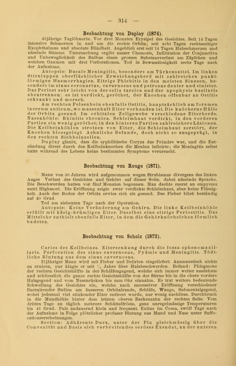 - 31-1 — Beobachtung von Duplay (1874). 45jährige Taglöhnerin. Vor drei Monaten Erysipel des Gesichtes. Seit 14 Tagen intensive Schmerzen in und um die rechte Orbita; seit acht Tagen rechtsseitiger Exophthalmus und absolute Blindheit. Angeblich erst seit 14 Tagen Halsschmerzen und näselnde Stimme. Untersuchung ergibt ausser Chemosis, Infiltration der Conjunctiva und Unbeweglichkeit des Bulbus einen grossen Substanzverlust am Zäpfchen und weichen Gaumen mit drei Perforationen. Tod in Bewusstlosigkeit sechs Tage nach der Aufnahme. Autopsie: Basale Meningitis, besonders am Türkensattel. Im linken Stirnlappen oberflächlicher Erweichungsherd mit zahlreichen punkt- förmigen Haemorrhagien. Eitrige Phlebitis in den meisten Sinusen, be- sonders im sinus coronarius, cavernosus und petrosus dexter und sinister. DasPeriost sehr leicht von dersella turcica und der apophysis basilaris abzutrennen: es ist verdickt, geröthet, der Knochen offenbar an Ostitis erkrankt und morsch. Am rechten Felsenbein ebenfalls Ostitis, hauptsächlich am foramen lacerum anticum,wo massenhaft Eiter vorhanden ist. Die knöcherne Hülle der Orbita gesund. Im orbitalen Zellgewebe verschiedene Eiterherde. Nasenhöhle: Rhinitis chronica. Schleimhaut verdickt, in den vorderen Partien ein wenig geröthet; in den hinterenPartien zahlreichereLäsionen. Die Keilbeinhöhlen strotzen von Eiter, die Schleimhaut zerstört, der Knochen blossgelegt Aehnliche Befunde, doch nicht so ausgeprägt, in den rechten Siebbeinzellen. Duplay glaubt, dass die syphilitische Coryza das Primäre war, und die Ent- zündung direct durch den Keilbeinknochen die Meninx inficirte; die Meningitis selbst hatte während des Lebens keine bestimmten Sj'mptome verursacht. Beobachtung von Rouge (1871). Mann von 30 Jahren wird aufgenommen wegen Strabismus divergens des linken Auges Verlust des Gesichtes und Gehörs auf dieser Seite, dabei näselnde Sprache. Die Beschwerden hatten vor fünf Monaten begonnen. Man dachte zuerst an empyema Bntri Highmori. Die Eröffnung zeigte zwar verdickte Schleimhaut, aber keine Flüssig- keit. Auch der Boden der Orbita erwies sich als gesund. Das Fieber blieb beständig auf 40 Grad. Tod am siebenten Tage nach der Operation. Autopsie: Keine Veränderung am Gehirn. Die linke Keilbeinhöhle erfüllt mit käsig-krümligen Eiter. Daselbst eine eitrige Periostitis. Das Mittelohr enthielt ebenfalls Eiter, in dem die Gehörknöchelchen förmlich b adeten. Beobachtung von Scholz (1872)c Caries des Keilbeines. Eitersenkung durch die fossa sphenomaxil- laris. Perforation des sinus cavernosus, Pyämie und Meningitis. Tödt- liche Blutung aus dem sinus cavernosus. 21jähriger Mann wird mit Fieber und Delirien eingeliefert. Anamnestisch nichts zu eruiren, nur klagte er seit r2 Jahre über Halsbeschwerden. Befund: Phlegmone der rechten Gesichtshälfte in der Schläfengegend, welche sich immer weiter ausdehnte und schliesslich die ganze rechte Gesichtshälfte von der Stirne bis in die obere vordere Halsgegend und vom Nasenrücken bis zum Ohr einnahm. Es trat weitere bedeutende Schwellung des Gesichtes ein, welche nach successiver Eröffnung verschiedener fluctuirender Stellen am äusseren Orbitalrande, Schläfe, Wange, Submentalgegend, wobei jedesmal viel stinkender Eiter entleert wurde, nur wenig nachliess. Durchbruch in die Mundhöhle hinter dem letzten oberen Backenzahn der rechten Seite. Vom dritten Tage an täglich mehrere Schüttelfröste, ganz unregelmässige Temperaturen bis 41 Grad. Puls andauernd klein und frequent. Exitus im Coma, zwölf Tage nach der Aufnahme in Folge plötzlicher profuser Blutung aus Mund und Nase unter Suffo- cationserscheinungen. Section: Adhärente Dura, unter der Pia gleichmässig über die Convexität und Basis sich verbreitendes seröses Exsudat, an der unteren