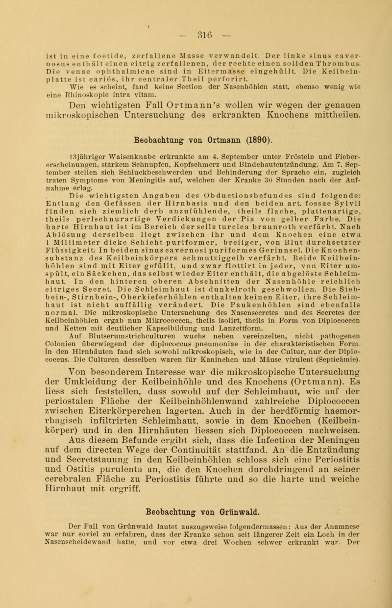 ist in eine foetide, zerfallene Masse verwandelt. Der linke sinus caver- nosus enthält einen eitrig zerfallenen, der rechte einen soliden Thrombus. Die venae ophthalmicae sind in Eitermasse eingehüllt. Die Keilbein- platte ist cariös, ihr centraler Theil perforirt. Wie es scheint, fand keine Section der Nasenhöhlen statt, ebenso wenig wie eine Rhinoskopie intra vitam. Den wichtigsten Fall Ortmann's wollen wir wegen der genauen mikroskopischen Untersuchung des erkrankten Knochens mittheilen. Beobachtung von Ortmann (1890). lSjähriger Waisenknabe erkrankte am 4. September unter Frösteln und Fieber- erscheinungen, starkem Schnupfen, Kopfschmerz und Bindehautentzündung. Am 7. Sep- tember stellen sich Schluckbeschwerden und Behinderung der Sprache ein, zugleich traten Symptome von Meningitis auf, welchen der Kranke 30 Stunden nach der Auf- nahme erlag. Die wichtigsten Angaben des Ob ductionsbef undes sind folgende: Entlang den Gefässen der Hirnbasis und den beiden art. fossae Sylvii finden sich ziemlich derb anzufühlende, theils flache, plattenartige, theils perlschnurartige Verdickungen der Pia von gelber Farbe. Die harte Hirnhaut ist im Bereich der sella turcica braunroth verfärbt. Nach Ablösung derselben liegt zwischen ihr und dem Knochen eine etwa 1 Millimeter dicke Schicht puriformer, breiiger, von Blut durchsetzter Flüssigkeit. In beiden sinus cavernosi puriformes Gerinnsel. Die Knochen- substanz des Keilbeinkörpers schmutziggelb verfärbt. Beide Keilbein- höhlen sind mit Eiter gefüllt, und zwar flottirt in jeder, von Eiter um- spült, einSäckchen, das selbst wiederEiter enthält, die abgelöste Schleim- haut. In den hinteren oberen Abschnitten der Nasenhöhle reichlich eitriges Secret. Die Schleimhaut ist dunkelroth geschwollen. Die Sieb- bein-, Stirnbein-, Oberkieferhöhlen enthalten keinen Eiter, ihre Schleim- haut ist nicht auffällig verändert. Die Paukenhöhlen sind ebenfalls normal. Die mikroskopische Untersuchung des Nasensecretes und des Secretes der Keilbeinhöhlen ergab nun Mikrococcen, theils ieolirt, theils in Form von Diplococcen und Ketten mit deutlicher Kapselbildung und Lanzettform. Auf Blutserumstrichculturen wuchs neben vereinzelten, nicht pathogenen Colonien überwiegend der diplococcus pneumoniae in der charakteristischen Form. In den Hirnhäuten fand sich sowohl mikroskopisch, wie in der Cultur, nur der Diplo- coccus. Die Culturen desselben waren für Kaninchen und Mäuse virulent (Septicämie). Von besonderem Interesse war die mikroskopische Untersuchung der Umkleidung der Keilbeinhöhle und des Knochens (Ortmann). Es Hess sich feststellen, dass sowohl auf der Schleimhaut, wie auf der periostalen Fläche der Keilbeinhöhlenwand zahlreiche Diplococcen zwischen Eiterkörperchen lagerten. Auch in der herdförmig haemor- rhagisch infiltrirten Schleimhaut, sowie in dem Knochen (Keilbein- körper) und in den Hirnhäuten liessen sich Diplococcen nachweisen. Aus diesem Befunde ergibt sich, dass die Infection der Meningen auf dem directen Wege der Continuität stattfand. An die Entzündung und Secretstauung in den Keilbeinhöhlen schloss sich eine Periostitis und Ostitis purulenta an, die den Knochen durchdringend an seiner cerebralen Fläche zu Periostitis führte und so die harte und weiche Hirnhaut mit ergriff. Beobachtung von Grünwald. Der Fall von Grünwald lautet auszugsweise folgendermassen: Aus der Anamnese war nur soviel zu erfahren, dass der Kranke schon seit längerer Zeit ein Loch in der Nasenscheidewand hatte, und vor etwa drei Wochen schwer erkrankt war. Der