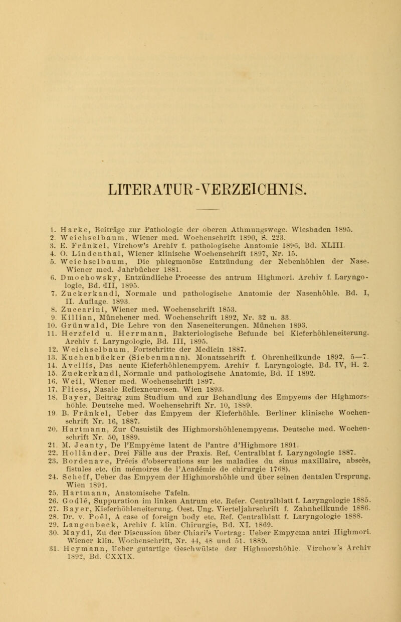 LITERATUR-VERZEICHNIS 1. Harke, Beiträge zur Pathologie der oberen Athmungswege. Wiesbaden 1895. 2. Weichselbaum. Wiener med. Wochenschrift 1890, S. 223. 3. E. Frankel, Virchow's Archiv f. pathologische Anatomie 1896, Bd. XLIII. 4. O. Lindenthal, Wiener klinische Wochenschrift 1897, Xr. 15. 5. Weichselbaum, Die phlegmonöse Entzündung der Nebenhöhlen der Nase. Wiener med. Jahrbücher 1881. 6. Dmochowsky, Entzündliche Processe des antrum Highmori. Archiv f. Laryngo- logie, Bd. »III, 1895. 7. Zuckerkandl, Normale und pathologische Anatomie der Nasenhöhle. Bd. I, IL Auflage. 1893. 8. Zuccarini, Wiener med. Wochenschrift 1853. 9. Killian, Münchener med. Wochenschrift 1892, Nr. 32 u. 33. 10. Grünwald, Die Lehre von den Naseneiterungen. München 1893. 11. Herzfeid u. Herrmann, Bakteriologische Befunde bei Kieferhöhleneiterung. Archiv f. Laryngologie, Bd. III, 1895. 12. Weichselbaum. Fortschritte der Medicin 1887. 13. Kuchenbäcker (Siebenmann). Monatsschrift f. Ohrenheilkunde 1892. 5—7. 11. Avellis, Das acute Kieferhöhlenempyem. Archiv f. Laryngologie. Bd. IV, H. 2. 15. Zuckerkandl, Normale und pathologische Anatomie, Bd. II 1892. 16. Weil, Wiener med. Wochenschrift 1897. 17. Fliess, Nasale Reflexneurosen. Wien 1893. 18. Bayer, Beitrag zum Studium und zur Behandlung des Empyems der Highmors- höhle. Deutsche med. Wochenschrift Nr. 10, 18^9. 19 B. Frank el, Ueber das Empyem der Kieferhöhle. Berliner klinische Wochen- schrift Nr. 16, 1887. 20. Hartmann, Zur Casuistik des Highmorshöhlenempyems. Deutsche med. Wochen- schrift Nr. 50, 1889. 21. M. Jeanty, De PEmpyeme latent de Pantre d'Highmore 1891. 22. Holländer, Drei Fälle aus der Praxis. Ref. Centralblat f. Laryngologie 1887. 23. Bordenave, Precis d'observations sur les maladies du sinus maxillaire, absces, fistules etc. (in memoires de l'Academie de Chirurgie 1768). 24. Scheff, Ueber das Empyem der Highmorshöhle und über seinen dentalen Ursprung. Wien 1891. 25. Hartmann, Anatomische Tafeln. 26. Godle, Suppuration im linken Antrum etc. Refer. Centralblatt f. Laryngologie 1885. 27. Bayer, Kieferhöhleneiterung. Oest. Ung. Viertel]ahrschrift f. Zahnheilkunde 1886. 28. Dr. v. Poel, A case of foreign body etc. Ref. Centralblatt f. Laryngologie 1888. 29. Langenbeck, Archiv f. klin. Chirurgie, Bd. XL 1869. 30. May dl, Zu der Discussion über ChiarPs Vortrag: Ueber Empyema antri Highmori. Wiener klin. Wochenschrift, Nr. 44, 48 und 51. 1889. 31. Hey mann, Ueber gutartige Gesehwülste der Hie:hmorshöhle Virchow's Archiv