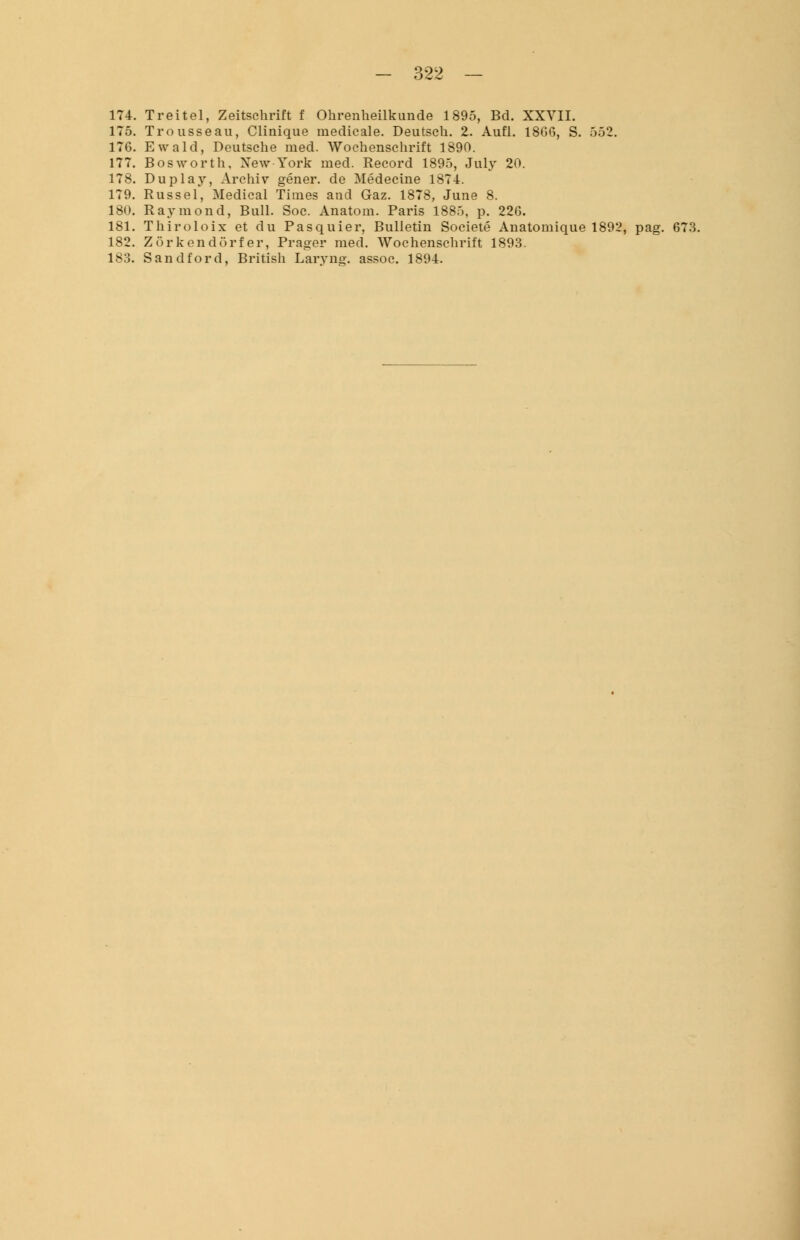 174. Treitel, Zeitschrift f Ohrenheilkunde 1895, Bd. XXVII. 175. Trousseau, Clinique medieale. Deutsch. 2. Aufl. 1866, S. 552. 176. Ewald, Deutsche med. Wochenschrift 1890. 177. Bosworth. New-York med. Record 1895, July 20. 178. Duplay, Archiv gener. de Medecine 1874. 179. Rüssel, Medical Times and Gaz. 1878, June 8. 180. Raymond, Bull. Soc. Anatom. Paris 1885, p. 226. 181. Thiroloix et du Pasquier, Bulletin Societe Anatomique 1892, pag. 673. 182. Zörkendörfer, Prager med. Wochenschrift 1893. 183. Sandford, British Laryng. assoc. 1894.