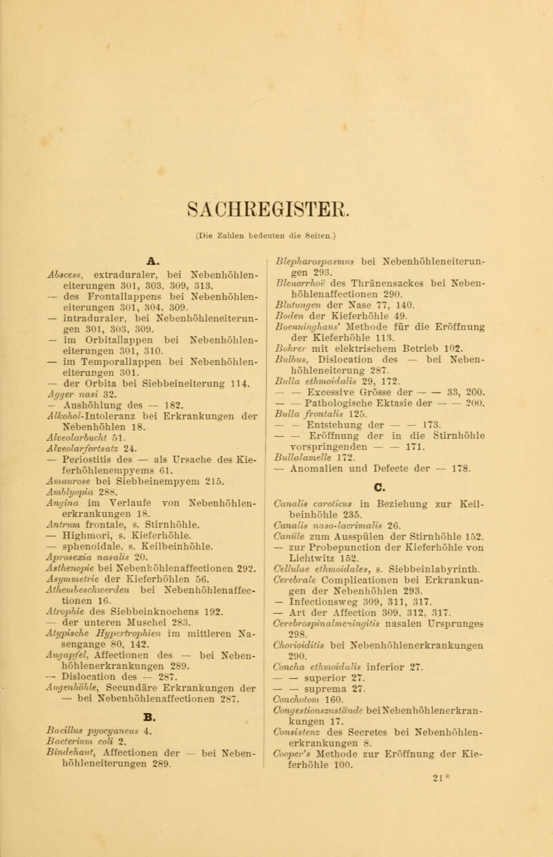 SACHREGISTER, (Die Zahlen bedeuten die Seiten.) A. Abacess, extraduraler, bei Nebenhöhlen- eiterungen 301, 303. 309, 313. — des Frontallappens bei Nebenhöhlen- eiterungen 301, 304. 309. — intraduraler, bei Nebenhöhleneiterun- gen 301, 303. 309. — im Orbitallappen bei Nebenhöhlen- eiterungen 301, 310. — im Temporallappen bei Nebenhöhlen- eiterungen 301. — der Orbita bei Siebbeineiterung 114. Agger nasi 32. — Aushöhlung des — 182. Alkohol-Intoleranz bei Erkrankungen der Nebenhöhlen 18. Alveolarbucht 51. Alveolarfortsatz 24. — Periostitis des — als Ursache des Kie- ferhöhlenempyems 61. Amaurose bei Siebbeinempyem 215. Amblyopia 288. Angina im Verlaufe von Nebenhöhlen- erkrankungen 18. Antrum frontale, s. Stirnhöhle. — Highmori, s. Kieferhöhle. — sphenoidale, s. Keilbeinhöhle. Aprosexia nasalis 20. Asthenopie bei Nebenhöhlenaffectionen 292. Asymmetrie der Kieferhöhlen 56. Atembeschwerden bei Nebenhöhlenaffec- tionen 16. Atrophie des Siebbeinknochens 192. — der unteren Muschel 283. Atypische Hypertrophien im mittleren Na- sengange 80, 142. Augapfel, Affectionen des — bei Neben- höhlenerkrankungen 289. — Dislocation des — 287. Augenhöhle, Secundäre Erkrankungen der — bei Nebenhöhlenaffectionen 287. Bacillus pyocyaneus 4. Bacterium coli 2. Bindehaut, Affectionen der höhleneiterungen 289. bei Neben- Blepharospasmvs bei Nebenhöhleneiterun- gen 293. BlenoiTho'e des Thränensackes bei Neben- höhlenaffectionen 290. Blutungen der Nase 77, 140. Boden der Kieferhöhle 49. Boenninghaus' Methode für die Eröffnung der Kieferhöhle 113. Bohrer mit elektrischem Betrieb 102. Bulbus. Dislocation des — bei Neben- höhleneiterung 287. Bulla ethmoidalis 29, 172. — — Excessive Grösse der 33, 200. — — Pathologische Ektasie der — — 200. Bulla frontalis 125. — — Entstehung der — — 173. Eröffnung der in die Stirnhöhle vorspringenden — — 171. Bullalamelle 172. — Anomalien und Defecte der — 178. Canalis caroticus in Beziehung zur Keil- beinhöhle 235. Canalis naso-lacrimalis 26. Canüle zum Ausspülen der Stirnhöhle 152. — zur Probepunction der Kieferhöhle von Licht witz 152. Cellulae ethmoidales, s. Siebbeinlab3'rinth. Cerebrale Complicationen bei Erkrankun- gen der Nebenhöhlen 293. — Infectionsweg 309, 311, 317. — Art der Affection 309, 312, 317. Cerebrospinalmeningitis nasalen Ursprunges 298. Chorioiditis bei Nebenhöhlenerkrankungen 290. Concha ethmoidalis inferior 27. — — superior 27. — — suprema 27. Conchotom 160. Congestionszustände bei Nebenhöhlenerkran- kungen 17. Consistenz des Secretes bei Nebenhöhlen- erkrankungen 8. Cooper's Methode zur Eröffnung der Kie- ferhöhle 100. 91 *