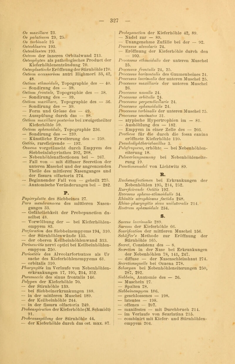 Os maxillare 23. Os pcriatininn 23. 25. Os turbinale 25 Osteoblasten 193. Osteoklasten 3 93. Osteom der inneren Orbital wand 213. Osteophyten als pathologisches Produet der Kieferhöhlenentzündung 70. Osteoplastische Eröffnung der Stirnhöhle 170. Ostium accessorium antri Highmori 33, 42, 48. Ostium ethmoidale, Topographie des — 40. — Sondirung des — 39. Ostium frontale, Topographie des — 38. — Sondirung des — 39. Ostium maxillare, Topographie des — 36. — Sondirung des — 39. — Form und Grösse des — 49. — Ausspülung durch das — 98. Ostium maxillare posterius bei zweigeteilter Kieferhöhle 59. Ostium sphenoidale, Topographie 23G. — Sondirung des — 239. — Künstliche ErAveiterung des — 259. Ostitis, rareficirende — 192. Ozaena vorgetäuscht durch Empyem des Siebbeinlabyrinthes 202, 208. — Nebenhöhlenaffectionen bei — 267. — Fall von — mit diffuser Secretion der unteren Mnschel und der angrenzenden Theile des mittleren' Nasenganges und der fissura olfactoria 274. — Beginnender Fall von — geheilt 275. — Anatomische Veränderungen bei — 282. Papierplatte des Siebbeines 27. Pars membranacea, des mittleren Nasen- ganges 33. — Gefährlichkeit der Probepunction da- selbst 48. — Vorwölbung der — bei Kieferhöhlen- empyem 83. Perforation des Siebbeinempyems 194, 310. — der Stirnhöhlenwände 135. — der oberen Keilbeinhöhlenwand 313. Perineiu-itis nervi optici bei Keilbeinhöhlen- empyem 250. Periostitis des Alveolarfortsatzes als Ur sache des Kieferhöhlenempyems 61. — orbitalis 310. Pharyngitis im Verlaufe von Nebenhöhlen- erkrankungen 17, 195, 214, 252. Pneumoccle des sinus frontalis 146. Polypen der Kieferhöhle 70. — der Stirnhöhle 133. — bei Siebbeinerkrankungen 188. — in der mittleren Muschel 189. — der Keilbeinhöhle 244. — in der fissura olfactoria 249. Probeaspiration der Kieferhöhle (M. Schmidt) 91. Probeausspülung der Stirnhöhle 44. — der Kieferhöhle durch das ost. max. 87. Probepunction der Kieferhöhle 42, 89. — Nadel zur — 89. — Unangenehme Zufälle bei der — 92. Processus alveolaris 24. — Eröffnung der Kieferhöhle durch den — 100. Processus ethmoidalis der unteren Muschel 25. Processus frontalis 24, 2.>. Processus horizontalis des Gaumenbeines 24. Processus lacrimalis der unteren Muschel 25. Processus maxillaris der unteren Muschel 26. Processus nasalis 24. Processus orbitalis 24. Processus perpendiciTlaris 24. Processus sphenoidalis 24. Processus turbinalis der unteren Muschel 25. Processus uncinatvs 31. — atypische Hypertrophien im — 81. — Aushöhlung des — 182. — Empyem in einer Zelle des — 203. Prothese für die durch die fossa canina eröffnete Kieferhöhle 110. Pseudodiphtheriebacillus 3. Pulsfrequenz, erhöhte — bei Nebenhöhlen- eiterung 18. Pulsverlangsamung bei Nebenhöhleneite- rung 19. Punctionsnadel von Lichtwitz 89. R. Rachenatfectionen bei Erkrankungen der Nebenhöhlen 195, 214, 252. Rareficirende Ostitis 192. Recessus spheno-ethmoidalis 34. Rhinitis atrophicans foetida 24-8. Rhino-pharyngitis sicca unilateralis 214. Rostrum sphenoidale 234. Saccus lacrimalis 2b9. Sarcom der Kieferhöhle GG. Scarification der mittleren Muschel 156. Schäffer's Methode zur Eröffnung der Stirnhöhle 165. Secret, Consistenz des — 8. Secretion in der Nase bei Erkrankungen der Nebenhöhlen 78, 141, 247. — diffuse — der Nasenschleimhaut 274. Secretionsquelle bei Ozaena 278. Sehorgan bei Nebenhöhleneiterungen 250, 287, 292. Sielbein, Anatomie des — 26. — Muscheln 27. — Spalten 28. Siebbeinempyem 186. — geschlossenes — 198. — latentes — 198. — offenes — 207. — manifestes — mit Durchbruch 214. — im Verlaufe von Scarlatina 215. — combinirt mit Kiefer- und Stirnhöhlen- empyem 204.