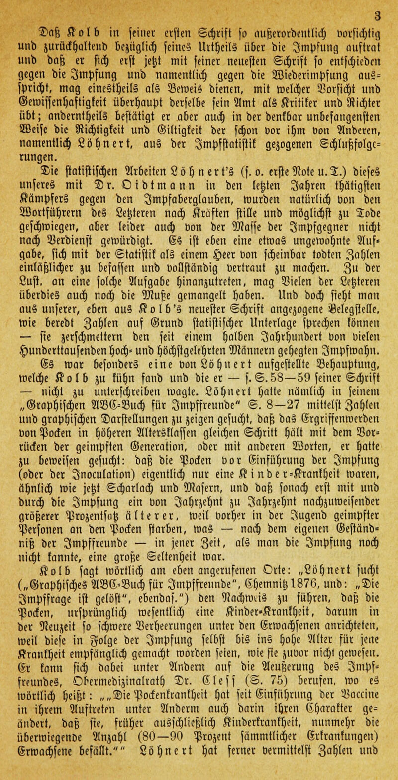 $afs $olb in feiner erfien ©djrift fo aufjerorbeutlid) borficbjig unb jurütfljaltenb bejüglid) feines UvtfjeilS über bie Impfung auftrat unb bfljj er fid) erft je^t mit feiner nenefien ©cbjift fo entfd)iebcn gegen bie Impfung unb namentlich gegen bie 2Bieberimpfung auS= fpriebt, mag einesteils als öemeiS bienen, mit melier 5ßorfidt>t unb ©ewiffentjaftigfeit überhaupt berfelbe fein 9lmt als Jhitifer unb 9üd)tcr übt; anberntijeitS beftätigt er aber aud) in ber benfbar unbefangenen SEßeife bie 9iid)tigfeit unb ©iltigfeit ber fdjon bor ib,m bon Slnberen, namentlich Söljnert, aus ber ^mpfftatiftit1 gejogenen ©djlujjfolgc^ rungen. $ie ftatiftifdjen Shbeiten 2 ö 6. n ert'S (f. o. erfte9?ote u.%.) biefeS unfereS mit SB r. O i b t m a n n in ben testen Sat)ren tfjätigften Kämpfers gegen ben Smpfaberglauben, mürben natürlid) bon ben 2Öortfüt)rcrn beS Seigeren nad) Prüften ftiöe unb möglidjft ju 2obe gefctjmiegen, aber leiber auet) bon ber Waffe ber ^mpfgegner nid)t nad) 33erbienft gemürbigt. @S ift eben eine etroaS ungewohnte Stuf« gäbe, fid) mit ber ©tatiftif als einem Speer bon fdjeinbar tobten 3obJen einfäfjlidjer ju befaffen unb boUftänbig bertraut ju mad)en. 3 ber Suft. an eine foldtje Aufgabe t}inanjutreten, mag Sielen ber Setitereit überbieS audj nod) bie 9JJuf<e gemangelt baben. Unb bod) fiefjt man aus unferer, eben aus $ o I b 'S neuefter (Schrift angejogene SBelegflelle, wie berebt gabjen auf ©runb ftatiftifdjer Unterlage fpredjen fönneu — fie jerfdimettern ben feit einem Ijatben ^abrbunbert bon bieten fwnberttaufenben ljod)= unb f)öd)ftgelebrten Wännern gebegten Smpfmnljn. @S mar befonberS eine bon Söljnert aufgehellte 33eljauptung, welche ßolb ju füt)n fanb unb bie er — f.©.58—59 feiner ©djrift — nicfjt ju untertreiben wagte. Söljnert Ijatte nämtidj in feinem „®rapt)ifd)en 9I536=S3udj für Smpffreunbe ©. 8-27 mitteilt 3of)(en unb graptjifc^en SarfteUungen ju jeigen gefugt, baf; baS (Srgriffenmerben bon ^otfen in Ijöberen 5IlterSflaffen gleichen ©abritt (jält mit bem 5ßor» rüden ber geimpften ©eneration, ober mit anberen SBorten, er Ijatte ju beweifen gefud)t: baJ3 bie Torfen bor (Sinfüb.rung ber Smpfung (ober ber Snoculation) eigentlich nur eine $ i nber=$ranu)eit waren, äbnlidj wie jefjt ©djarlad) unb Wofern, unb bafj fonad) erft mit unb burdj bie Smpfung ein bon Sabrjebnt ju Safjrjebnt nodjsumeifenber größerer ^ßrojentfotj älterer, Weil borljer in ber Sugenb geimpfter ^erfonen an ben ^otfen ftarben, was — nadj bem eigenen ©eftänb» nifj ber SSmpffreunbe — in jener 3'. at§ man bie Impfung nod) nidjt fannte, eine große ©eltenfjeit war. $o!b fagt Wörtlid) am eben angerufenen Orte: „Söljnert fud)t („©rapbjfdjeS 2l336=93ud) für Smpffreunbe, 6f)emnij)1876, unb: „Sie Smpffrage ift getöft, ebenbaf.) ben WacbwtiS ju führen, baß bie s$oden, urfprüngtid) wefenttid) eine $inber»$ranfbeit, barum in ber 9Jeu;ieit fo fdjwere SBerbeerungen unter ben (Srwadjfeneu anrichteten, weit biefe in golge ber Impfung felbft bis ins Ijolje 9llter für jene Jhanfljeit empfänglid) gemacht morben feien, wie fie jubor nid)t geWefen. (Sr tann fid) babei unter Inbertt auf bie 51eujjerung beS Smpf» freunbeS, Obermebijinalratb S)r. (Sieff (S. 75) berufen, wo eS wörtlid) Reifet: „„Sie ^odenfranUjeit bat feit 6infüfjrung ber Vaccine in ibrem auftreten unter Slnberm aud) barin itjrett Gbarafter ge= iinbert, baß fie, früher auSfdjlicjjlid) Sinberfranfbeit, nunmeljr bie überwiegenöe Qlnjabl (80—90 ^rojent }ümmtlid)er (Srtranlungen) 6rmarf)Jene befällt. 2öb,nert b,at ferner bermittelft 36,len unb