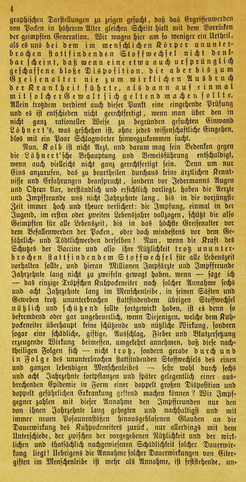 grapf)ifdjcn SDarfteflungcu ju jeigcn gejuxt, bafj baS (Srgriffeuvocrbcn üon Torfen in fjöfjerem Filter gleiten ©djritt fjielt mit bem 3Jotrü<ftn ber geimpften ©eneration. Sßir roageu fjier um fo weniger ein Urtbcil, als eS un§ 6 e i bem im m e n f djt i d) e n ff ö r p c t u n u n t e t= brocken ftattfinbenben Stoff m e dt> f e I n i et) t b e n f= bor f djeint, baß wenn eine etwa aud} urfprünglidj gefdjaffene blofje $ i Spo f i t i on, bie obetbiSjum ©reifenolter nie jum ro i r f l i dj e n 91 u 8 b r u dj b e r ff r a n f fj e i t führte, a l S b a n n auf einmal mit foldjerSeroaft f i dj geltenb machen foltte. 9ltlein tro^bem berbient aud} biefer ^Sunft eine eingetjenbe Prüfung unb eS ift entfdjieben nidjt gerechtfertigt, wenn man ü6er ben in nidjt ganj rationeller Sßeife ju begrünben gefügten (Sinroanb 2 ö fj n e r t 'S, roaS gefct)er)en ift, ofjne jebeS miffenfdjafttidje (Singefjen, b(oS mit ein $aar ©djtagraörter fjinmegsufommen fucfjt. 9Jun, ffotb ift nidjt 9trjt, unb barum mag fein 93ebenfen gegen bie Ööljnert'fdje 93eljauptung unb SSeroeiSfüljrung entfdjutbigt, roenn aud) bietleidjt nidjt ganj gerechtfertigt fein. 3)enn um nur 6inS anjurufen, ba§ ju beurteilen burdjauS feine ärstlidjen ffennt» niffe unb Erfahrungen beanfprudjt, fonbern bor SebermannS 9lugeu unb Ofjren Kar, berftänblidj unb evfidjtlidj bortiegt, fjaben bie 91erjte unb 2>mpffreunbe uns nidjt Safjrjefjnte lang, bis in bie oorjüngfie 3eit immer fjodj unb treuer Derfidjert: bie Impfung, einmal in ber Sugenb, im erften ober sroeiten CebenSjafjre bofljogen, fdjütjt bie alfo ©eimpften für alte SebenSjeit, bis in baS fjöcfjfte ©reifenatter bor bem 39efaflenroerben ber Torfen, ober bodj minbeftenS bor bem ©e= fäfjrlidj* unb Söbttidjroerben berfetben ! 9cun, wenn bie ffraft beS ©djufjeS ber Vaccine unb alfo i^re DJü^lidjfeit trojj ununter= brodjen ftattfinbenbem <S t o f f ro e dj f e l für aüe SebenSjeit üortjatten foQte, unb fjieran TOiQionen Smpfärjte unb Smpffreunbe 3at)rjeb,nte taug nidjt ju jroeifetn gewagt fjaben, wenn — fage idj — baS einjige Sröpfcljen ffufjpotfeneiter nadj foldjer 2funafjme fedjS unb adjt Safjräefjnte fang im DJienfcfjenleibe, in feinen «Säften unb ©eroeben tro§ ununterbrochen ftattfinbenbem übrigen ©toffroecfjfel nüfclidj unb fdjütjenb foüte fortgeroirft fjaben, ift eS benn fo befrembenb ober gar ungebeuerlidj, roenn diejenigen, roefdje bem ffufj= podeneiter überhaupt feine fdjü^enbe unb nüfclidje iHMrfung, fonbern fogar eine fdjäblidje, giftige, 9luSfdjfag, lieber unb Slutjerfejjung erjeugenbe SBirfung beimeffen, umgefefjrt annefjmen, bafj biefe nacfj= tfjeiligen folgen fidj — nidjt trotj, fonbern gerabe burdj unb in Siolge beS ununterbrodjen ftattfinbenben ©toffroedjfelS beS einen unb ganjen tebenbigen 9J?enfdjenleibeS — fefjr roofjl burdj fedjS unb adjt Safjrjefjnte fortpflanjen unb fpäter getegentfidj einer auS= bredjenben (Spibemie in §orm einer boppeft grofeen SiSpofition unb boppelt gefäfjrüdjen ©rfranfung geftenb madjen fönnen ? 3Bir 3mpf= gegner jafjlen mit biefer 9tnnaljme ben Smpffreunben nur ben üon ifjnen Jjafjrjefjnte fang gefjegten unb nadjfjattigft unb mit immer neuen ^ofaunenftößen fjinauSgeblafenen ©lauben an bie 2)auerroirfung beS ffufjpodeneiterS jurüd, nur afterbingS mit bem Unterfdjiebe, ber jroifcfjen ber borgegebenen Dcütjlidjfeit unb ber roirf= lidjen unb tfjatfädjlid) nadjgeroiefenen ©djdblidjfeit foldjer 35auerroir= fung liegt! UebrigenS bie ännafjme foldjer 5S)auerroirfungen tion @iter= giften im Hxenfdjenleibe ift mefjr als 9tnnafjme, ift feftftefjenbe, un=