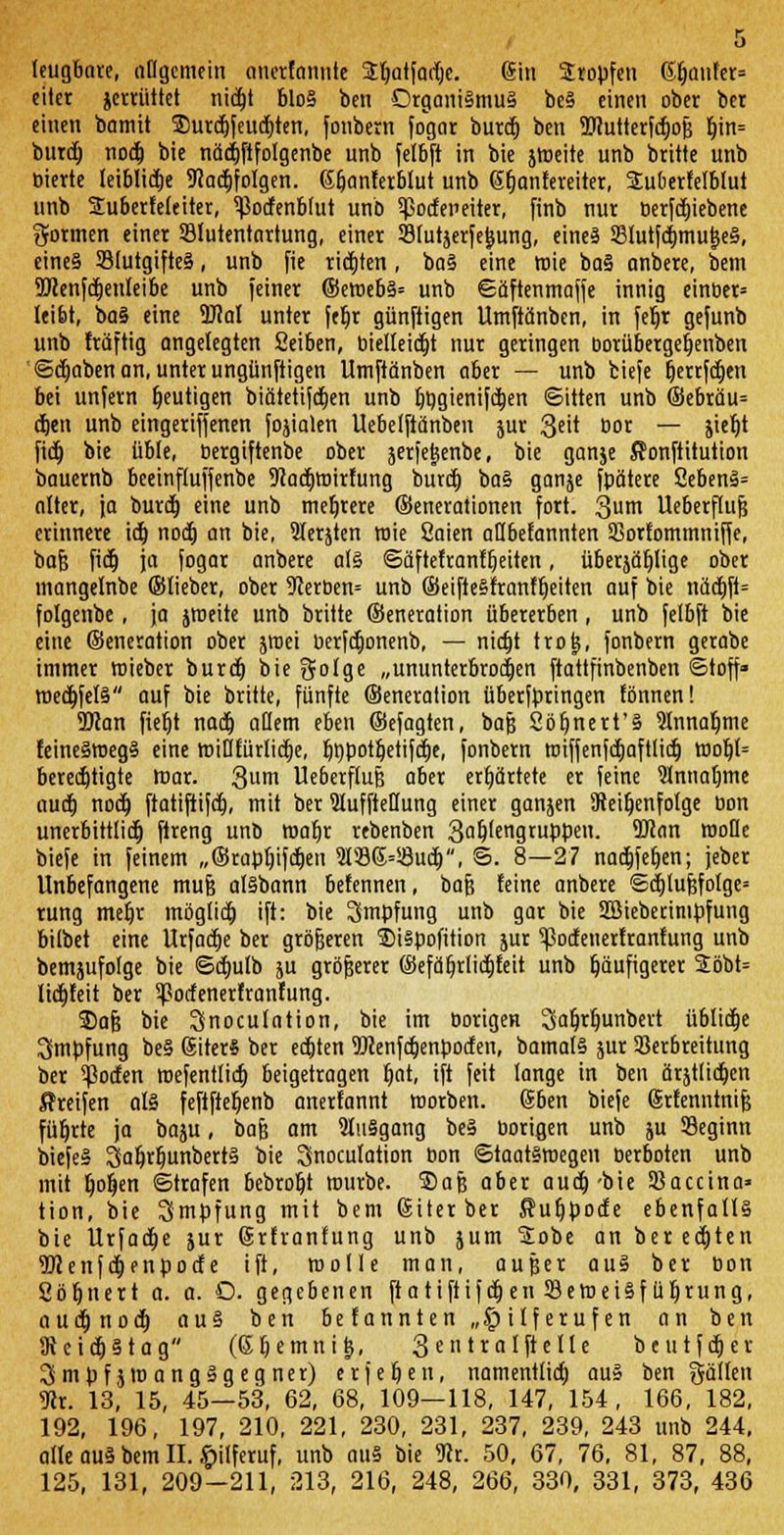 leugbare, affgemein onetfemnte 3:t)Qtfadjc. @in Sropfen 6f)anfer= citer jerrüttet nidtjt blo§ ben Organismus beS einen ober ber einen bamit 2)urd)feud)ten, fonbern fogar burd) ben Wutterfdjojj fjin= burd) nod) bie nädjftfolgenbe unb felbft in bie jweite unb brüte unb bierte leiblidje 9?adt)foIgen. etjanfctblut unb ßfjanfereiter, Suberfefbfut unb Suberfeleiter, 5)3ocfenblut unb ^octeneiter, finb nur berfdjiebene formen einer Blutentartung, einer Bfutjerfe&ung, eines SBlutfdjmutjeS, cine§ BlutgifteS, unb fie rieten, baS eine wie baS anbere, bem 5>cenfd)enleibe unb feiner ©emebS= unb ©äftenmaffe innig einber* leibt, baS eine 9M unter ftt)r günftigen Umftänben, in feljr gefunb unb Iräftig angelegten Seiben, bielfeicfjt nur geringen borübergefjenben ©djaben an, unter ungünftigen Umftänben aber — unb tiefe fjerrfdjen bei unfern heutigen biätetifdjen unb t)t)gienifd)en ©itten unb ©ebräu= eben unb eingeriffenen fojialen Uebelftänben jur 3eü bor — jietü fidt) bie üble, bergiftenbe ober jerfejjenbe, bie ganje ffonftitution bauernb beeinftuffenbe 9iad)mirfung burd) baS ganje fpätere 2ebenS= alter, ja burd) eine unb mehrere ©enerationen fort. 3um Ueberflufj erinnere id) nod) an bie, Slerjten wie Saien aöbefannten SSorfommniffe, baf? fidt) ja fogar anbere als ©äftefrantfjeüen, überjätjlige ober mangelnbe ©lieber, ober 9ierben= unb ©eifteSfranfljeüen auf bie näct)ft= folgenbe, ja jroeite unb brüte ©eneration übererben, unb felbft bie eine ©eneration ober jroei berfdjonenb, — nietjt trojj, fonbern gerabe immer wieber burd) bie gotge „ununterbrochen ftattfinbenben ©toff» wed)feIS auf bie brüte, fünfte ©eneration überfbringen tonnen! 9Kan fief)t nad) ädern eben ©efagten, baf} Söfjnert'S 91nnaljme feineSmegS eine wiflriirlid)e, tjt)potljetifd)e, fonbern wiffenfd)aft(id) wob4= berechtigte war. 3um Ueöerflufe aber erhärtete er feine 9Innat)me aud) nod) ftatiftifd), mit ber 9IuffteHung einer ganjen Reihenfolge bon unerbittlich ftreng unb maljr rebenben 3a^fengruppen. 2Ran woDe biefe in feinem ,,©rapf)ifd)en 91Sß=58ud), ©. 8—27 nadjfefjen; jeber Unbefangene mufj aisbann befennen, bafj feine anbere ©d)luf?foIge= rung meljr möglid) ift: bie 3mbfung unb gar bie Sßieberimbfung bilbet eine Urfad)e ber größeren 5)i§pofüion jur ^odenerfrantung unb bemjufolge bie ©d)ulb ju größerer ©efäfjrlidjfeü unb häufigerer 2öbt= licbleü ber Botfenerfranfung. SDafj bie 3noculation, bie im borigen Safjrfmnbert üblidje Impfung beS ßiterS ber ed)ten 9Jcenfd)enboden, bamalS jur 23erbreüung ber ^oifen wefentlid) beigetragen r)at, ift feit lange in ben ärjtlid)en Greifen als feftfteljenb anerfannt worben. ©ben biefe Srfenntnifj führte ja baju, bafj am 9luSgang beS borigen unb ju Beginn biefeS 3al)rljunbertS bie Snoculation bon ©taatsmegen berboten unb mit Ijoljen ©trafen bebroljt würbe. SDafj aber aud)-bie SSacctno» tion, bie Smpfung mit bem (Siter ber Sufjbode ebenfalls bie Urfad)e jur (Srtranfung unb jum Sobe an bereiten 9Jlenfd)enbotfe ift, wolle man, außer auS ber bon Sötjnert a. a. O. gegebenen fta tiftifdjen Beweisführung, aud) nod) auS ben befannten „Hilferufen an ben 9ieid)Stag (6tjemni&, 3 en tralftelle beutfdjev 3 mpf jro angSgegner) erjefjen, namentlid) auS ben gällen 9er. 13, 15, 45—53, 62, 68, 109—118, 147, 154, 166, 182, 192, 196, 197, 210, 221, 230, 231, 237, 239, 243 unb 244, alle aus bem II. Hilferuf, unb auS bie 9er. 50, 67, 76, 81, 87, 88, 125, 131, 209-211, 213, 216, 248, 266, 330, 331, 373, 436