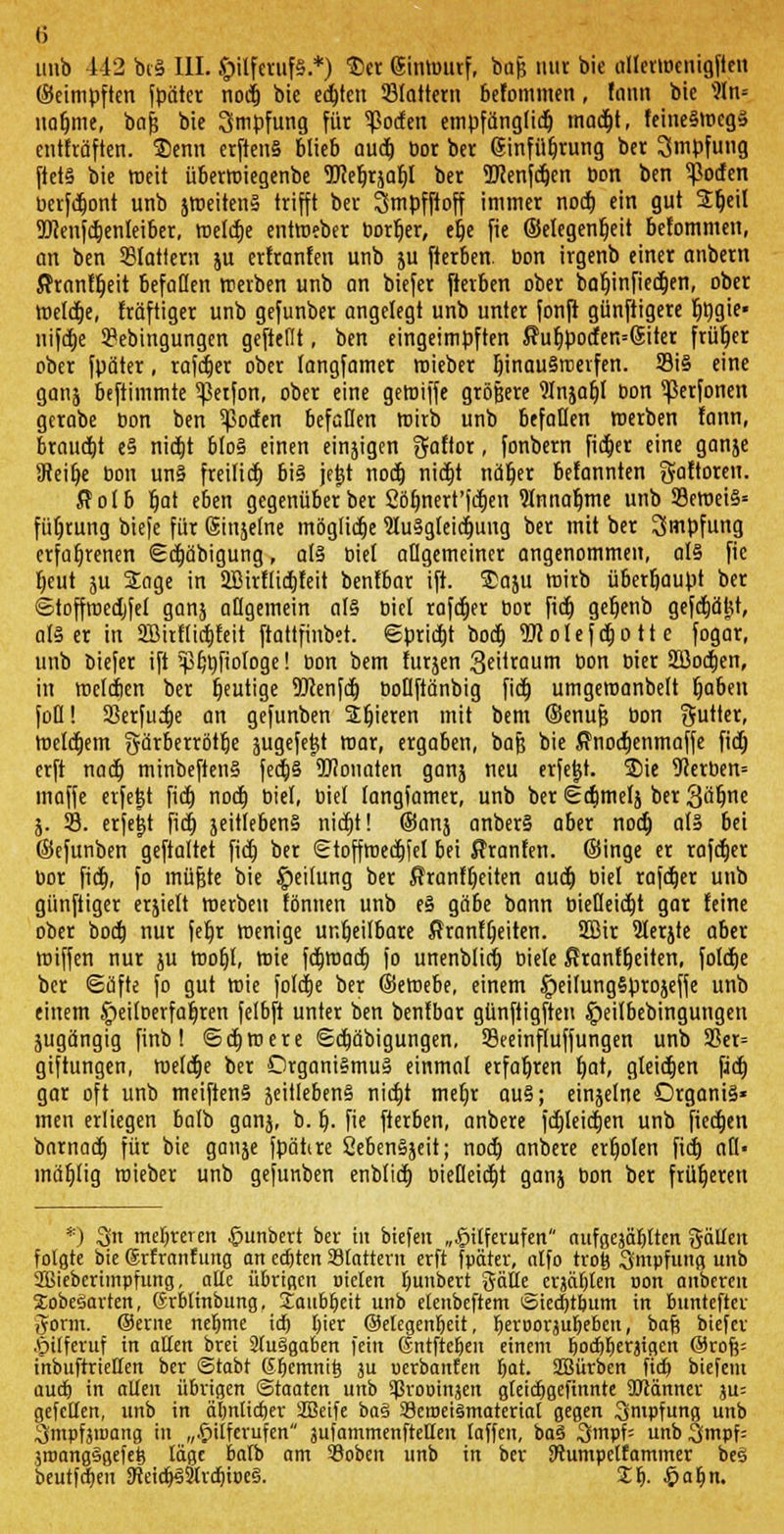 (5 unb 442 bc§ III. Hilferufs.*) $cr ginmttrf, bof? nur bie allerwenigfien ©eimpften fpäter nodtj bie eckten Stottern befommen, tatin bie s?In= nähme, bafj bie Impfung für ^ocfen empfänglich macht, feineSwcgS enthaften. Slenn erftenä blieb auch üor ber Einführung ber Smpfung fiet§ bie meit übermiegenbe TOebrjabl ber 2Renfct)en bon ben ^ocfen berfcbont unb jweitenS trifft ber Smpfftoff immer noch ein gut Sbeil 93}enfcbenleiber, welche entweber borber, ehe fie ©elegenfieit befommett, an ben SSIottern ju erfranfen unb ju fterben. bon irgenb einer anbern Ärantöeit befüHen treiben unb an biefer fterben ober babinfiechen, ober welche, fräftiger unb gefunber angelegt unb unter fonft günftigere fitjgie- irifdtje 3?ebingungen geftellt, ben eingeimpften $ubpotfen=6iter früher ober fpäter, rafctjcr ober langfamer roieber hinauswerfen. 39i§ eine ganj beftimmte ^etfon, ober eine gemiffe größere Wnjahl bon ^ßerfonett gerabe bon ben ^>oden befallen wirb unb befallen werben fann, braucht e§ nictjt b!o§ einen einjigen gaftor, fonbern ficber eine ganje Uteibe bon un§ freiließ bi§ je|t noch; nictjt näher befannten gaftoren. ßolb Bat eben gegenüber ber Söbnert'fcben 9lnnahme unb S9eroei§= führung biefe für (Sinsetne mögliche luSgleicbung ber mit ber Impfung erfahrenen Ecbäbigung, al§ biel allgemeiner angenommen, a(§ fie beut ju Sage in 2Birflicbfeit benfbar ift. £aju wirb überhaupt ber ©toffwedjfel ganj allgemein als biet rafcher bor fid) gebenb gefcbäjjt, al§ er in SBirfficbfeit ftattfinbet. Spricht boct) TOolefcfcott c fogar, unb biefer ifi ipljbfiofoge! bon bem furjen 3ei*taum bon bier Sfflocben, in welchen ber heutige 9Jten[cb boüftänbig fid) umgeraanbelt öaben foü! Setfudje an gefunben Sbieren mit bem ©enufj bon Butler, Welchem gärberröthe jugefe^t mar, ergaben, bafj bie $nochenmaffe fid) erft nach minbeftenS fed)§ ÜCUonaten ganj neu erfejjt. S)ie Werben* inaffe erfe|t fict) noch, biet, biet langfamer, unb ber Scbmelj ber Sabine j. 23. erfe|t fict) jeitlebenS nicht! ®anj anberS aber nodj als bei ©efunben geftaltet fict) ber Stoffmechfel bei Fronten, ©inge er rafcher bor fid;, fo müfjte bie Leitung ber ffranft)eiten auch biet rafcher unb günftiger erjielt werben tonnen unb e§ gäbe bann bietleicbt gar feine ober bod) nur febr wenige unheilbare Äranfheiten. SBir 2lerjte aber miffen nur ju mofjl, wie febwaeb fo unenblid) biete ßranfheiten, folche ber Säfte fo gut wie foldje ber ©eWebe, einem $eiIung§projefje unb einem Jpeiloerfabren felbft unter ben bentbar günftigften Jpeilbebingungen jugängig finb ! Schwere Schäbigungen. 23eeinfluffungen unb 3Ser= giftungen, welche ber Organismus einmal erfahren hat, gleichen fid) gar oft unb meiftenS jeitlebenS nicht mehr au§; einjetne DrganiS« men erliegen halb ganj, b. b. fie fterben, anbere fchleichen unb fiechen bnrnact) für bie ganje fpähre SebenSjeit; noch anbere erholen fid) aH- mählig wieber unb gefunben enblich biefleicht ganj bon ber früheren *) SJn mehreren Hunbert ber in biefeit „Hilferufen aufgejäbtten gäilen folgte bie ©rfranfung an eckten blättern erft fpäter, alfo tro& .Smpfung unb 2Biebcrimpfung, alle übrigen Dielen bunbert ^ätte_ erjagten non altbereit SobeSarten, (frblmbung. Sfcaubi)eit unb elenbeftem ©ied)tbum in bunteftev 5orm. @erne ne&me id) Ijier ©elegenbeit, beroorjubebeu, baf? biefer .^ilferuf in allen brei 9(u§gaben fein ©ntfteben einem bodlberjigen @rof?= inbuftrieHen ber ©tabt Gfjcmnit; 3U uerbanfen bat. SBürben fidj biefem aueb in allen übrigen Staaten unb ^ropinjen gteiebgefinnte ÜJJänner ju= gefellen, unb in äbnlidier SBeife ba§ aäeroetämateriat gegen Qmpfung unb ^mpfjiDang in „Hilferufen 3ufammenfteUen laffen, ba§ 3mpf= unb^fmpf: jroangggefefc läge balb am 59oben unb in ber SWumpetfammer bes beutfd)en SReicb^SlrcbiDeS. Xf). fyafyn.