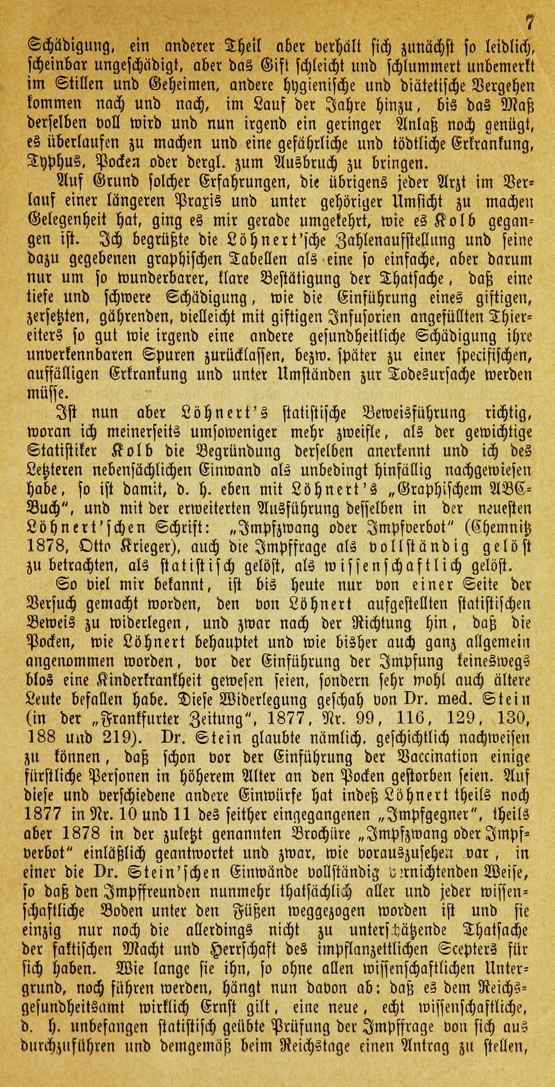 ©djäbtgung, ein anberer Srjeil aber behalt fid) junäd)ft fo leiblich fdjeinbar ungefdjäbigt, ober ba§ ©ift fd)leid)t unb fd)lummert unbcmet!t im ©tiHen unb ©eljeimen, anbete Ijbgienifdje unb biätetifdje 33erger)en fommen nad) unb nad), im Sauf ber 3al)re funju, bi§ bo§ 9J?a& berfelben bofl wirb unb nun irgenb ein geringet Slnlafs nod) genügt, e§ überlaufen ju matten unb eine gefäfjrüctje unb töbtlid)e Ertranfung, £bpl)u§, Sßoden obet betgl. jum 21u§brud) ju btingen. Sluf ©runb folget Erfahrungen, bie übrigens jeber 2lrjt im 93er= lauf einer längeren 5ßraji§ unb unter gehöriger Umfielt ju machen ©elegenfjeit t)at, ging e§ mir gerabc umgefeljrt, wie e§ Solb gegan= gen ift. Sd) begrüßte bie 2 ö t) n e r t 'fc^e 3af)lenauffteflung unb feine baju gegebenen graprjifdtjen Tabellen als eine fo einfache, ober barum nur um fo wunberbarer, flare Sjeftätigung ber SLtjatfacrje, bafj eine tiefe unb fd)were ©d)äbigung, wie bie Einführung eines giftigen, jerfetjten, gät)renben, bietleid)t mit giftigen Snfuforien angefüllten £bjer= eiterS fo gut wie irgenb eine anbere geiunbbeitlid)e ©d)äbigung iljre unberfennbaren ©puren jurütffaffen, bejw. fpäter ju einer fpeäfi[d)en, auffälligen Erfrantung unb untet Umftänben jut SEobe§urfact)e werben muffe. Sft nun aber ßöfjnett'S ftatiftifd)e SJeroeisfüfjruug richtig, woran id) meinerfeits umfomeniger mej)r jweifle, als ber gewichtige ©tatiftifer Äolb bie 33egrünbung berfelben anertennt unb ict) beS 2et)teren nebenfäd)fid)en Einroanb als unbebingt fjinfätlig nactjgetuiefen fyabt, fo ift bamit, b. Ij. e6en mit Söfjnert'S „©rapfjifdjem 21336= 93ud), unb mit ber erweiterten 21uSfül)rung beffelben in ber neueften Söt)nert'fdt)en ©djrift: „^mpfjwang ober Smpfoerbot (Gfjemnit} 1878, Otto ßrieger), aud) bie Smpffrage als bollftänbig gelöft ju betrachten, als ftatiftifeb. gelöft, als roif Jenfdjaftltd) gelöft. ©o biel mit befannt, ift bis fyttU nut bon einet ©eite ber 23erfud) gemad)t morben, ben bon 2ö!)nert aufgehellten ftatifttfdjen 23emeiS ju wiberlegen, unb jwat nad) bet 9tid)tung f)in, bafj bie 5ßoden, wie 2ör)nett behauptet unb roie bildet aud) ganj allgemein angenommen motben, bot ber Einführung ber Impfung teineSmegS blo§ eine fiinberfranffjeit gewefen feien, fonbetn fet)r wobj aud) ältere Seute befallen Ijabe. ®iefe SBiberlegung gefct)at) bon Dr. med. ©tein (in ber „gtanffutter Seitung, 1877, «Rr. 99, 116, 129, 130, 188 unb 219). Dr. ©tein glaubte nämüd). gefd)id)t(id) nadjmeifen ju fönnen, bafj fd)on bor ber Einführung ber Sßaccination einige fürfttidje ^erfonen in Ijöfjerem 21Iter an ben $oden geftorben feien. 2luf biefe unb berfd)iebene anbere Einwürfe bat inbejj 2öl)nert tfjeilS nod) 1877 in9(r. 10 unb 11 beS feittjer eingegangenen „Smpfgegner, tljeilS aber 1878 in ber jule&t genannten 23rod)üre „Srnpfsmang oberSmpf» berbot einläjjlid) geantwortet unb jwar, wie borau§jufet)etx Dar, in einer bie Dr. ©tein'fdjen Einwänbe boüftänbij c :rnid)tenben 28eife, fo bafj ben 3Smpffreunben nunmehr tr)atfäd)lid) aller unb jeber miffen= fd)aftlid)e 23oben unter ben güfjen weggejogen worben ift unb fie einjig nur nod) bie aHerbingS nid)t ju unterf.tjätjenbe Sljatfadje ber faftifd)en 2Jcad)t unb §errfd>aft be§ impflanjettticben ©cepterS für fid) Ijaben. 2öie lange fie if)n, fo o^ne aQen miffenfd)aft(id)en Unter» grunb, nod) führen werben, Ijängt nun babon ab: baß e§ betn 9ieid)§= gefunbb^eit§amt wirflid) Ernft gilt, eine neue, ed)t wiffeufd)aftlid)e, b. I). unbefangen ftatiftifd) geübte Prüfung bet Smpffrage bon fid) au§ burd)jufüf)ren unb bemgemäfl beim 9?eiit)§tnge einen Eintrag ju fteflen,