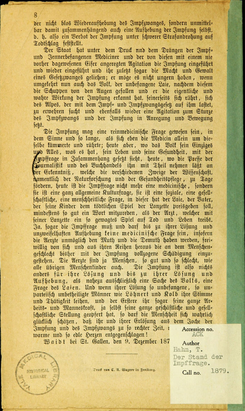 ber nic&t bloS Sßieberauffjebung be§ SmpfjtoangeS, fonbern unmittel= bar bamit jufammenljangenb audf» eine 9lufljebung bet Impfung felbft, b. f). alfo ein Serbot ber Smpfung unter fernerer ©trnfanbrofmng auf SEobtfcbJag feftftefit. Ser Staat fjat unter bem Srucf nnb bem drängen ber Smpf= unb Sennerbefangenen Webiciner unb ber bon biefen mit einem nie Dorfjer bageroefenen Sifer angeregten Agitation bie Impfung eingeführt unb roieber eingeführt unb iljr äitle|t fogar bie 9}?ad)t unb ©eroalt eine§ ©efet^jroangeS geliehen; er möge eS nidt)t ungern Ijaben , roenn umgefeljrt nun aucf) ba§ 33oH, ber unbefangene 2aie, nacfjbem biefem bie Schuppen bon ben 2Iugen gefallen unb er bie eigentliche unb roaljre Sßirfung ber Impfung erfannt l)at, feinerfeits fia) rüfjrt, ficfj beS SllpeS, ber mit bem 3mpf= unb SmpfsroangSgefelj auf iljm faftet, ju erroebren fudtjt unb ebenfalls roieber eine Igitation jum ©turje be§ SmpfjmangS unb ber Impfung in Anregung unb Bewegung jeM. Sie Smpfung mag eine retnmebicinifct)e 3?rage geroefen fein, in bem ©inne unb fo lange, als fia) eben bie Webicin allein um bie= felbe fümmerte unb rührte; t)eute aber, roo baS 33olf fein GinjigeS uab 91IleS, roa§ eS f)at, fein 2eben unb feine ©efunbljeit, mit ber /jnpffrage in 3ufanimenfjang gefegt fiefjt, beute, roo bie ^refje ber fößurnaliftit unb beS SucfjfjanbelS ifyn mit Sbjeil nehmen läfjt an kr dsrfenntnifc, welche bie berfcfjiebenen Steige ber SBifjenfdjnft, Xnmentlicf; ber 9tnturforfä)ung unb ber ©ejunbfjeitSpflege, ju Sage förbern, bleute ifi bie Smpffrage nictjt mefjr eine mebicinifcb,e, fonbern fie ift eine ganj allgemeine ffulturfrage, fie ift eine fokale, eine gefed= fcfjaftlicfie, eine menfd)t)eitlicf)e grage, in biefer r)at ber 2aie, ber Sater, ber feine Äinber bem töbtlidjen ©piet ber Sanjette preisgeben fod, minbeftenS fo gut ein ÜBort mitjureben, als ber 2frst, melier mit feiner Sanjette ein fo geroagteS ©piel auf Sob unb Seben treibt. 3a, fogar bie Smpffrage muj? unb barf bis ju iljrer Söfuug unb unjweifelljaften 9lufbebung feine mebicinijd)e Sfrage fein, infofern bie 9lerjte unmöglich ben OTutb, unb bie Semutt) f)aben werben, fret= willig bon ficb, unb aus ibren Weifjen fjerauS bie an bem TOenfctjeii' gefcfjlecfjt bisher mit ber Impfung boUjogene ©cfjäbigung einju= geftefjen. Sie lerjte finb ja SJienfctjen, fo gut unb fo fcfjledjt, wie alle übrigen Üttenfdjentinber aud). Sie Impfung ift alfo nictjtS anberS für ifjre Söfung unb bis ju it)ter Cöfung unb 2lufr)ebung, als naljeju auSfdjliejjlid) eine ©acfje beS 25olfS, eine grage beS Saien. Unb wenn ifjrer Söfung fo unbefangene, fo ijtn« parteiifcb. unbeteiligte fflänner wie Söfjnert unb Äolb iljre ©timme unb 3;b,ätigfeit leiten, unb ber (Srftere ifjr fogar feine ganje 9lr« beitS» unb 9ftanneSfraft, ja felbft feine ganje gefd)äftlid)e unb gefell= fd)aftlid)e ©tetlung geopfert b,at, fo barf bie Wenfcbjeit ficb, roaljrlid) glütflid) fcfjätjen, bafs ifjr unb iljrer (jrlöfung auS bem 3od)e ber Smpfung unb beS SmpfjroangS ju fo rechter Seit, t Accession no. manne unb fo eble £)erjen entgegenfdjlagen! ACE. Sßoibt bei ©t. ©allen, ben 9. Sejember 187 Author Hahn, T. Der Stand der I Impffrage. Tnnf oon (E. Sl. 'Ißaanfr in Jreiburg. n ,, 1 A9Q Call no. -1-0 ' J' J